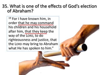 35. What is one of the effects of God’s election
of Abraham?
19 For I have known him, in
order that he may command
his children and his household
after him, that they keep the
way of the LORD, to do
righteousness and justice, that
the LORD may bring to Abraham
what He has spoken to him.”
 