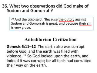 36. What two observations did God make of
Sodom and Gomorrah?
20 And the LORD said, “Because the outcry against
Sodom and Gomorrah is great, and because their sin
is very grave,
Antediluvian Civilization
Genesis 6:11–12 The earth also was corrupt
before God, and the earth was filled with
violence. 12 So God looked upon the earth, and
indeed it was corrupt; for all flesh had corrupted
their way on the earth.
 