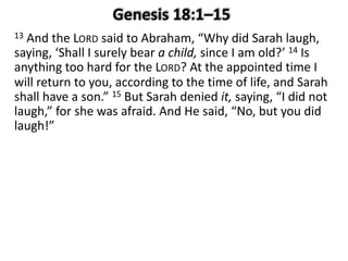 13 And the LORD said to Abraham, “Why did Sarah laugh,
saying, ‘Shall I surely bear a child, since I am old?’ 14 Is
anything too hard for the LORD? At the appointed time I
will return to you, according to the time of life, and Sarah
shall have a son.” 15 But Sarah denied it, saying, “I did not
laugh,” for she was afraid. And He said, “No, but you did
laugh!”
 