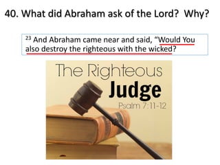 40. What did Abraham ask of the Lord? Why?
23 And Abraham came near and said, “Would You
also destroy the righteous with the wicked?
 