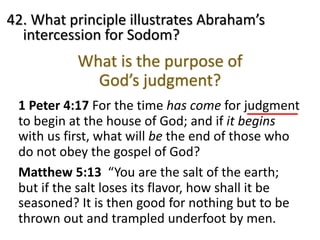 42. What principle illustrates Abraham’s
intercession for Sodom?
Matthew 5:13 “You are the salt of the earth;
but if the salt loses its flavor, how shall it be
seasoned? It is then good for nothing but to be
thrown out and trampled underfoot by men.
1 Peter 4:17 For the time has come for judgment
to begin at the house of God; and if it begins
with us first, what will be the end of those who
do not obey the gospel of God?
What is the purpose of
God’s judgment?
 