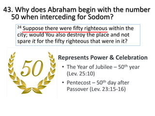 43. Why does Abraham begin with the number
50 when interceding for Sodom?
24 Suppose there were fifty righteous within the
city; would You also destroy the place and not
spare it for the fifty righteous that were in it?
Represents Power & Celebration
• The Year of Jubilee – 50th year
(Lev. 25:10)
• Pentecost – 50th day after
Passover (Lev. 23:15-16)
 