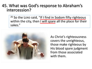 45. What was God’s response to Abraham’s
intercession?
26 So the LORD said, “If I find in Sodom fifty righteous
within the city, then I will spare all the place for their
sakes.”
As Christ’s righteousness
covers the unrighteous,
those make righteous by
His blood spare judgment
from those associated
with them.
 
