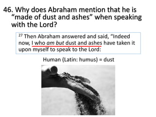 46. Why does Abraham mention that he is
“made of dust and ashes” when speaking
with the Lord?
27 Then Abraham answered and said, “Indeed
now, I who am but dust and ashes have taken it
upon myself to speak to the Lord:
Human (Latin: humus) = dust
 