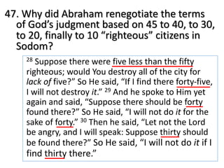47. Why did Abraham renegotiate the terms
of God’s judgment based on 45 to 40, to 30,
to 20, finally to 10 “righteous” citizens in
Sodom?
28 Suppose there were five less than the fifty
righteous; would You destroy all of the city for
lack of five?” So He said, “If I find there forty-five,
I will not destroy it.” 29 And he spoke to Him yet
again and said, “Suppose there should be forty
found there?” So He said, “I will not do it for the
sake of forty.” 30 Then he said, “Let not the Lord
be angry, and I will speak: Suppose thirty should
be found there?” So He said, “I will not do it if I
find thirty there.”
 