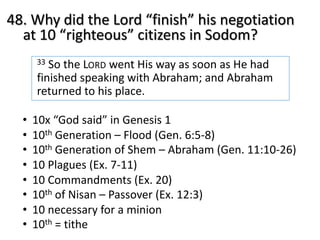 48. Why did the Lord “finish” his negotiation
at 10 “righteous” citizens in Sodom?
33 So the LORD went His way as soon as He had
finished speaking with Abraham; and Abraham
returned to his place.
• 10x “God said” in Genesis 1
• 10th Generation – Flood (Gen. 6:5-8)
• 10th Generation of Shem – Abraham (Gen. 11:10-26)
• 10 Plagues (Ex. 7-11)
• 10 Commandments (Ex. 20)
• 10th of Nisan – Passover (Ex. 12:3)
• 10 necessary for a minion
• 10th = tithe
 