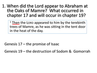 1. When did the Lord appear to Abraham at
the Oaks of Mamre? What occurred in
chapter 17 and will occur in chapter 19?
1 Then the LORD appeared to him by the terebinth
trees of Mamre, as he was sitting in the tent door
in the heat of the day.
Genesis 17 – the promise of Isaac
Genesis 19 – the destruction of Sodom & Gomorrah
 