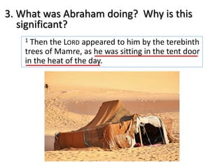 1 Then the LORD appeared to him by the terebinth
trees of Mamre, as he was sitting in the tent door
in the heat of the day.
3. What was Abraham doing? Why is this
significant?
 