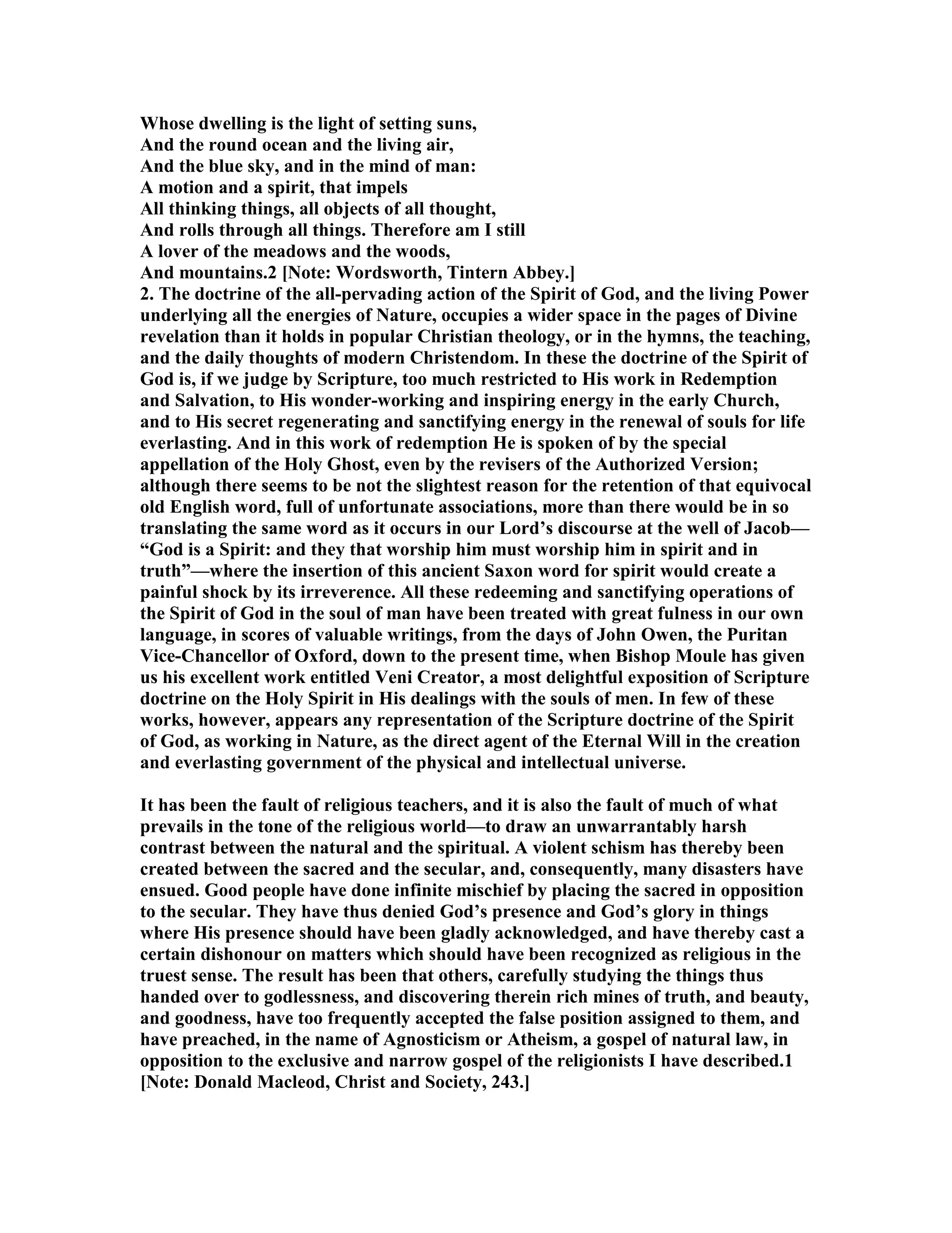 Whose dwelling is the light of setting suns,
And the round ocean and the living air,
And the blue sky, and in the mind of man:
A motion and a spirit, that impels
All thinking things, all objects of all thought,
And rolls through all things. Therefore am I still
A lover of the meadows and the woods,
And mountains.2 [ ote: Wordsworth, Tintern Abbey.]
2. The doctrine of the all-pervading action of the Spirit of God, and the living Power
underlying all the energies of ature, occupies a wider space in the pages of Divine
revelation than it holds in popular Christian theology, or in the hymns, the teaching,
and the daily thoughts of modern Christendom. In these the doctrine of the Spirit of
God is, if we judge by Scripture, too much restricted to His work in Redemption
and Salvation, to His wonder-working and inspiring energy in the early Church,
and to His secret regenerating and sanctifying energy in the renewal of souls for life
everlasting. And in this work of redemption He is spoken of by the special
appellation of the Holy Ghost, even by the revisers of the Authorized Version;
although there seems to be not the slightest reason for the retention of that equivocal
old English word, full of unfortunate associations, more than there would be in so
translating the same word as it occurs in our Lord’s discourse at the well of Jacob—
“God is a Spirit: and they that worship him must worship him in spirit and in
truth”—where the insertion of this ancient Saxon word for spirit would create a
painful shock by its irreverence. All these redeeming and sanctifying operations of
the Spirit of God in the soul of man have been treated with great fulness in our own
language, in scores of valuable writings, from the days of John Owen, the Puritan
Vice-Chancellor of Oxford, down to the present time, when Bishop Moule has given
us his excellent work entitled Veni Creator, a most delightful exposition of Scripture
doctrine on the Holy Spirit in His dealings with the souls of men. In few of these
works, however, appears any representation of the Scripture doctrine of the Spirit
of God, as working in ature, as the direct agent of the Eternal Will in the creation
and everlasting government of the physical and intellectual universe.
It has been the fault of religious teachers, and it is also the fault of much of what
prevails in the tone of the religious world—to draw an unwarrantably harsh
contrast between the natural and the spiritual. A violent schism has thereby been
created between the sacred and the secular, and, consequently, many disasters have
ensued. Good people have done infinite mischief by placing the sacred in opposition
to the secular. They have thus denied God’s presence and God’s glory in things
where His presence should have been gladly acknowledged, and have thereby cast a
certain dishonour on matters which should have been recognized as religious in the
truest sense. The result has been that others, carefully studying the things thus
handed over to godlessness, and discovering therein rich mines of truth, and beauty,
and goodness, have too frequently accepted the false position assigned to them, and
have preached, in the name of Agnosticism or Atheism, a gospel of natural law, in
opposition to the exclusive and narrow gospel of the religionists I have described.1
[ ote: Donald Macleod, Christ and Society, 243.]
 