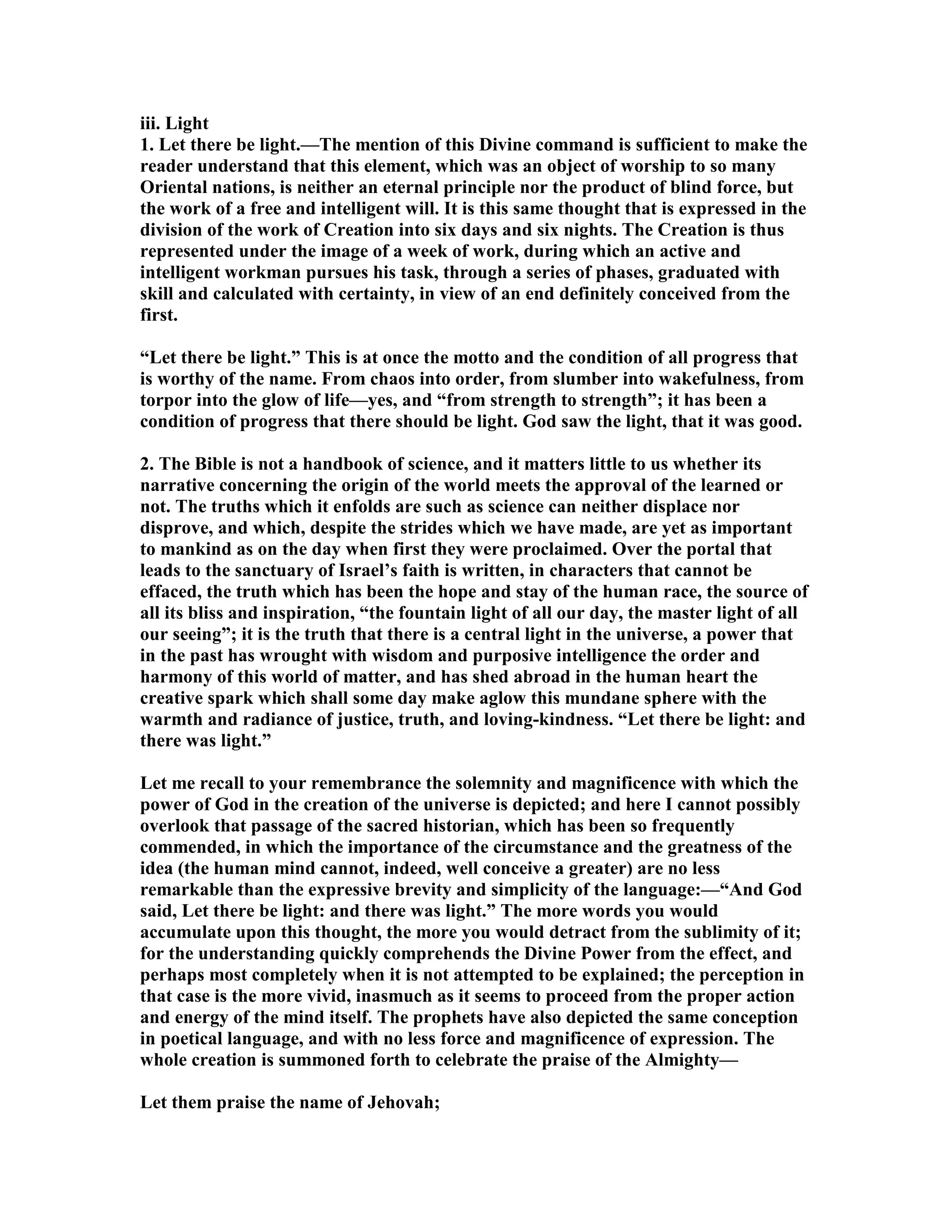 iii. Light
1. Let there be light.—The mention of this Divine command is sufficient to make the
reader understand that this element, which was an object of worship to so many
Oriental nations, is neither an eternal principle nor the product of blind force, but
the work of a free and intelligent will. It is this same thought that is expressed in the
division of the work of Creation into six days and six nights. The Creation is thus
represented under the image of a week of work, during which an active and
intelligent workman pursues his task, through a series of phases, graduated with
skill and calculated with certainty, in view of an end definitely conceived from the
first.
“Let there be light.” This is at once the motto and the condition of all progress that
is worthy of the name. From chaos into order, from slumber into wakefulness, from
torpor into the glow of life—yes, and “from strength to strength”; it has been a
condition of progress that there should be light. God saw the light, that it was good.
2. The Bible is not a handbook of science, and it matters little to us whether its
narrative concerning the origin of the world meets the approval of the learned or
not. The truths which it enfolds are such as science can neither displace nor
disprove, and which, despite the strides which we have made, are yet as important
to mankind as on the day when first they were proclaimed. Over the portal that
leads to the sanctuary of Israel’s faith is written, in characters that cannot be
effaced, the truth which has been the hope and stay of the human race, the source of
all its bliss and inspiration, “the fountain light of all our day, the master light of all
our seeing”; it is the truth that there is a central light in the universe, a power that
in the past has wrought with wisdom and purposive intelligence the order and
harmony of this world of matter, and has shed abroad in the human heart the
creative spark which shall some day make aglow this mundane sphere with the
warmth and radiance of justice, truth, and loving-kindness. “Let there be light: and
there was light.”
Let me recall to your remembrance the solemnity and magnificence with which the
power of God in the creation of the universe is depicted; and here I cannot possibly
overlook that passage of the sacred historian, which has been so frequently
commended, in which the importance of the circumstance and the greatness of the
idea (the human mind cannot, indeed, well conceive a greater) are no less
remarkable than the expressive brevity and simplicity of the language:—“And God
said, Let there be light: and there was light.” The more words you would
accumulate upon this thought, the more you would detract from the sublimity of it;
for the understanding quickly comprehends the Divine Power from the effect, and
perhaps most completely when it is not attempted to be explained; the perception in
that case is the more vivid, inasmuch as it seems to proceed from the proper action
and energy of the mind itself. The prophets have also depicted the same conception
in poetical language, and with no less force and magnificence of expression. The
whole creation is summoned forth to celebrate the praise of the Almighty—
Let them praise the name of Jehovah;
 