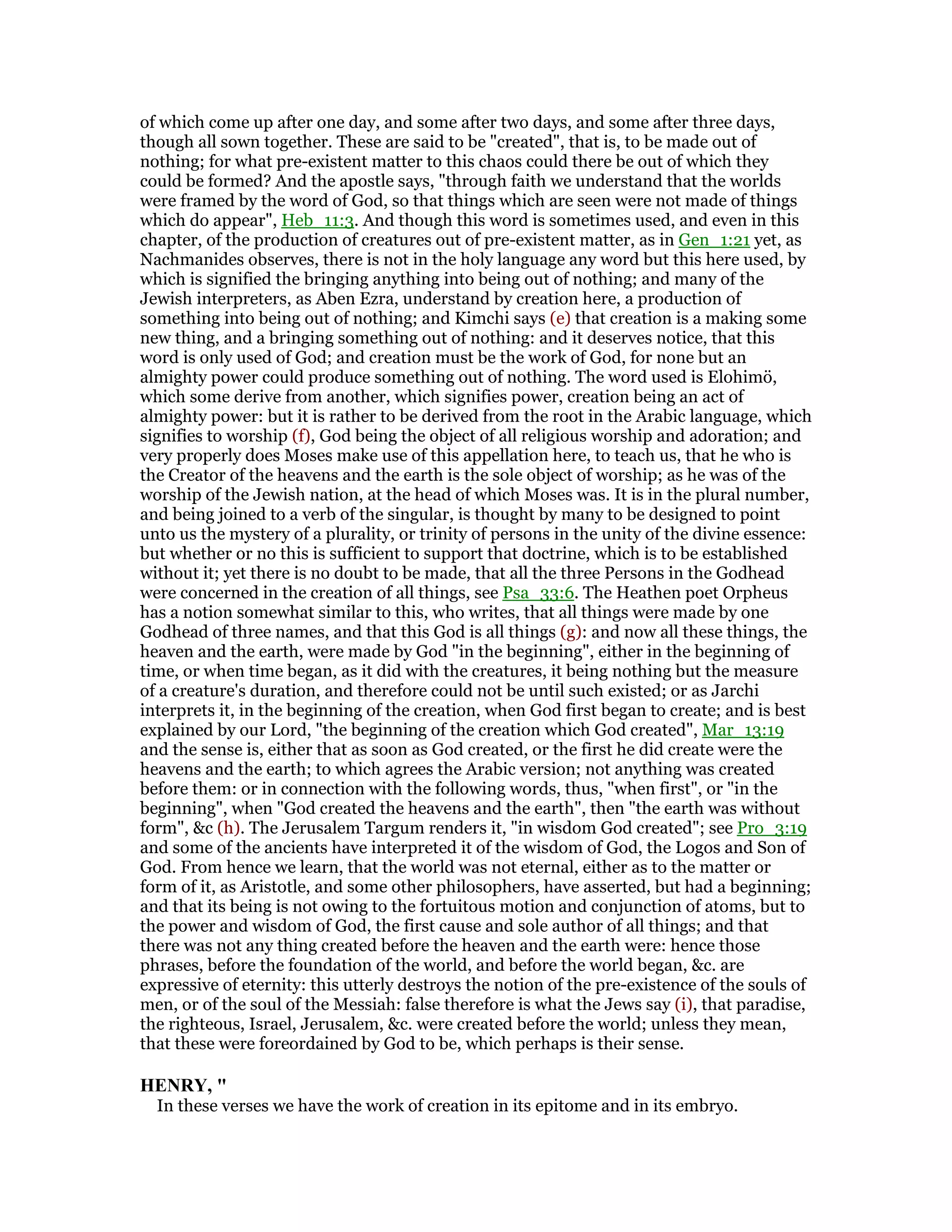 of which come up after one day, and some after two days, and some after three days,
though all sown together. These are said to be "created", that is, to be made out of
nothing; for what pre-existent matter to this chaos could there be out of which they
could be formed? And the apostle says, "through faith we understand that the worlds
were framed by the word of God, so that things which are seen were not made of things
which do appear", Heb_11:3. And though this word is sometimes used, and even in this
chapter, of the production of creatures out of pre-existent matter, as in Gen_1:21 yet, as
Nachmanides observes, there is not in the holy language any word but this here used, by
which is signified the bringing anything into being out of nothing; and many of the
Jewish interpreters, as Aben Ezra, understand by creation here, a production of
something into being out of nothing; and Kimchi says (e) that creation is a making some
new thing, and a bringing something out of nothing: and it deserves notice, that this
word is only used of God; and creation must be the work of God, for none but an
almighty power could produce something out of nothing. The word used is Elohimö,
which some derive from another, which signifies power, creation being an act of
almighty power: but it is rather to be derived from the root in the Arabic language, which
signifies to worship (f), God being the object of all religious worship and adoration; and
very properly does Moses make use of this appellation here, to teach us, that he who is
the Creator of the heavens and the earth is the sole object of worship; as he was of the
worship of the Jewish nation, at the head of which Moses was. It is in the plural number,
and being joined to a verb of the singular, is thought by many to be designed to point
unto us the mystery of a plurality, or trinity of persons in the unity of the divine essence:
but whether or no this is sufficient to support that doctrine, which is to be established
without it; yet there is no doubt to be made, that all the three Persons in the Godhead
were concerned in the creation of all things, see Psa_33:6. The Heathen poet Orpheus
has a notion somewhat similar to this, who writes, that all things were made by one
Godhead of three names, and that this God is all things (g): and now all these things, the
heaven and the earth, were made by God "in the beginning", either in the beginning of
time, or when time began, as it did with the creatures, it being nothing but the measure
of a creature's duration, and therefore could not be until such existed; or as Jarchi
interprets it, in the beginning of the creation, when God first began to create; and is best
explained by our Lord, "the beginning of the creation which God created", Mar_13:19
and the sense is, either that as soon as God created, or the first he did create were the
heavens and the earth; to which agrees the Arabic version; not anything was created
before them: or in connection with the following words, thus, "when first", or "in the
beginning", when "God created the heavens and the earth", then "the earth was without
form", &c (h). The Jerusalem Targum renders it, "in wisdom God created"; see Pro_3:19
and some of the ancients have interpreted it of the wisdom of God, the Logos and Son of
God. From hence we learn, that the world was not eternal, either as to the matter or
form of it, as Aristotle, and some other philosophers, have asserted, but had a beginning;
and that its being is not owing to the fortuitous motion and conjunction of atoms, but to
the power and wisdom of God, the first cause and sole author of all things; and that
there was not any thing created before the heaven and the earth were: hence those
phrases, before the foundation of the world, and before the world began, &c. are
expressive of eternity: this utterly destroys the notion of the pre-existence of the souls of
men, or of the soul of the Messiah: false therefore is what the Jews say (i), that paradise,
the righteous, Israel, Jerusalem, &c. were created before the world; unless they mean,
that these were foreordained by God to be, which perhaps is their sense.
HE RY, "
In these verses we have the work of creation in its epitome and in its embryo.
 