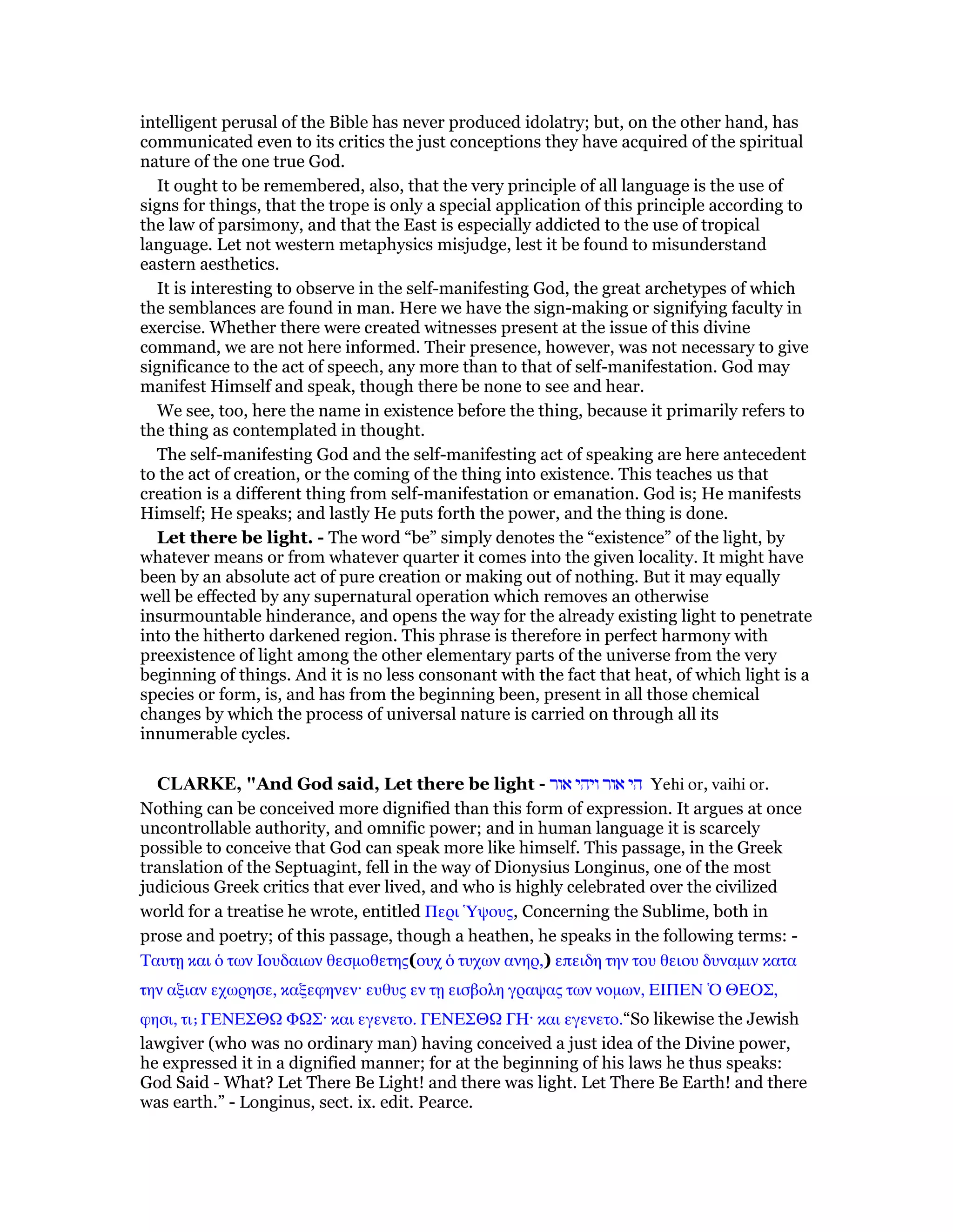intelligent perusal of the Bible has never produced idolatry; but, on the other hand, has
communicated even to its critics the just conceptions they have acquired of the spiritual
nature of the one true God.
It ought to be remembered, also, that the very principle of all language is the use of
signs for things, that the trope is only a special application of this principle according to
the law of parsimony, and that the East is especially addicted to the use of tropical
language. Let not western metaphysics misjudge, lest it be found to misunderstand
eastern aesthetics.
It is interesting to observe in the self-manifesting God, the great archetypes of which
the semblances are found in man. Here we have the sign-making or signifying faculty in
exercise. Whether there were created witnesses present at the issue of this divine
command, we are not here informed. Their presence, however, was not necessary to give
significance to the act of speech, any more than to that of self-manifestation. God may
manifest Himself and speak, though there be none to see and hear.
We see, too, here the name in existence before the thing, because it primarily refers to
the thing as contemplated in thought.
The self-manifesting God and the self-manifesting act of speaking are here antecedent
to the act of creation, or the coming of the thing into existence. This teaches us that
creation is a different thing from self-manifestation or emanation. God is; He manifests
Himself; He speaks; and lastly He puts forth the power, and the thing is done.
Let there be light. - The word “be” simply denotes the “existence” of the light, by
whatever means or from whatever quarter it comes into the given locality. It might have
been by an absolute act of pure creation or making out of nothing. But it may equally
well be effected by any supernatural operation which removes an otherwise
insurmountable hinderance, and opens the way for the already existing light to penetrate
into the hitherto darkened region. This phrase is therefore in perfect harmony with
preexistence of light among the other elementary parts of the universe from the very
beginning of things. And it is no less consonant with the fact that heat, of which light is a
species or form, is, and has from the beginning been, present in all those chemical
changes by which the process of universal nature is carried on through all its
innumerable cycles.
CLARKE, "And God said, Let there be light - ‫אור‬ ‫ויהי‬ ‫אור‬ ‫הי‬ Yehi or, vaihi or.
Nothing can be conceived more dignified than this form of expression. It argues at once
uncontrollable authority, and omnific power; and in human language it is scarcely
possible to conceive that God can speak more like himself. This passage, in the Greek
translation of the Septuagint, fell in the way of Dionysius Longinus, one of the most
judicious Greek critics that ever lived, and who is highly celebrated over the civilized
world for a treatise he wrote, entitled Περι ᆙψους, Concerning the Sublime, both in
prose and poetry; of this passage, though a heathen, he speaks in the following terms: -
Ταυτᇽ και ᆇ των Ιουδαιων θεσµοθετης(ουχ ᆇ τυχων ανηρ,) επειδη την του θειου δυναµιν κατα
την αξιαν εχωρησε, καξεφηνεν· ευθυς εν τᇽ εισβολη γραψας των νοµων, ΕΙΠΕΝ ᆍ ΘΕΟΣ,
φησι, τιˇ ΓΕΝΕΣΘ Φ Σ· και εγενετο. ΓΕΝΕΣΘ ΓΗ· και εγενετο.“So likewise the Jewish
lawgiver (who was no ordinary man) having conceived a just idea of the Divine power,
he expressed it in a dignified manner; for at the beginning of his laws he thus speaks:
God Said - What? Let There Be Light! and there was light. Let There Be Earth! and there
was earth.” - Longinus, sect. ix. edit. Pearce.
 