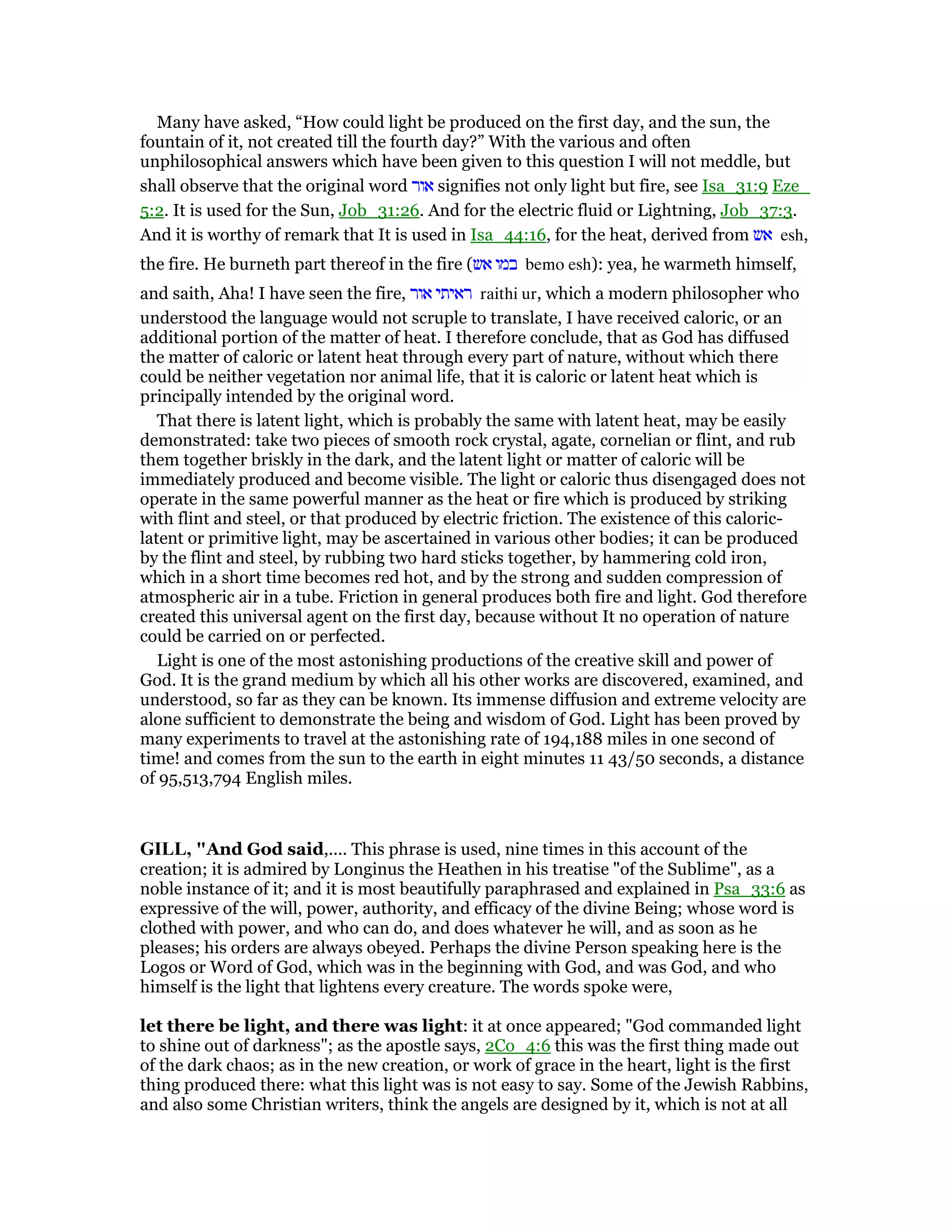 Many have asked, “How could light be produced on the first day, and the sun, the
fountain of it, not created till the fourth day?” With the various and often
unphilosophical answers which have been given to this question I will not meddle, but
shall observe that the original word ‫אור‬ signifies not only light but fire, see Isa_31:9 Eze_
5:2. It is used for the Sun, Job_31:26. And for the electric fluid or Lightning, Job_37:3.
And it is worthy of remark that It is used in Isa_44:16, for the heat, derived from ‫אש‬ esh,
the fire. He burneth part thereof in the fire (‫אש‬ ‫במו‬ bemo esh): yea, he warmeth himself,
and saith, Aha! I have seen the fire, ‫אור‬ ‫ראיתי‬ raithi ur, which a modern philosopher who
understood the language would not scruple to translate, I have received caloric, or an
additional portion of the matter of heat. I therefore conclude, that as God has diffused
the matter of caloric or latent heat through every part of nature, without which there
could be neither vegetation nor animal life, that it is caloric or latent heat which is
principally intended by the original word.
That there is latent light, which is probably the same with latent heat, may be easily
demonstrated: take two pieces of smooth rock crystal, agate, cornelian or flint, and rub
them together briskly in the dark, and the latent light or matter of caloric will be
immediately produced and become visible. The light or caloric thus disengaged does not
operate in the same powerful manner as the heat or fire which is produced by striking
with flint and steel, or that produced by electric friction. The existence of this caloric-
latent or primitive light, may be ascertained in various other bodies; it can be produced
by the flint and steel, by rubbing two hard sticks together, by hammering cold iron,
which in a short time becomes red hot, and by the strong and sudden compression of
atmospheric air in a tube. Friction in general produces both fire and light. God therefore
created this universal agent on the first day, because without It no operation of nature
could be carried on or perfected.
Light is one of the most astonishing productions of the creative skill and power of
God. It is the grand medium by which all his other works are discovered, examined, and
understood, so far as they can be known. Its immense diffusion and extreme velocity are
alone sufficient to demonstrate the being and wisdom of God. Light has been proved by
many experiments to travel at the astonishing rate of 194,188 miles in one second of
time! and comes from the sun to the earth in eight minutes 11 43/50 seconds, a distance
of 95,513,794 English miles.
GILL, "And God said,.... This phrase is used, nine times in this account of the
creation; it is admired by Longinus the Heathen in his treatise "of the Sublime", as a
noble instance of it; and it is most beautifully paraphrased and explained in Psa_33:6 as
expressive of the will, power, authority, and efficacy of the divine Being; whose word is
clothed with power, and who can do, and does whatever he will, and as soon as he
pleases; his orders are always obeyed. Perhaps the divine Person speaking here is the
Logos or Word of God, which was in the beginning with God, and was God, and who
himself is the light that lightens every creature. The words spoke were,
let there be light, and there was light: it at once appeared; "God commanded light
to shine out of darkness"; as the apostle says, 2Co_4:6 this was the first thing made out
of the dark chaos; as in the new creation, or work of grace in the heart, light is the first
thing produced there: what this light was is not easy to say. Some of the Jewish Rabbins,
and also some Christian writers, think the angels are designed by it, which is not at all
 
