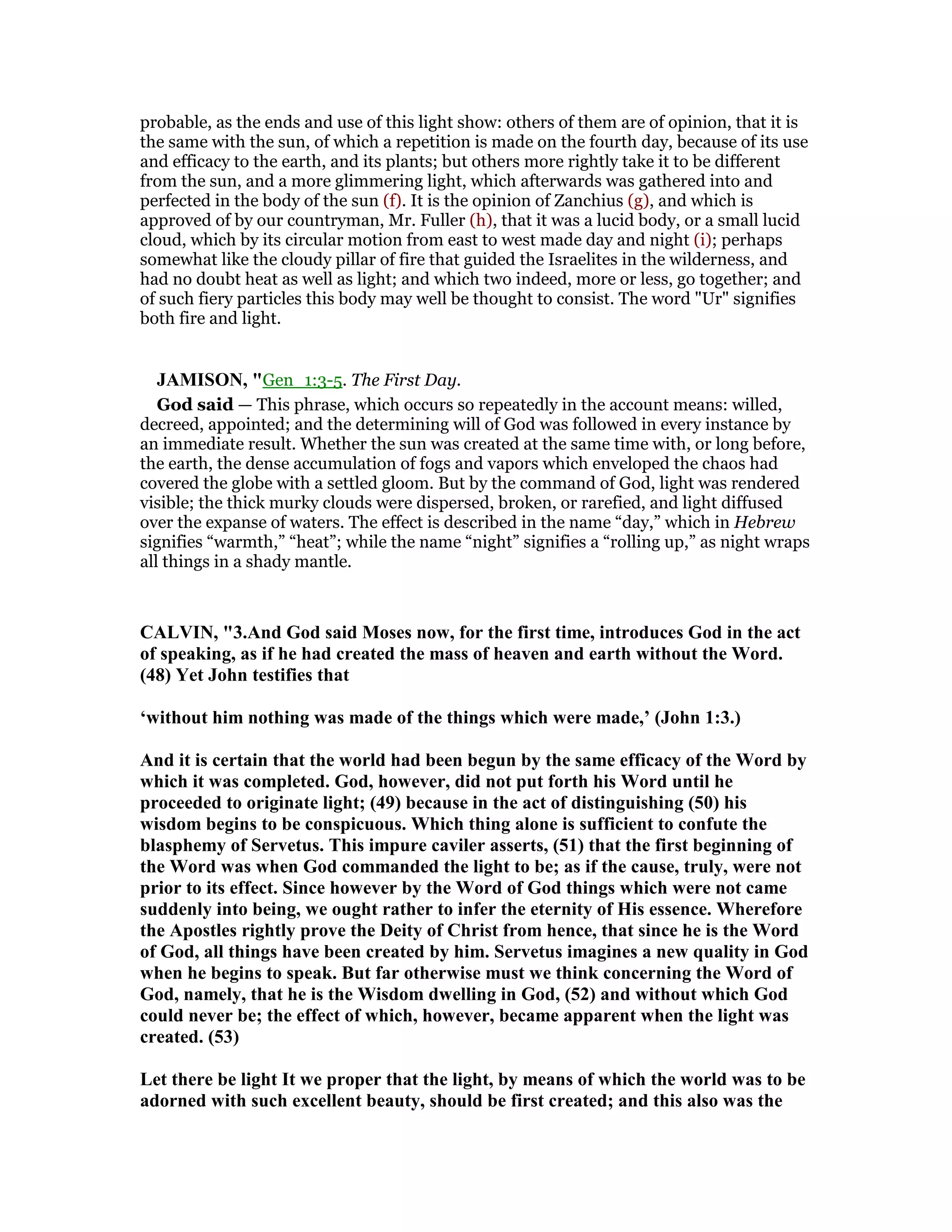 probable, as the ends and use of this light show: others of them are of opinion, that it is
the same with the sun, of which a repetition is made on the fourth day, because of its use
and efficacy to the earth, and its plants; but others more rightly take it to be different
from the sun, and a more glimmering light, which afterwards was gathered into and
perfected in the body of the sun (f). It is the opinion of Zanchius (g), and which is
approved of by our countryman, Mr. Fuller (h), that it was a lucid body, or a small lucid
cloud, which by its circular motion from east to west made day and night (i); perhaps
somewhat like the cloudy pillar of fire that guided the Israelites in the wilderness, and
had no doubt heat as well as light; and which two indeed, more or less, go together; and
of such fiery particles this body may well be thought to consist. The word "Ur" signifies
both fire and light.
JAMISO , "Gen_1:3-5. The First Day.
God said — This phrase, which occurs so repeatedly in the account means: willed,
decreed, appointed; and the determining will of God was followed in every instance by
an immediate result. Whether the sun was created at the same time with, or long before,
the earth, the dense accumulation of fogs and vapors which enveloped the chaos had
covered the globe with a settled gloom. But by the command of God, light was rendered
visible; the thick murky clouds were dispersed, broken, or rarefied, and light diffused
over the expanse of waters. The effect is described in the name “day,” which in Hebrew
signifies “warmth,” “heat”; while the name “night” signifies a “rolling up,” as night wraps
all things in a shady mantle.
CALVI , "3.And God said Moses now, for the first time, introduces God in the act
of speaking, as if he had created the mass of heaven and earth without the Word.
(48) Yet John testifies that
‘without him nothing was made of the things which were made,’ (John 1:3.)
And it is certain that the world had been begun by the same efficacy of the Word by
which it was completed. God, however, did not put forth his Word until he
proceeded to originate light; (49) because in the act of distinguishing (50) his
wisdom begins to be conspicuous. Which thing alone is sufficient to confute the
blasphemy of Servetus. This impure caviler asserts, (51) that the first beginning of
the Word was when God commanded the light to be; as if the cause, truly, were not
prior to its effect. Since however by the Word of God things which were not came
suddenly into being, we ought rather to infer the eternity of His essence. Wherefore
the Apostles rightly prove the Deity of Christ from hence, that since he is the Word
of God, all things have been created by him. Servetus imagines a new quality in God
when he begins to speak. But far otherwise must we think concerning the Word of
God, namely, that he is the Wisdom dwelling in God, (52) and without which God
could never be; the effect of which, however, became apparent when the light was
created. (53)
Let there be light It we proper that the light, by means of which the world was to be
adorned with such excellent beauty, should be first created; and this also was the
 