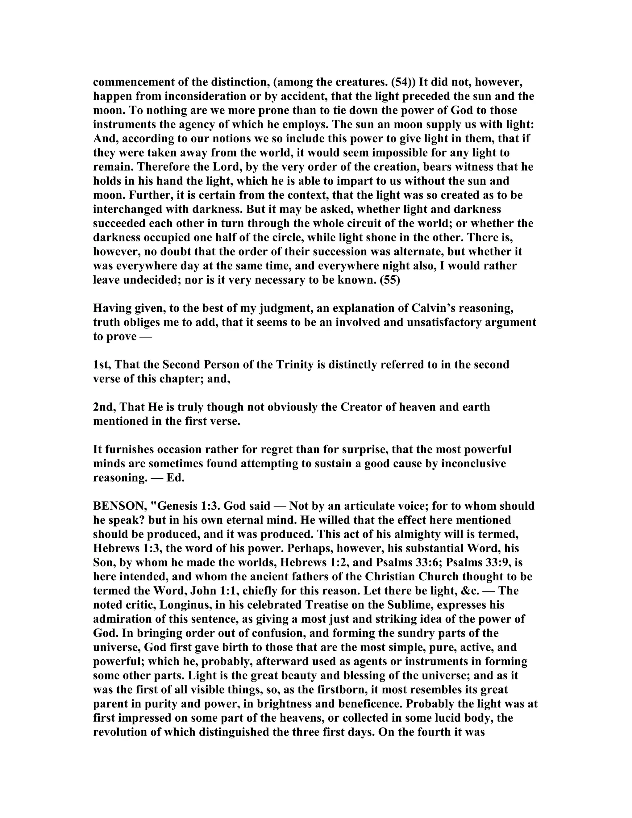 commencement of the distinction, (among the creatures. (54)) It did not, however,
happen from inconsideration or by accident, that the light preceded the sun and the
moon. To nothing are we more prone than to tie down the power of God to those
instruments the agency of which he employs. The sun an moon supply us with light:
And, according to our notions we so include this power to give light in them, that if
they were taken away from the world, it would seem impossible for any light to
remain. Therefore the Lord, by the very order of the creation, bears witness that he
holds in his hand the light, which he is able to impart to us without the sun and
moon. Further, it is certain from the context, that the light was so created as to be
interchanged with darkness. But it may be asked, whether light and darkness
succeeded each other in turn through the whole circuit of the world; or whether the
darkness occupied one half of the circle, while light shone in the other. There is,
however, no doubt that the order of their succession was alternate, but whether it
was everywhere day at the same time, and everywhere night also, I would rather
leave undecided; nor is it very necessary to be known. (55)
Having given, to the best of my judgment, an explanation of Calvin’s reasoning,
truth obliges me to add, that it seems to be an involved and unsatisfactory argument
to prove —
1st, That the Second Person of the Trinity is distinctly referred to in the second
verse of this chapter; and,
2nd, That He is truly though not obviously the Creator of heaven and earth
mentioned in the first verse.
It furnishes occasion rather for regret than for surprise, that the most powerful
minds are sometimes found attempting to sustain a good cause by inconclusive
reasoning. — Ed.
BE SO , "Genesis 1:3. God said — ot by an articulate voice; for to whom should
he speak? but in his own eternal mind. He willed that the effect here mentioned
should be produced, and it was produced. This act of his almighty will is termed,
Hebrews 1:3, the word of his power. Perhaps, however, his substantial Word, his
Son, by whom he made the worlds, Hebrews 1:2, and Psalms 33:6; Psalms 33:9, is
here intended, and whom the ancient fathers of the Christian Church thought to be
termed the Word, John 1:1, chiefly for this reason. Let there be light, &c. — The
noted critic, Longinus, in his celebrated Treatise on the Sublime, expresses his
admiration of this sentence, as giving a most just and striking idea of the power of
God. In bringing order out of confusion, and forming the sundry parts of the
universe, God first gave birth to those that are the most simple, pure, active, and
powerful; which he, probably, afterward used as agents or instruments in forming
some other parts. Light is the great beauty and blessing of the universe; and as it
was the first of all visible things, so, as the firstborn, it most resembles its great
parent in purity and power, in brightness and beneficence. Probably the light was at
first impressed on some part of the heavens, or collected in some lucid body, the
revolution of which distinguished the three first days. On the fourth it was
 