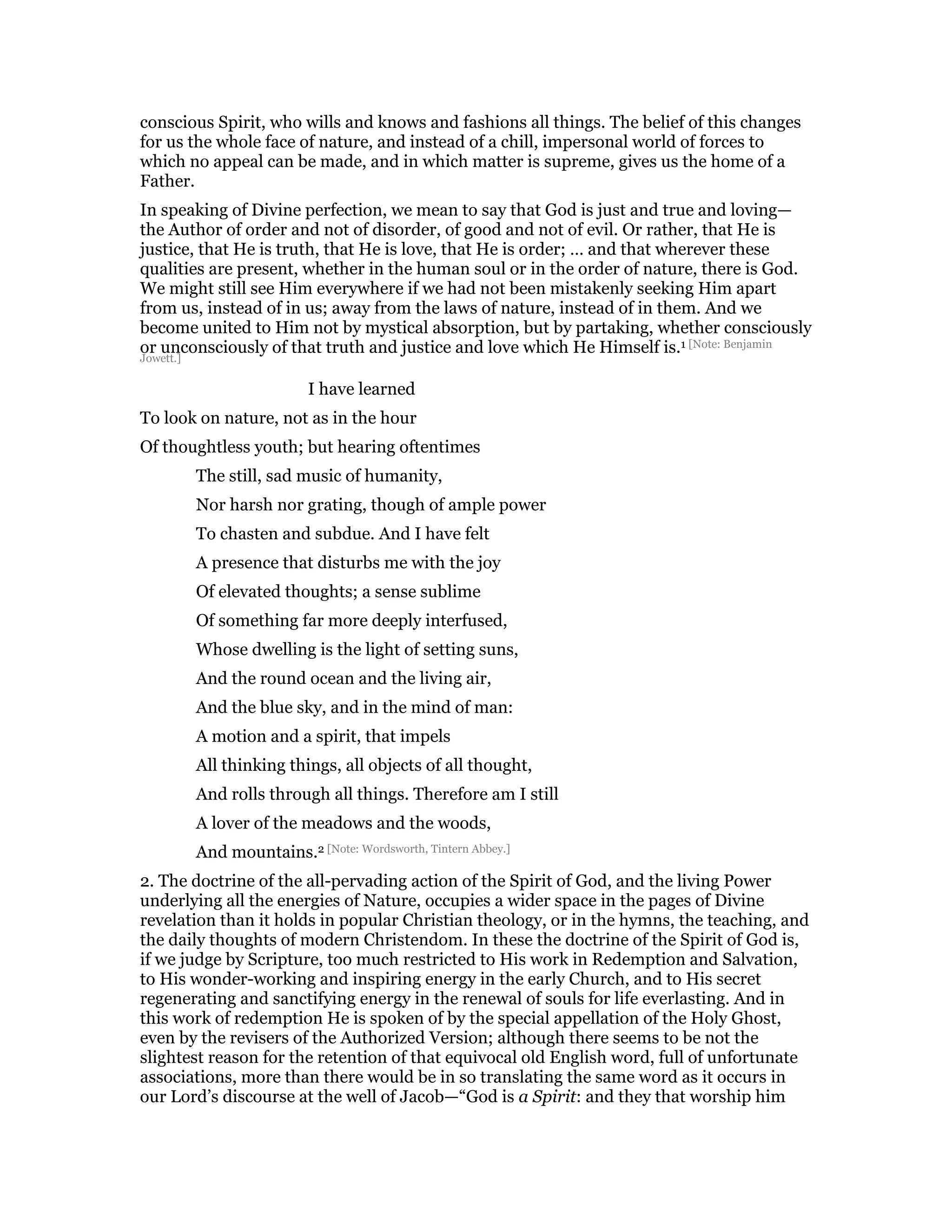 conscious Spirit, who wills and knows and fashions all things. The belief of this changes
for us the whole face of nature, and instead of a chill, impersonal world of forces to
which no appeal can be made, and in which matter is supreme, gives us the home of a
Father.
In speaking of Divine perfection, we mean to say that God is just and true and loving—
the Author of order and not of disorder, of good and not of evil. Or rather, that He is
justice, that He is truth, that He is love, that He is order; … and that wherever these
qualities are present, whether in the human soul or in the order of nature, there is God.
We might still see Him everywhere if we had not been mistakenly seeking Him apart
from us, instead of in us; away from the laws of nature, instead of in them. And we
become united to Him not by mystical absorption, but by partaking, whether consciously
or unconsciously of that truth and justice and love which He Himself is.1 [Note: Benjamin
Jowett.]
I have learned
To look on nature, not as in the hour
Of thoughtless youth; but hearing oftentimes
The still, sad music of humanity,
Nor harsh nor grating, though of ample power
To chasten and subdue. And I have felt
A presence that disturbs me with the joy
Of elevated thoughts; a sense sublime
Of something far more deeply interfused,
Whose dwelling is the light of setting suns,
And the round ocean and the living air,
And the blue sky, and in the mind of man:
A motion and a spirit, that impels
All thinking things, all objects of all thought,
And rolls through all things. Therefore am I still
A lover of the meadows and the woods,
And mountains.2 [Note: Wordsworth, Tintern Abbey.]
2. The doctrine of the all-pervading action of the Spirit of God, and the living Power
underlying all the energies of Nature, occupies a wider space in the pages of Divine
revelation than it holds in popular Christian theology, or in the hymns, the teaching, and
the daily thoughts of modern Christendom. In these the doctrine of the Spirit of God is,
if we judge by Scripture, too much restricted to His work in Redemption and Salvation,
to His wonder-working and inspiring energy in the early Church, and to His secret
regenerating and sanctifying energy in the renewal of souls for life everlasting. And in
this work of redemption He is spoken of by the special appellation of the Holy Ghost,
even by the revisers of the Authorized Version; although there seems to be not the
slightest reason for the retention of that equivocal old English word, full of unfortunate
associations, more than there would be in so translating the same word as it occurs in
our Lord’s discourse at the well of Jacob—“God is a Spirit: and they that worship him
 