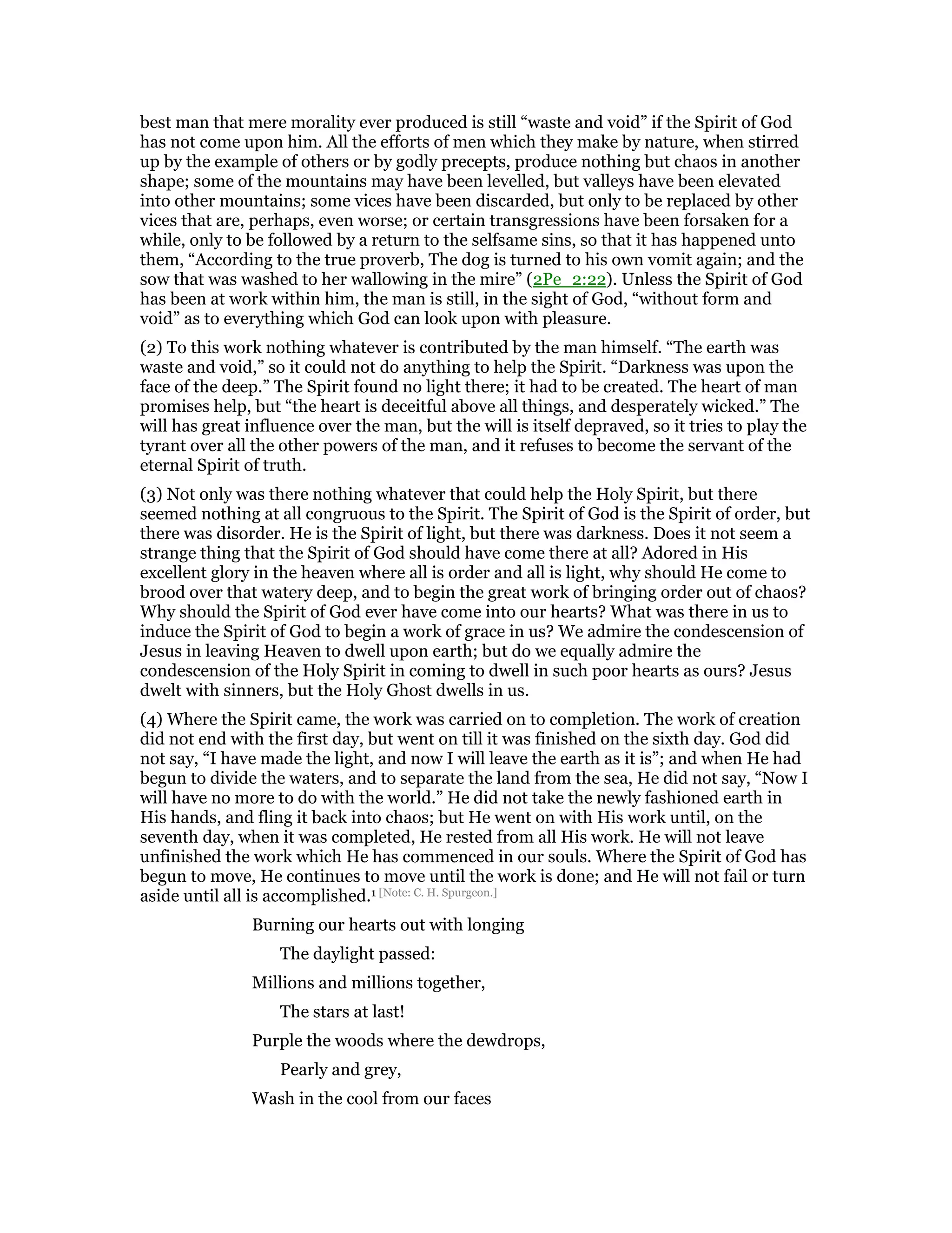 best man that mere morality ever produced is still “waste and void” if the Spirit of God
has not come upon him. All the efforts of men which they make by nature, when stirred
up by the example of others or by godly precepts, produce nothing but chaos in another
shape; some of the mountains may have been levelled, but valleys have been elevated
into other mountains; some vices have been discarded, but only to be replaced by other
vices that are, perhaps, even worse; or certain transgressions have been forsaken for a
while, only to be followed by a return to the selfsame sins, so that it has happened unto
them, “According to the true proverb, The dog is turned to his own vomit again; and the
sow that was washed to her wallowing in the mire” (2Pe_2:22). Unless the Spirit of God
has been at work within him, the man is still, in the sight of God, “without form and
void” as to everything which God can look upon with pleasure.
(2) To this work nothing whatever is contributed by the man himself. “The earth was
waste and void,” so it could not do anything to help the Spirit. “Darkness was upon the
face of the deep.” The Spirit found no light there; it had to be created. The heart of man
promises help, but “the heart is deceitful above all things, and desperately wicked.” The
will has great influence over the man, but the will is itself depraved, so it tries to play the
tyrant over all the other powers of the man, and it refuses to become the servant of the
eternal Spirit of truth.
(3) Not only was there nothing whatever that could help the Holy Spirit, but there
seemed nothing at all congruous to the Spirit. The Spirit of God is the Spirit of order, but
there was disorder. He is the Spirit of light, but there was darkness. Does it not seem a
strange thing that the Spirit of God should have come there at all? Adored in His
excellent glory in the heaven where all is order and all is light, why should He come to
brood over that watery deep, and to begin the great work of bringing order out of chaos?
Why should the Spirit of God ever have come into our hearts? What was there in us to
induce the Spirit of God to begin a work of grace in us? We admire the condescension of
Jesus in leaving Heaven to dwell upon earth; but do we equally admire the
condescension of the Holy Spirit in coming to dwell in such poor hearts as ours? Jesus
dwelt with sinners, but the Holy Ghost dwells in us.
(4) Where the Spirit came, the work was carried on to completion. The work of creation
did not end with the first day, but went on till it was finished on the sixth day. God did
not say, “I have made the light, and now I will leave the earth as it is”; and when He had
begun to divide the waters, and to separate the land from the sea, He did not say, “Now I
will have no more to do with the world.” He did not take the newly fashioned earth in
His hands, and fling it back into chaos; but He went on with His work until, on the
seventh day, when it was completed, He rested from all His work. He will not leave
unfinished the work which He has commenced in our souls. Where the Spirit of God has
begun to move, He continues to move until the work is done; and He will not fail or turn
aside until all is accomplished.1 [Note: C. H. Spurgeon.]
Burning our hearts out with longing
The daylight passed:
Millions and millions together,
The stars at last!
Purple the woods where the dewdrops,
Pearly and grey,
Wash in the cool from our faces
 