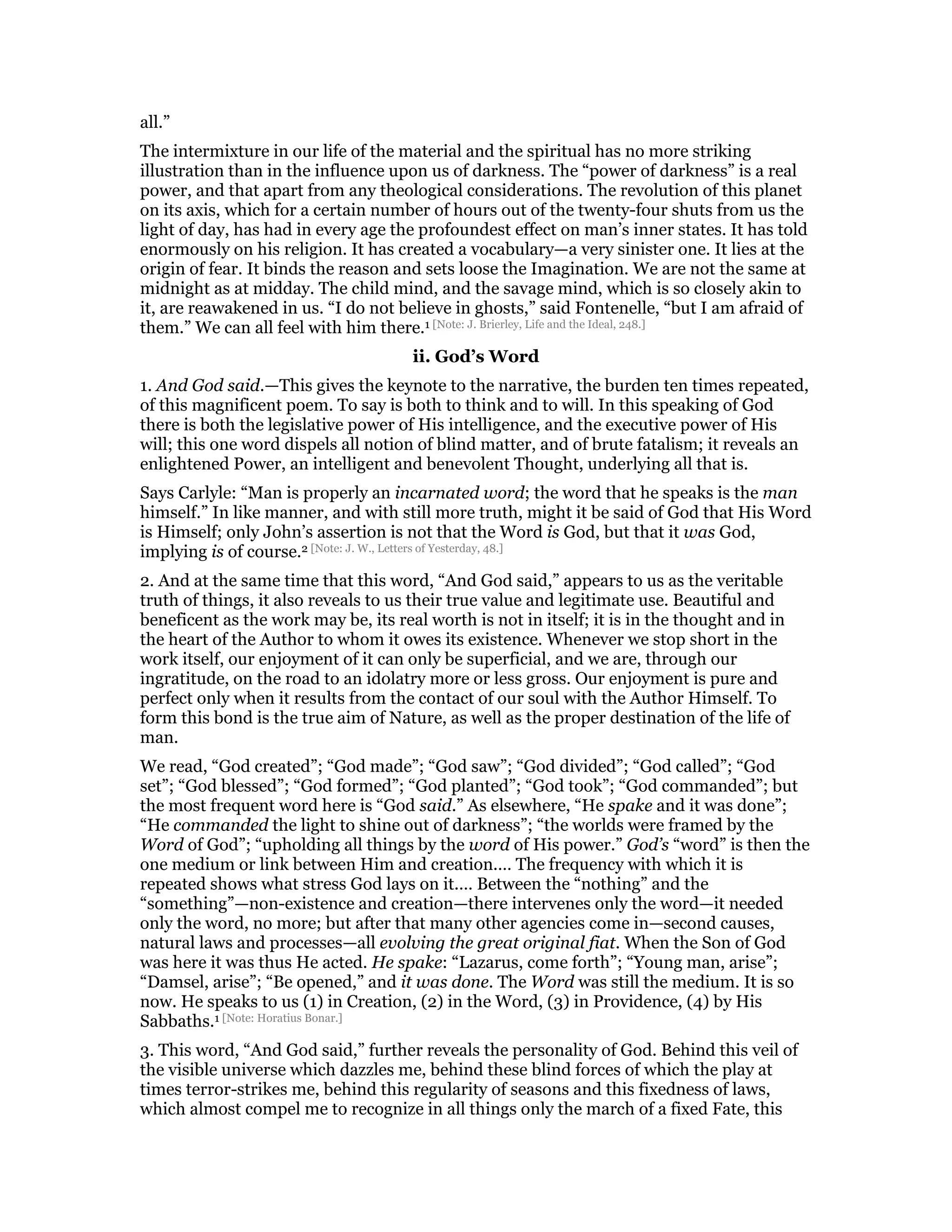 all.”
The intermixture in our life of the material and the spiritual has no more striking
illustration than in the influence upon us of darkness. The “power of darkness” is a real
power, and that apart from any theological considerations. The revolution of this planet
on its axis, which for a certain number of hours out of the twenty-four shuts from us the
light of day, has had in every age the profoundest effect on man’s inner states. It has told
enormously on his religion. It has created a vocabulary—a very sinister one. It lies at the
origin of fear. It binds the reason and sets loose the Imagination. We are not the same at
midnight as at midday. The child mind, and the savage mind, which is so closely akin to
it, are reawakened in us. “I do not believe in ghosts,” said Fontenelle, “but I am afraid of
them.” We can all feel with him there.1 [Note: J. Brierley, Life and the Ideal, 248.]
ii. God’s Word
1. And God said.—This gives the keynote to the narrative, the burden ten times repeated,
of this magnificent poem. To say is both to think and to will. In this speaking of God
there is both the legislative power of His intelligence, and the executive power of His
will; this one word dispels all notion of blind matter, and of brute fatalism; it reveals an
enlightened Power, an intelligent and benevolent Thought, underlying all that is.
Says Carlyle: “Man is properly an incarnated word; the word that he speaks is the man
himself.” In like manner, and with still more truth, might it be said of God that His Word
is Himself; only John’s assertion is not that the Word is God, but that it was God,
implying is of course.2 [Note: J. W., Letters of Yesterday, 48.]
2. And at the same time that this word, “And God said,” appears to us as the veritable
truth of things, it also reveals to us their true value and legitimate use. Beautiful and
beneficent as the work may be, its real worth is not in itself; it is in the thought and in
the heart of the Author to whom it owes its existence. Whenever we stop short in the
work itself, our enjoyment of it can only be superficial, and we are, through our
ingratitude, on the road to an idolatry more or less gross. Our enjoyment is pure and
perfect only when it results from the contact of our soul with the Author Himself. To
form this bond is the true aim of Nature, as well as the proper destination of the life of
man.
We read, “God created”; “God made”; “God saw”; “God divided”; “God called”; “God
set”; “God blessed”; “God formed”; “God planted”; “God took”; “God commanded”; but
the most frequent word here is “God said.” As elsewhere, “He spake and it was done”;
“He commanded the light to shine out of darkness”; “the worlds were framed by the
Word of God”; “upholding all things by the word of His power.” God’s “word” is then the
one medium or link between Him and creation.… The frequency with which it is
repeated shows what stress God lays on it.… Between the “nothing” and the
“something”—non-existence and creation—there intervenes only the word—it needed
only the word, no more; but after that many other agencies come in—second causes,
natural laws and processes—all evolving the great original fiat. When the Son of God
was here it was thus He acted. He spake: “Lazarus, come forth”; “Young man, arise”;
“Damsel, arise”; “Be opened,” and it was done. The Word was still the medium. It is so
now. He speaks to us (1) in Creation, (2) in the Word, (3) in Providence, (4) by His
Sabbaths.1 [Note: Horatius Bonar.]
3. This word, “And God said,” further reveals the personality of God. Behind this veil of
the visible universe which dazzles me, behind these blind forces of which the play at
times terror-strikes me, behind this regularity of seasons and this fixedness of laws,
which almost compel me to recognize in all things only the march of a fixed Fate, this
 