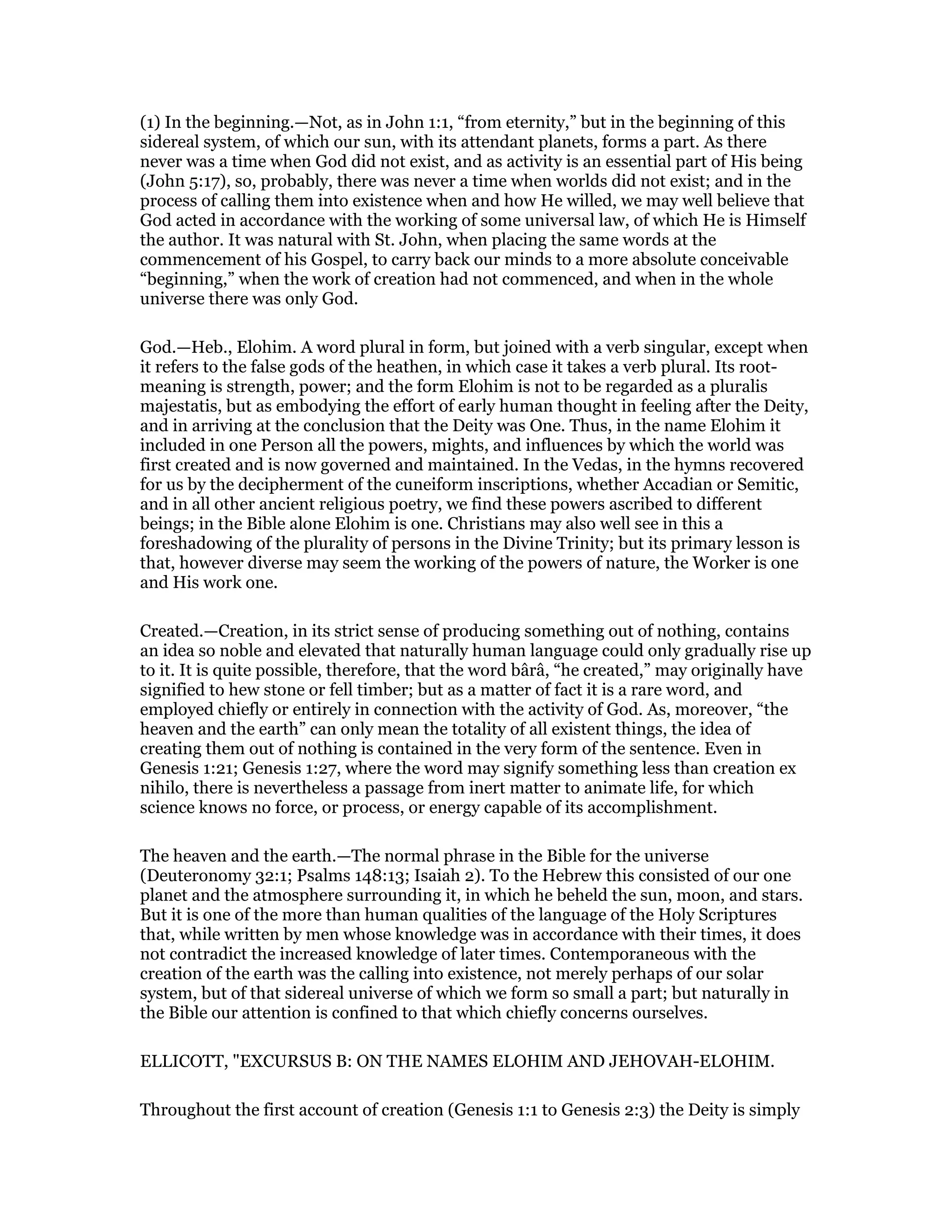 (1) In the beginning.—Not, as in John 1:1, “from eternity,” but in the beginning of this
sidereal system, of which our sun, with its attendant planets, forms a part. As there
never was a time when God did not exist, and as activity is an essential part of His being
(John 5:17), so, probably, there was never a time when worlds did not exist; and in the
process of calling them into existence when and how He willed, we may well believe that
God acted in accordance with the working of some universal law, of which He is Himself
the author. It was natural with St. John, when placing the same words at the
commencement of his Gospel, to carry back our minds to a more absolute conceivable
“beginning,” when the work of creation had not commenced, and when in the whole
universe there was only God.
God.—Heb., Elohim. A word plural in form, but joined with a verb singular, except when
it refers to the false gods of the heathen, in which case it takes a verb plural. Its root-
meaning is strength, power; and the form Elohim is not to be regarded as a pluralis
majestatis, but as embodying the effort of early human thought in feeling after the Deity,
and in arriving at the conclusion that the Deity was One. Thus, in the name Elohim it
included in one Person all the powers, mights, and influences by which the world was
first created and is now governed and maintained. In the Vedas, in the hymns recovered
for us by the decipherment of the cuneiform inscriptions, whether Accadian or Semitic,
and in all other ancient religious poetry, we find these powers ascribed to different
beings; in the Bible alone Elohim is one. Christians may also well see in this a
foreshadowing of the plurality of persons in the Divine Trinity; but its primary lesson is
that, however diverse may seem the working of the powers of nature, the Worker is one
and His work one.
Created.—Creation, in its strict sense of producing something out of nothing, contains
an idea so noble and elevated that naturally human language could only gradually rise up
to it. It is quite possible, therefore, that the word bârâ, “he created,” may originally have
signified to hew stone or fell timber; but as a matter of fact it is a rare word, and
employed chiefly or entirely in connection with the activity of God. As, moreover, “the
heaven and the earth” can only mean the totality of all existent things, the idea of
creating them out of nothing is contained in the very form of the sentence. Even in
Genesis 1:21; Genesis 1:27, where the word may signify something less than creation ex
nihilo, there is nevertheless a passage from inert matter to animate life, for which
science knows no force, or process, or energy capable of its accomplishment.
The heaven and the earth.—The normal phrase in the Bible for the universe
(Deuteronomy 32:1; Psalms 148:13; Isaiah 2). To the Hebrew this consisted of our one
planet and the atmosphere surrounding it, in which he beheld the sun, moon, and stars.
But it is one of the more than human qualities of the language of the Holy Scriptures
that, while written by men whose knowledge was in accordance with their times, it does
not contradict the increased knowledge of later times. Contemporaneous with the
creation of the earth was the calling into existence, not merely perhaps of our solar
system, but of that sidereal universe of which we form so small a part; but naturally in
the Bible our attention is confined to that which chiefly concerns ourselves.
ELLICOTT, "EXCURSUS B: ON THE NAMES ELOHIM AND JEHOVAH-ELOHIM.
Throughout the first account of creation (Genesis 1:1 to Genesis 2:3) the Deity is simply
 