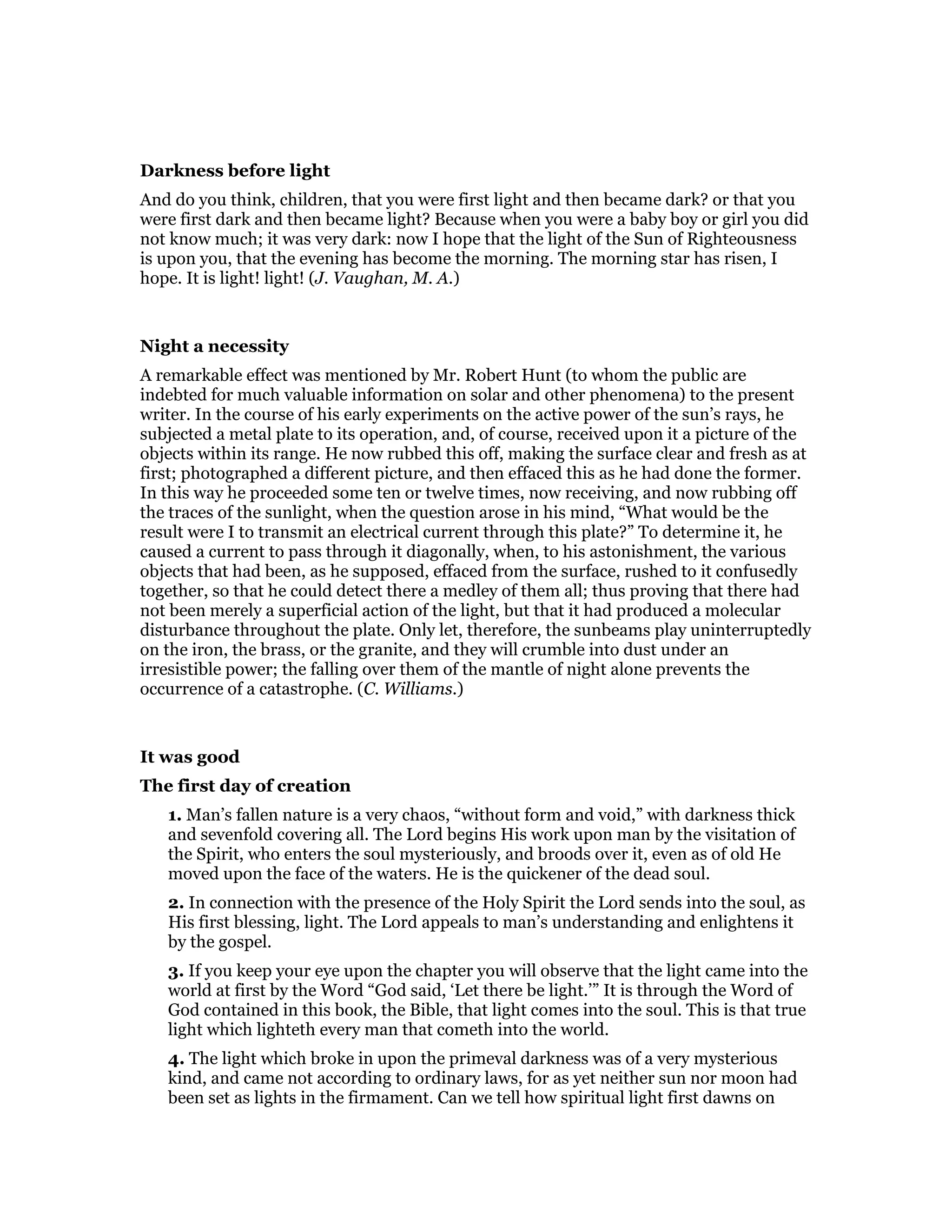 Darkness before light
And do you think, children, that you were first light and then became dark? or that you
were first dark and then became light? Because when you were a baby boy or girl you did
not know much; it was very dark: now I hope that the light of the Sun of Righteousness
is upon you, that the evening has become the morning. The morning star has risen, I
hope. It is light! light! (J. Vaughan, M. A.)
Night a necessity
A remarkable effect was mentioned by Mr. Robert Hunt (to whom the public are
indebted for much valuable information on solar and other phenomena) to the present
writer. In the course of his early experiments on the active power of the sun’s rays, he
subjected a metal plate to its operation, and, of course, received upon it a picture of the
objects within its range. He now rubbed this off, making the surface clear and fresh as at
first; photographed a different picture, and then effaced this as he had done the former.
In this way he proceeded some ten or twelve times, now receiving, and now rubbing off
the traces of the sunlight, when the question arose in his mind, “What would be the
result were I to transmit an electrical current through this plate?” To determine it, he
caused a current to pass through it diagonally, when, to his astonishment, the various
objects that had been, as he supposed, effaced from the surface, rushed to it confusedly
together, so that he could detect there a medley of them all; thus proving that there had
not been merely a superficial action of the light, but that it had produced a molecular
disturbance throughout the plate. Only let, therefore, the sunbeams play uninterruptedly
on the iron, the brass, or the granite, and they will crumble into dust under an
irresistible power; the falling over them of the mantle of night alone prevents the
occurrence of a catastrophe. (C. Williams.)
It was good
The first day of creation
1. Man’s fallen nature is a very chaos, “without form and void,” with darkness thick
and sevenfold covering all. The Lord begins His work upon man by the visitation of
the Spirit, who enters the soul mysteriously, and broods over it, even as of old He
moved upon the face of the waters. He is the quickener of the dead soul.
2. In connection with the presence of the Holy Spirit the Lord sends into the soul, as
His first blessing, light. The Lord appeals to man’s understanding and enlightens it
by the gospel.
3. If you keep your eye upon the chapter you will observe that the light came into the
world at first by the Word “God said, ‘Let there be light.’” It is through the Word of
God contained in this book, the Bible, that light comes into the soul. This is that true
light which lighteth every man that cometh into the world.
4. The light which broke in upon the primeval darkness was of a very mysterious
kind, and came not according to ordinary laws, for as yet neither sun nor moon had
been set as lights in the firmament. Can we tell how spiritual light first dawns on
 