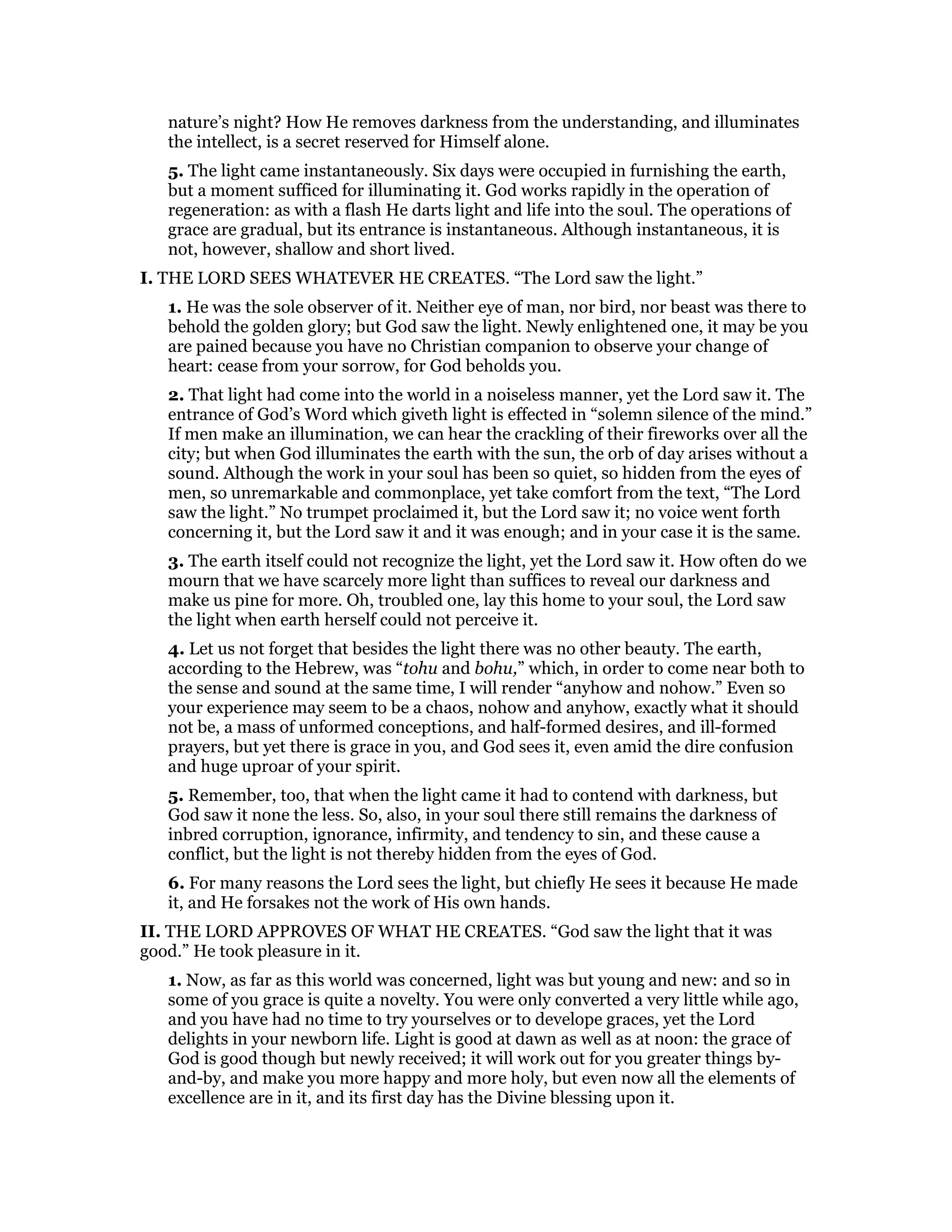 nature’s night? How He removes darkness from the understanding, and illuminates
the intellect, is a secret reserved for Himself alone.
5. The light came instantaneously. Six days were occupied in furnishing the earth,
but a moment sufficed for illuminating it. God works rapidly in the operation of
regeneration: as with a flash He darts light and life into the soul. The operations of
grace are gradual, but its entrance is instantaneous. Although instantaneous, it is
not, however, shallow and short lived.
I. THE LORD SEES WHATEVER HE CREATES. “The Lord saw the light.”
1. He was the sole observer of it. Neither eye of man, nor bird, nor beast was there to
behold the golden glory; but God saw the light. Newly enlightened one, it may be you
are pained because you have no Christian companion to observe your change of
heart: cease from your sorrow, for God beholds you.
2. That light had come into the world in a noiseless manner, yet the Lord saw it. The
entrance of God’s Word which giveth light is effected in “solemn silence of the mind.”
If men make an illumination, we can hear the crackling of their fireworks over all the
city; but when God illuminates the earth with the sun, the orb of day arises without a
sound. Although the work in your soul has been so quiet, so hidden from the eyes of
men, so unremarkable and commonplace, yet take comfort from the text, “The Lord
saw the light.” No trumpet proclaimed it, but the Lord saw it; no voice went forth
concerning it, but the Lord saw it and it was enough; and in your case it is the same.
3. The earth itself could not recognize the light, yet the Lord saw it. How often do we
mourn that we have scarcely more light than suffices to reveal our darkness and
make us pine for more. Oh, troubled one, lay this home to your soul, the Lord saw
the light when earth herself could not perceive it.
4. Let us not forget that besides the light there was no other beauty. The earth,
according to the Hebrew, was “tohu and bohu,” which, in order to come near both to
the sense and sound at the same time, I will render “anyhow and nohow.” Even so
your experience may seem to be a chaos, nohow and anyhow, exactly what it should
not be, a mass of unformed conceptions, and half-formed desires, and ill-formed
prayers, but yet there is grace in you, and God sees it, even amid the dire confusion
and huge uproar of your spirit.
5. Remember, too, that when the light came it had to contend with darkness, but
God saw it none the less. So, also, in your soul there still remains the darkness of
inbred corruption, ignorance, infirmity, and tendency to sin, and these cause a
conflict, but the light is not thereby hidden from the eyes of God.
6. For many reasons the Lord sees the light, but chiefly He sees it because He made
it, and He forsakes not the work of His own hands.
II. THE LORD APPROVES OF WHAT HE CREATES. “God saw the light that it was
good.” He took pleasure in it.
1. Now, as far as this world was concerned, light was but young and new: and so in
some of you grace is quite a novelty. You were only converted a very little while ago,
and you have had no time to try yourselves or to develope graces, yet the Lord
delights in your newborn life. Light is good at dawn as well as at noon: the grace of
God is good though but newly received; it will work out for you greater things by-
and-by, and make you more happy and more holy, but even now all the elements of
excellence are in it, and its first day has the Divine blessing upon it.
 