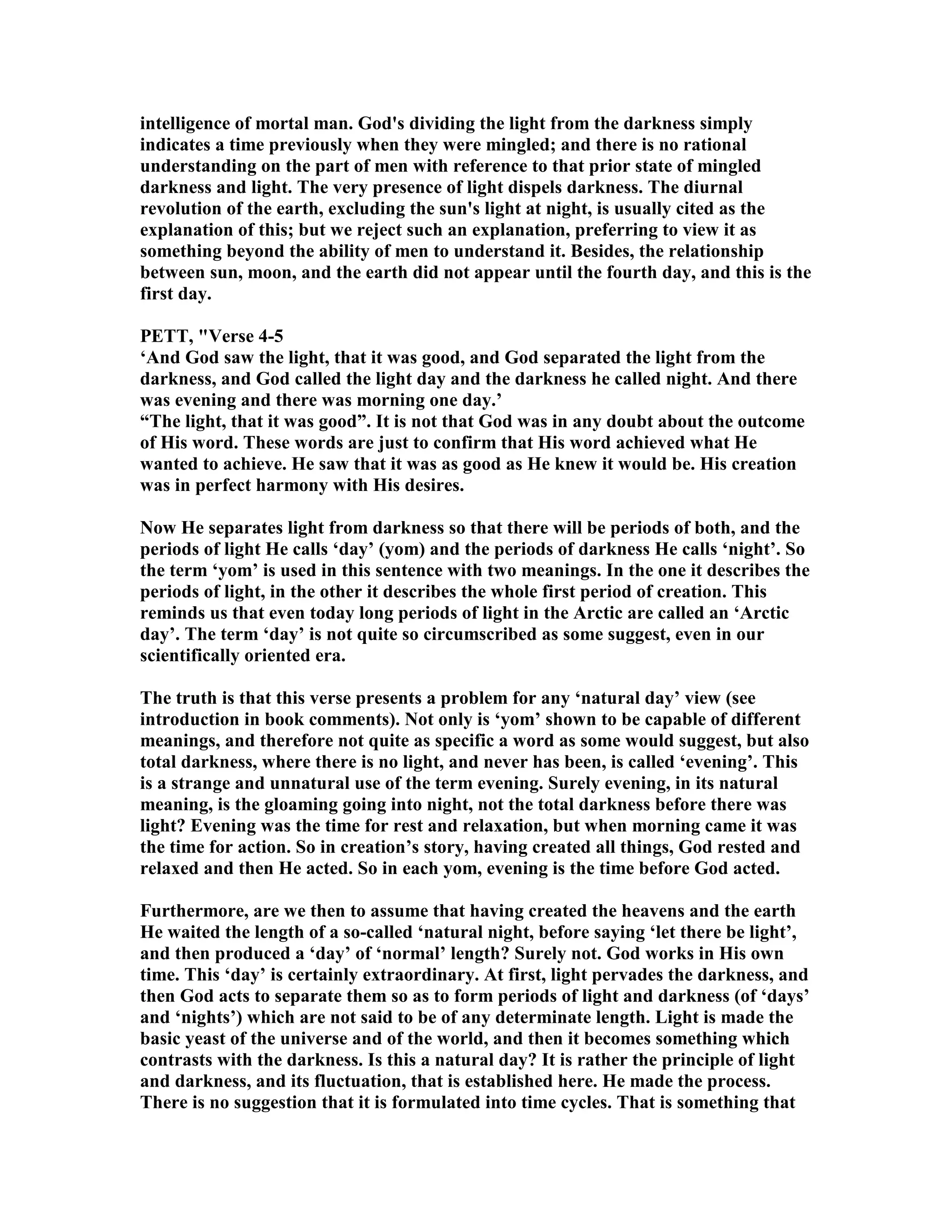 intelligence of mortal man. God's dividing the light from the darkness simply
indicates a time previously when they were mingled; and there is no rational
understanding on the part of men with reference to that prior state of mingled
darkness and light. The very presence of light dispels darkness. The diurnal
revolution of the earth, excluding the sun's light at night, is usually cited as the
explanation of this; but we reject such an explanation, preferring to view it as
something beyond the ability of men to understand it. Besides, the relationship
between sun, moon, and the earth did not appear until the fourth day, and this is the
first day.
PETT, "Verse 4-5
‘And God saw the light, that it was good, and God separated the light from the
darkness, and God called the light day and the darkness he called night. And there
was evening and there was morning one day.’
“The light, that it was good”. It is not that God was in any doubt about the outcome
of His word. These words are just to confirm that His word achieved what He
wanted to achieve. He saw that it was as good as He knew it would be. His creation
was in perfect harmony with His desires.
ow He separates light from darkness so that there will be periods of both, and the
periods of light He calls ‘day’ (yom) and the periods of darkness He calls ‘night’. So
the term ‘yom’ is used in this sentence with two meanings. In the one it describes the
periods of light, in the other it describes the whole first period of creation. This
reminds us that even today long periods of light in the Arctic are called an ‘Arctic
day’. The term ‘day’ is not quite so circumscribed as some suggest, even in our
scientifically oriented era.
The truth is that this verse presents a problem for any ‘natural day’ view (see
introduction in book comments). ot only is ‘yom’ shown to be capable of different
meanings, and therefore not quite as specific a word as some would suggest, but also
total darkness, where there is no light, and never has been, is called ‘evening’. This
is a strange and unnatural use of the term evening. Surely evening, in its natural
meaning, is the gloaming going into night, not the total darkness before there was
light? Evening was the time for rest and relaxation, but when morning came it was
the time for action. So in creation’s story, having created all things, God rested and
relaxed and then He acted. So in each yom, evening is the time before God acted.
Furthermore, are we then to assume that having created the heavens and the earth
He waited the length of a so-called ‘natural night, before saying ‘let there be light’,
and then produced a ‘day’ of ‘normal’ length? Surely not. God works in His own
time. This ‘day’ is certainly extraordinary. At first, light pervades the darkness, and
then God acts to separate them so as to form periods of light and darkness (of ‘days’
and ‘nights’) which are not said to be of any determinate length. Light is made the
basic yeast of the universe and of the world, and then it becomes something which
contrasts with the darkness. Is this a natural day? It is rather the principle of light
and darkness, and its fluctuation, that is established here. He made the process.
There is no suggestion that it is formulated into time cycles. That is something that
 
