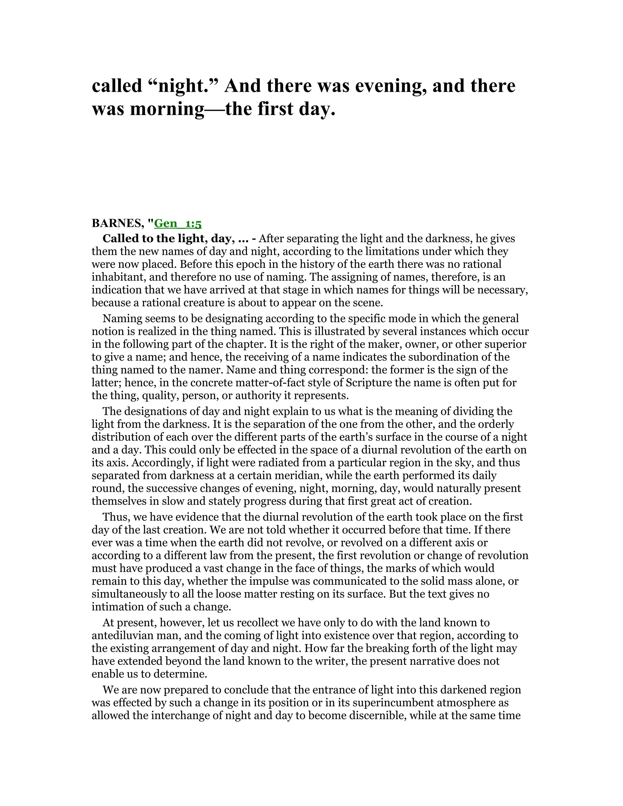 called “night.” And there was evening, and there
was morning—the first day.
BAR ES, "Gen_1:5
Called to the light, day, ... - After separating the light and the darkness, he gives
them the new names of day and night, according to the limitations under which they
were now placed. Before this epoch in the history of the earth there was no rational
inhabitant, and therefore no use of naming. The assigning of names, therefore, is an
indication that we have arrived at that stage in which names for things will be necessary,
because a rational creature is about to appear on the scene.
Naming seems to be designating according to the specific mode in which the general
notion is realized in the thing named. This is illustrated by several instances which occur
in the following part of the chapter. It is the right of the maker, owner, or other superior
to give a name; and hence, the receiving of a name indicates the subordination of the
thing named to the namer. Name and thing correspond: the former is the sign of the
latter; hence, in the concrete matter-of-fact style of Scripture the name is often put for
the thing, quality, person, or authority it represents.
The designations of day and night explain to us what is the meaning of dividing the
light from the darkness. It is the separation of the one from the other, and the orderly
distribution of each over the different parts of the earth’s surface in the course of a night
and a day. This could only be effected in the space of a diurnal revolution of the earth on
its axis. Accordingly, if light were radiated from a particular region in the sky, and thus
separated from darkness at a certain meridian, while the earth performed its daily
round, the successive changes of evening, night, morning, day, would naturally present
themselves in slow and stately progress during that first great act of creation.
Thus, we have evidence that the diurnal revolution of the earth took place on the first
day of the last creation. We are not told whether it occurred before that time. If there
ever was a time when the earth did not revolve, or revolved on a different axis or
according to a different law from the present, the first revolution or change of revolution
must have produced a vast change in the face of things, the marks of which would
remain to this day, whether the impulse was communicated to the solid mass alone, or
simultaneously to all the loose matter resting on its surface. But the text gives no
intimation of such a change.
At present, however, let us recollect we have only to do with the land known to
antediluvian man, and the coming of light into existence over that region, according to
the existing arrangement of day and night. How far the breaking forth of the light may
have extended beyond the land known to the writer, the present narrative does not
enable us to determine.
We are now prepared to conclude that the entrance of light into this darkened region
was effected by such a change in its position or in its superincumbent atmosphere as
allowed the interchange of night and day to become discernible, while at the same time
 