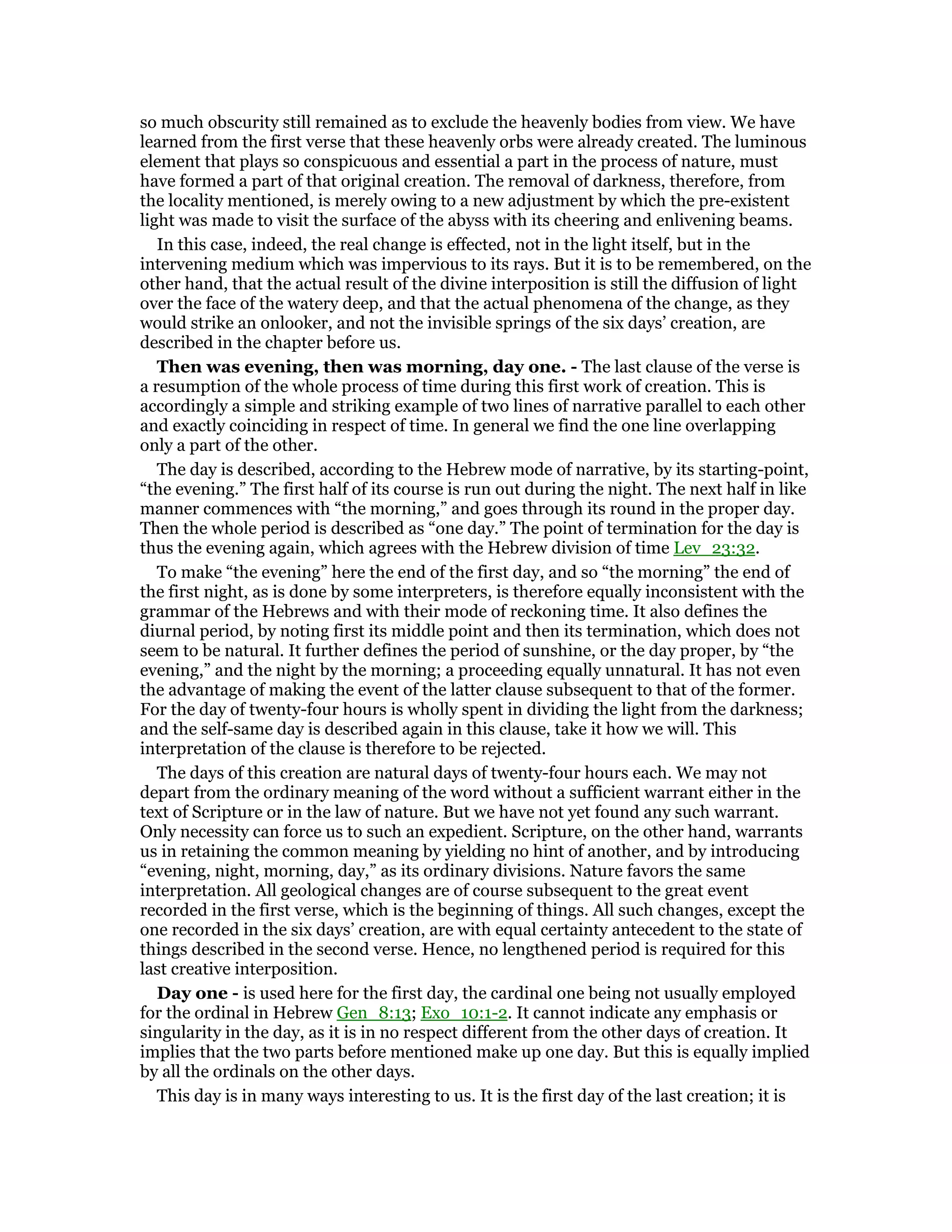 so much obscurity still remained as to exclude the heavenly bodies from view. We have
learned from the first verse that these heavenly orbs were already created. The luminous
element that plays so conspicuous and essential a part in the process of nature, must
have formed a part of that original creation. The removal of darkness, therefore, from
the locality mentioned, is merely owing to a new adjustment by which the pre-existent
light was made to visit the surface of the abyss with its cheering and enlivening beams.
In this case, indeed, the real change is effected, not in the light itself, but in the
intervening medium which was impervious to its rays. But it is to be remembered, on the
other hand, that the actual result of the divine interposition is still the diffusion of light
over the face of the watery deep, and that the actual phenomena of the change, as they
would strike an onlooker, and not the invisible springs of the six days’ creation, are
described in the chapter before us.
Then was evening, then was morning, day one. - The last clause of the verse is
a resumption of the whole process of time during this first work of creation. This is
accordingly a simple and striking example of two lines of narrative parallel to each other
and exactly coinciding in respect of time. In general we find the one line overlapping
only a part of the other.
The day is described, according to the Hebrew mode of narrative, by its starting-point,
“the evening.” The first half of its course is run out during the night. The next half in like
manner commences with “the morning,” and goes through its round in the proper day.
Then the whole period is described as “one day.” The point of termination for the day is
thus the evening again, which agrees with the Hebrew division of time Lev_23:32.
To make “the evening” here the end of the first day, and so “the morning” the end of
the first night, as is done by some interpreters, is therefore equally inconsistent with the
grammar of the Hebrews and with their mode of reckoning time. It also defines the
diurnal period, by noting first its middle point and then its termination, which does not
seem to be natural. It further defines the period of sunshine, or the day proper, by “the
evening,” and the night by the morning; a proceeding equally unnatural. It has not even
the advantage of making the event of the latter clause subsequent to that of the former.
For the day of twenty-four hours is wholly spent in dividing the light from the darkness;
and the self-same day is described again in this clause, take it how we will. This
interpretation of the clause is therefore to be rejected.
The days of this creation are natural days of twenty-four hours each. We may not
depart from the ordinary meaning of the word without a sufficient warrant either in the
text of Scripture or in the law of nature. But we have not yet found any such warrant.
Only necessity can force us to such an expedient. Scripture, on the other hand, warrants
us in retaining the common meaning by yielding no hint of another, and by introducing
“evening, night, morning, day,” as its ordinary divisions. Nature favors the same
interpretation. All geological changes are of course subsequent to the great event
recorded in the first verse, which is the beginning of things. All such changes, except the
one recorded in the six days’ creation, are with equal certainty antecedent to the state of
things described in the second verse. Hence, no lengthened period is required for this
last creative interposition.
Day one - is used here for the first day, the cardinal one being not usually employed
for the ordinal in Hebrew Gen_8:13; Exo_10:1-2. It cannot indicate any emphasis or
singularity in the day, as it is in no respect different from the other days of creation. It
implies that the two parts before mentioned make up one day. But this is equally implied
by all the ordinals on the other days.
This day is in many ways interesting to us. It is the first day of the last creation; it is
 
