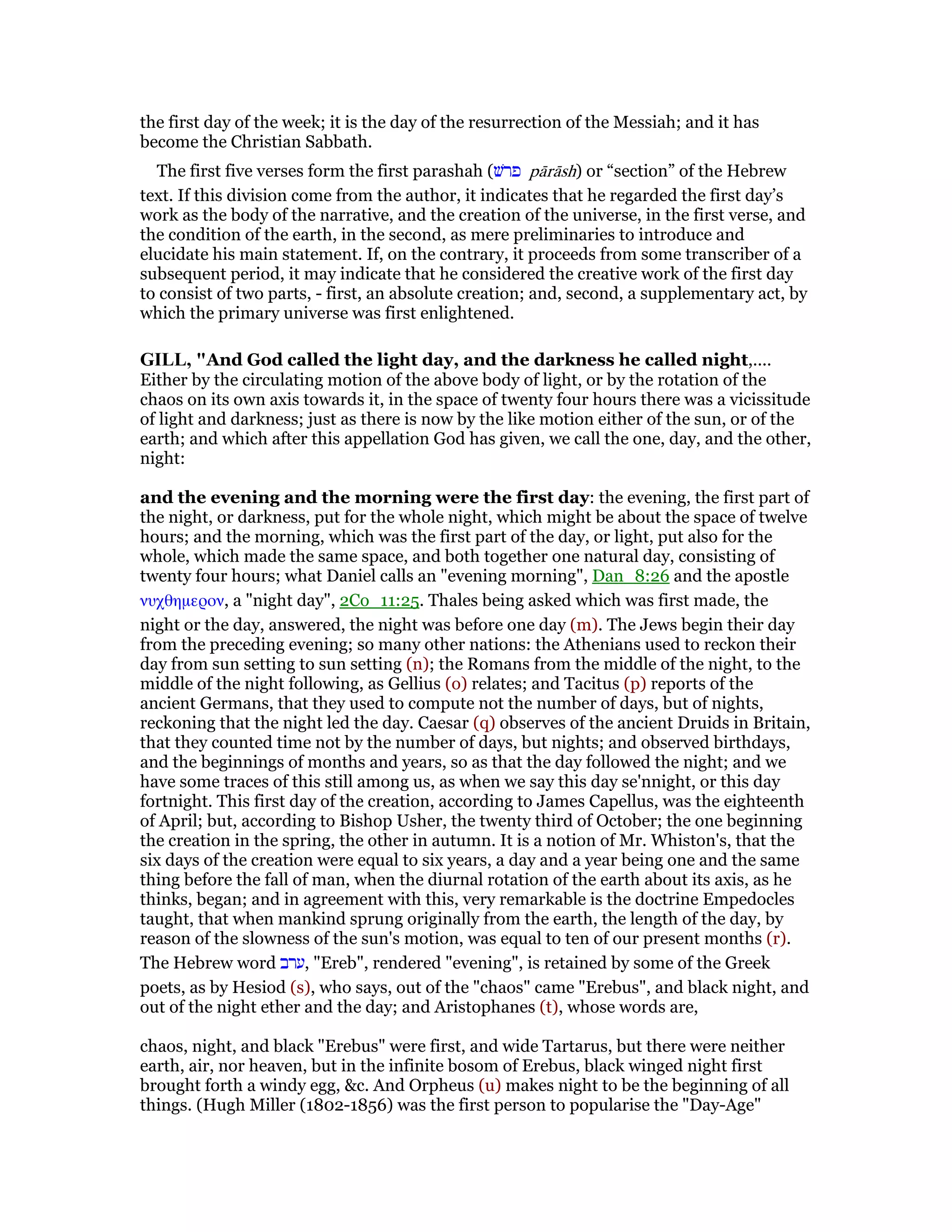 the first day of the week; it is the day of the resurrection of the Messiah; and it has
become the Christian Sabbath.
The first five verses form the first parashah (‫פרשׁ‬ pārāsh) or “section” of the Hebrew
text. If this division come from the author, it indicates that he regarded the first day’s
work as the body of the narrative, and the creation of the universe, in the first verse, and
the condition of the earth, in the second, as mere preliminaries to introduce and
elucidate his main statement. If, on the contrary, it proceeds from some transcriber of a
subsequent period, it may indicate that he considered the creative work of the first day
to consist of two parts, - first, an absolute creation; and, second, a supplementary act, by
which the primary universe was first enlightened.
GILL, "And God called the light day, and the darkness he called night,....
Either by the circulating motion of the above body of light, or by the rotation of the
chaos on its own axis towards it, in the space of twenty four hours there was a vicissitude
of light and darkness; just as there is now by the like motion either of the sun, or of the
earth; and which after this appellation God has given, we call the one, day, and the other,
night:
and the evening and the morning were the first day: the evening, the first part of
the night, or darkness, put for the whole night, which might be about the space of twelve
hours; and the morning, which was the first part of the day, or light, put also for the
whole, which made the same space, and both together one natural day, consisting of
twenty four hours; what Daniel calls an "evening morning", Dan_8:26 and the apostle
νυχθηµερον, a "night day", 2Co_11:25. Thales being asked which was first made, the
night or the day, answered, the night was before one day (m). The Jews begin their day
from the preceding evening; so many other nations: the Athenians used to reckon their
day from sun setting to sun setting (n); the Romans from the middle of the night, to the
middle of the night following, as Gellius (o) relates; and Tacitus (p) reports of the
ancient Germans, that they used to compute not the number of days, but of nights,
reckoning that the night led the day. Caesar (q) observes of the ancient Druids in Britain,
that they counted time not by the number of days, but nights; and observed birthdays,
and the beginnings of months and years, so as that the day followed the night; and we
have some traces of this still among us, as when we say this day se'nnight, or this day
fortnight. This first day of the creation, according to James Capellus, was the eighteenth
of April; but, according to Bishop Usher, the twenty third of October; the one beginning
the creation in the spring, the other in autumn. It is a notion of Mr. Whiston's, that the
six days of the creation were equal to six years, a day and a year being one and the same
thing before the fall of man, when the diurnal rotation of the earth about its axis, as he
thinks, began; and in agreement with this, very remarkable is the doctrine Empedocles
taught, that when mankind sprung originally from the earth, the length of the day, by
reason of the slowness of the sun's motion, was equal to ten of our present months (r).
The Hebrew word ‫,ערב‬ "Ereb", rendered "evening", is retained by some of the Greek
poets, as by Hesiod (s), who says, out of the "chaos" came "Erebus", and black night, and
out of the night ether and the day; and Aristophanes (t), whose words are,
chaos, night, and black "Erebus" were first, and wide Tartarus, but there were neither
earth, air, nor heaven, but in the infinite bosom of Erebus, black winged night first
brought forth a windy egg, &c. And Orpheus (u) makes night to be the beginning of all
things. (Hugh Miller (1802-1856) was the first person to popularise the "Day-Age"
 