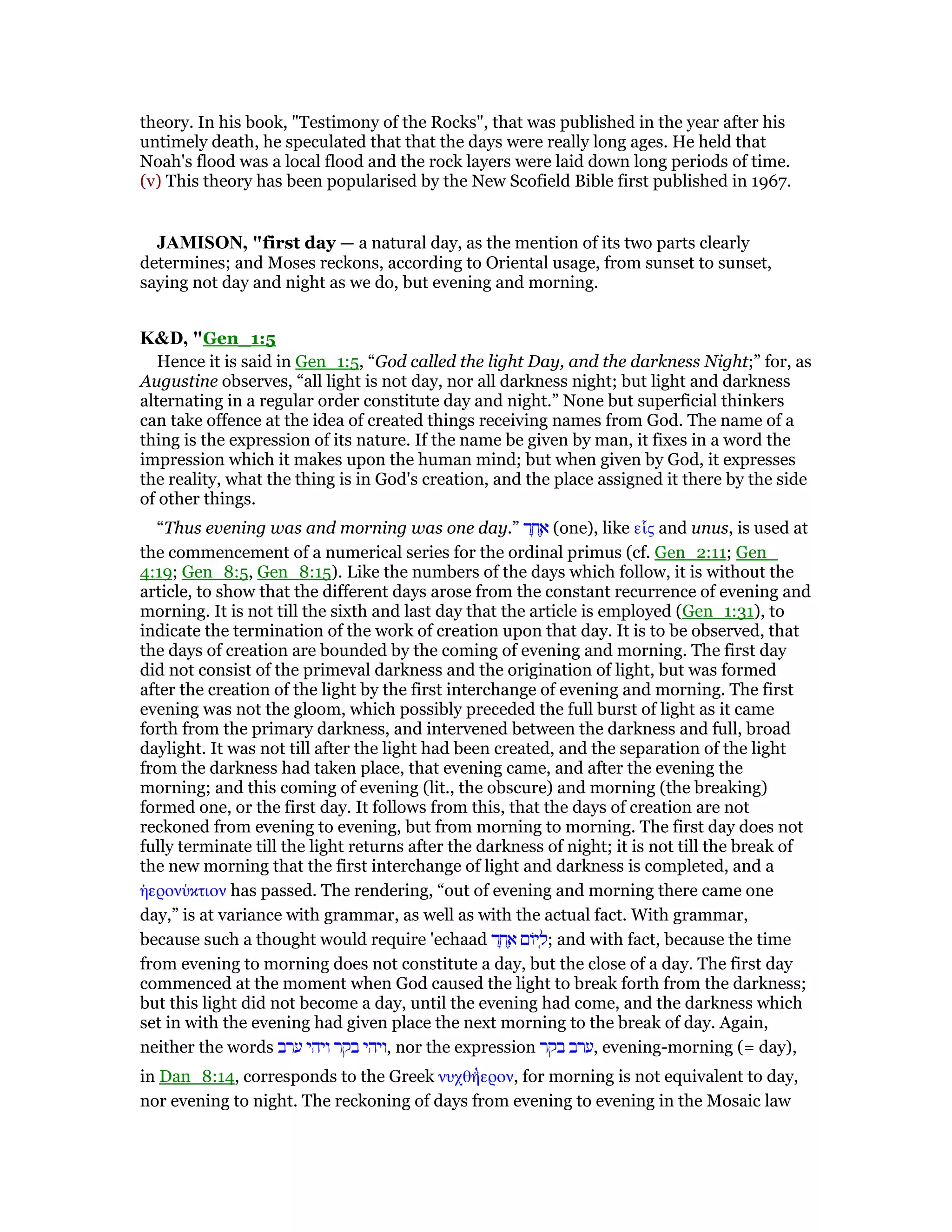 theory. In his book, "Testimony of the Rocks", that was published in the year after his
untimely death, he speculated that that the days were really long ages. He held that
Noah's flood was a local flood and the rock layers were laid down long periods of time.
(v) This theory has been popularised by the New Scofield Bible first published in 1967.
JAMISO , "first day — a natural day, as the mention of its two parts clearly
determines; and Moses reckons, according to Oriental usage, from sunset to sunset,
saying not day and night as we do, but evening and morning.
K&D, "Gen_1:5
Hence it is said in Gen_1:5, “God called the light Day, and the darkness Night;” for, as
Augustine observes, “all light is not day, nor all darkness night; but light and darkness
alternating in a regular order constitute day and night.” None but superficial thinkers
can take offence at the idea of created things receiving names from God. The name of a
thing is the expression of its nature. If the name be given by man, it fixes in a word the
impression which it makes upon the human mind; but when given by God, it expresses
the reality, what the thing is in God's creation, and the place assigned it there by the side
of other things.
“Thus evening was and morning was one day.” ‫ד‬ ָ‫ח‬ ֶ‫א‬ (one), like εᅽς and unus, is used at
the commencement of a numerical series for the ordinal primus (cf. Gen_2:11; Gen_
4:19; Gen_8:5, Gen_8:15). Like the numbers of the days which follow, it is without the
article, to show that the different days arose from the constant recurrence of evening and
morning. It is not till the sixth and last day that the article is employed (Gen_1:31), to
indicate the termination of the work of creation upon that day. It is to be observed, that
the days of creation are bounded by the coming of evening and morning. The first day
did not consist of the primeval darkness and the origination of light, but was formed
after the creation of the light by the first interchange of evening and morning. The first
evening was not the gloom, which possibly preceded the full burst of light as it came
forth from the primary darkness, and intervened between the darkness and full, broad
daylight. It was not till after the light had been created, and the separation of the light
from the darkness had taken place, that evening came, and after the evening the
morning; and this coming of evening (lit., the obscure) and morning (the breaking)
formed one, or the first day. It follows from this, that the days of creation are not
reckoned from evening to evening, but from morning to morning. The first day does not
fully terminate till the light returns after the darkness of night; it is not till the break of
the new morning that the first interchange of light and darkness is completed, and a
ᅧερονύκτιον has passed. The rendering, “out of evening and morning there came one
day,” is at variance with grammar, as well as with the actual fact. With grammar,
because such a thought would require 'echaad ‫ד‬ ָ‫ח‬ ֶ‫א‬ ‫יוֹם‬ ְ‫;ל‬ and with fact, because the time
from evening to morning does not constitute a day, but the close of a day. The first day
commenced at the moment when God caused the light to break forth from the darkness;
but this light did not become a day, until the evening had come, and the darkness which
set in with the evening had given place the next morning to the break of day. Again,
neither the words ‫ערב‬ ‫ויהי‬ ‫בקר‬ ‫,ויהי‬ nor the expression ‫בקר‬ ‫,ערב‬ evening-morning (= day),
in Dan_8:14, corresponds to the Greek νυχθηʷ̀ερον, for morning is not equivalent to day,
nor evening to night. The reckoning of days from evening to evening in the Mosaic law
 