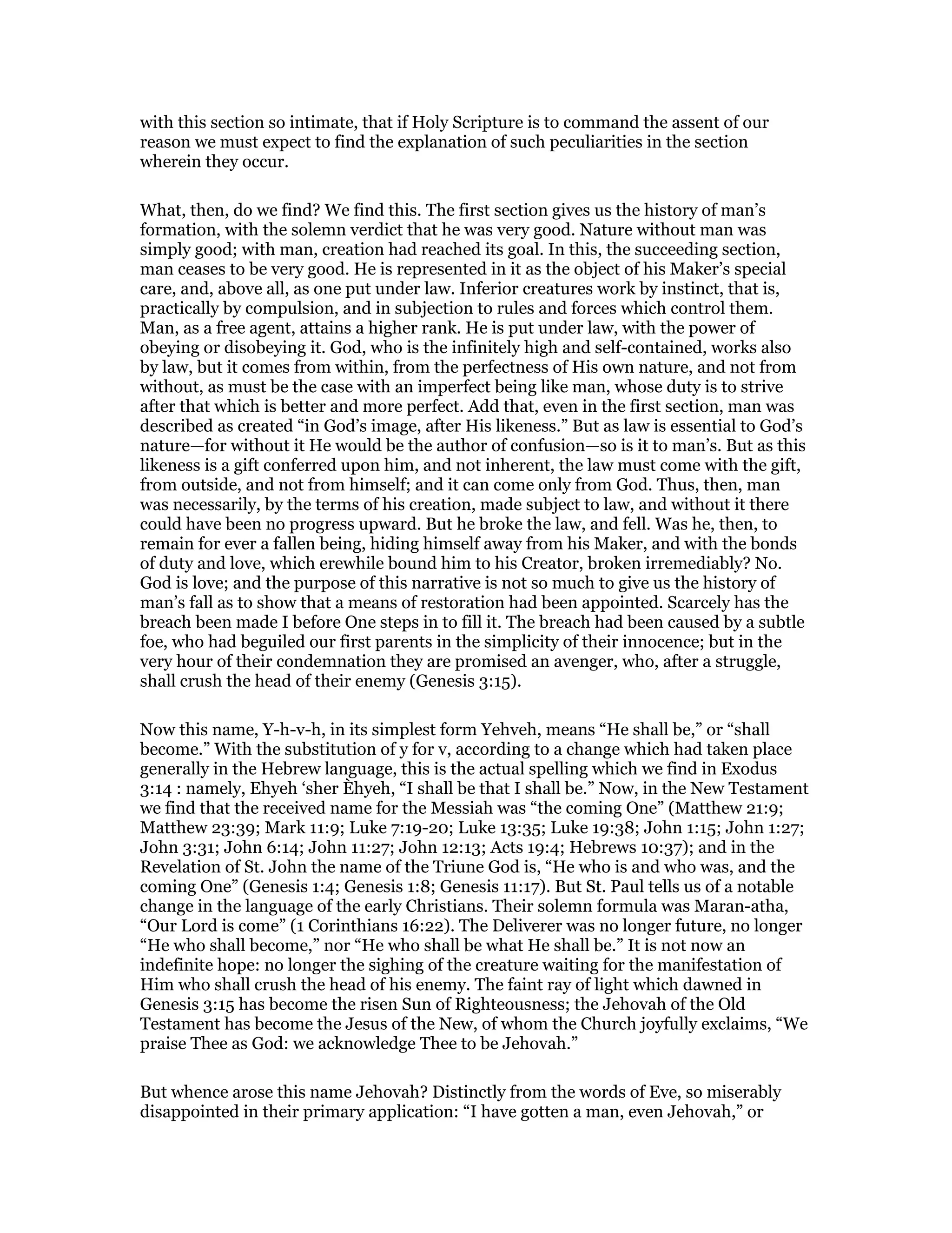 with this section so intimate, that if Holy Scripture is to command the assent of our
reason we must expect to find the explanation of such peculiarities in the section
wherein they occur.
What, then, do we find? We find this. The first section gives us the history of man’s
formation, with the solemn verdict that he was very good. Nature without man was
simply good; with man, creation had reached its goal. In this, the succeeding section,
man ceases to be very good. He is represented in it as the object of his Maker’s special
care, and, above all, as one put under law. Inferior creatures work by instinct, that is,
practically by compulsion, and in subjection to rules and forces which control them.
Man, as a free agent, attains a higher rank. He is put under law, with the power of
obeying or disobeying it. God, who is the infinitely high and self-contained, works also
by law, but it comes from within, from the perfectness of His own nature, and not from
without, as must be the case with an imperfect being like man, whose duty is to strive
after that which is better and more perfect. Add that, even in the first section, man was
described as created “in God’s image, after His likeness.” But as law is essential to God’s
nature—for without it He would be the author of confusion—so is it to man’s. But as this
likeness is a gift conferred upon him, and not inherent, the law must come with the gift,
from outside, and not from himself; and it can come only from God. Thus, then, man
was necessarily, by the terms of his creation, made subject to law, and without it there
could have been no progress upward. But he broke the law, and fell. Was he, then, to
remain for ever a fallen being, hiding himself away from his Maker, and with the bonds
of duty and love, which erewhile bound him to his Creator, broken irremediably? No.
God is love; and the purpose of this narrative is not so much to give us the history of
man’s fall as to show that a means of restoration had been appointed. Scarcely has the
breach been made I before One steps in to fill it. The breach had been caused by a subtle
foe, who had beguiled our first parents in the simplicity of their innocence; but in the
very hour of their condemnation they are promised an avenger, who, after a struggle,
shall crush the head of their enemy (Genesis 3:15).
Now this name, Y-h-v-h, in its simplest form Yehveh, means “He shall be,” or “shall
become.” With the substitution of y for v, according to a change which had taken place
generally in the Hebrew language, this is the actual spelling which we find in Exodus
3:14 : namely, Ehyeh ‘sher Èhyeh, “I shall be that I shall be.” Now, in the New Testament
we find that the received name for the Messiah was “the coming One” (Matthew 21:9;
Matthew 23:39; Mark 11:9; Luke 7:19-20; Luke 13:35; Luke 19:38; John 1:15; John 1:27;
John 3:31; John 6:14; John 11:27; John 12:13; Acts 19:4; Hebrews 10:37); and in the
Revelation of St. John the name of the Triune God is, “He who is and who was, and the
coming One” (Genesis 1:4; Genesis 1:8; Genesis 11:17). But St. Paul tells us of a notable
change in the language of the early Christians. Their solemn formula was Maran-atha,
“Our Lord is come” (1 Corinthians 16:22). The Deliverer was no longer future, no longer
“He who shall become,” nor “He who shall be what He shall be.” It is not now an
indefinite hope: no longer the sighing of the creature waiting for the manifestation of
Him who shall crush the head of his enemy. The faint ray of light which dawned in
Genesis 3:15 has become the risen Sun of Righteousness; the Jehovah of the Old
Testament has become the Jesus of the New, of whom the Church joyfully exclaims, “We
praise Thee as God: we acknowledge Thee to be Jehovah.”
But whence arose this name Jehovah? Distinctly from the words of Eve, so miserably
disappointed in their primary application: “I have gotten a man, even Jehovah,” or
 