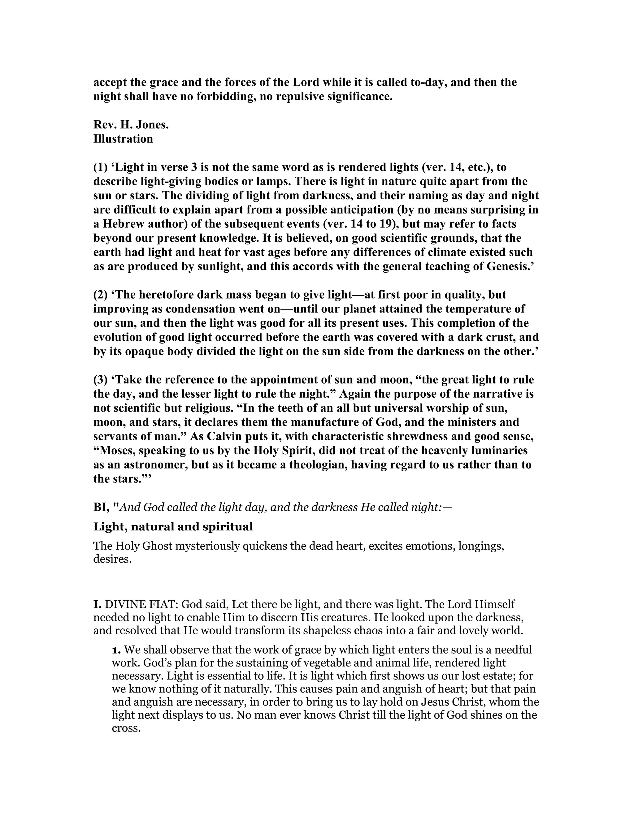 accept the grace and the forces of the Lord while it is called to-day, and then the
night shall have no forbidding, no repulsive significance.
Rev. H. Jones.
Illustration
(1) ‘Light in verse 3 is not the same word as is rendered lights (ver. 14, etc.), to
describe light-giving bodies or lamps. There is light in nature quite apart from the
sun or stars. The dividing of light from darkness, and their naming as day and night
are difficult to explain apart from a possible anticipation (by no means surprising in
a Hebrew author) of the subsequent events (ver. 14 to 19), but may refer to facts
beyond our present knowledge. It is believed, on good scientific grounds, that the
earth had light and heat for vast ages before any differences of climate existed such
as are produced by sunlight, and this accords with the general teaching of Genesis.’
(2) ‘The heretofore dark mass began to give light—at first poor in quality, but
improving as condensation went on—until our planet attained the temperature of
our sun, and then the light was good for all its present uses. This completion of the
evolution of good light occurred before the earth was covered with a dark crust, and
by its opaque body divided the light on the sun side from the darkness on the other.’
(3) ‘Take the reference to the appointment of sun and moon, “the great light to rule
the day, and the lesser light to rule the night.” Again the purpose of the narrative is
not scientific but religious. “In the teeth of an all but universal worship of sun,
moon, and stars, it declares them the manufacture of God, and the ministers and
servants of man.” As Calvin puts it, with characteristic shrewdness and good sense,
“Moses, speaking to us by the Holy Spirit, did not treat of the heavenly luminaries
as an astronomer, but as it became a theologian, having regard to us rather than to
the stars.”’
BI, "And God called the light day, and the darkness He called night:—
Light, natural and spiritual
The Holy Ghost mysteriously quickens the dead heart, excites emotions, longings,
desires.
I. DIVINE FIAT: God said, Let there be light, and there was light. The Lord Himself
needed no light to enable Him to discern His creatures. He looked upon the darkness,
and resolved that He would transform its shapeless chaos into a fair and lovely world.
1. We shall observe that the work of grace by which light enters the soul is a needful
work. God’s plan for the sustaining of vegetable and animal life, rendered light
necessary. Light is essential to life. It is light which first shows us our lost estate; for
we know nothing of it naturally. This causes pain and anguish of heart; but that pain
and anguish are necessary, in order to bring us to lay hold on Jesus Christ, whom the
light next displays to us. No man ever knows Christ till the light of God shines on the
cross.
 