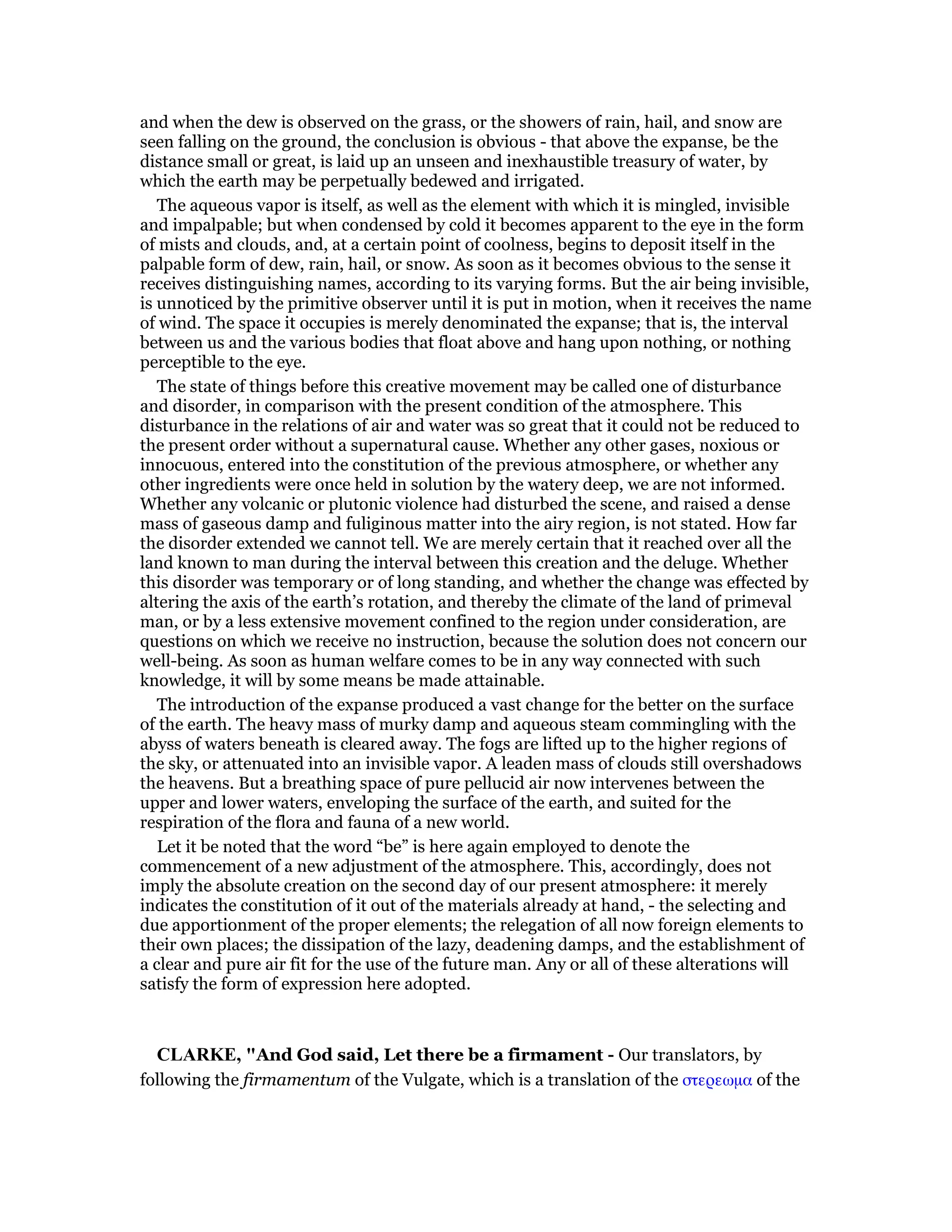 and when the dew is observed on the grass, or the showers of rain, hail, and snow are
seen falling on the ground, the conclusion is obvious - that above the expanse, be the
distance small or great, is laid up an unseen and inexhaustible treasury of water, by
which the earth may be perpetually bedewed and irrigated.
The aqueous vapor is itself, as well as the element with which it is mingled, invisible
and impalpable; but when condensed by cold it becomes apparent to the eye in the form
of mists and clouds, and, at a certain point of coolness, begins to deposit itself in the
palpable form of dew, rain, hail, or snow. As soon as it becomes obvious to the sense it
receives distinguishing names, according to its varying forms. But the air being invisible,
is unnoticed by the primitive observer until it is put in motion, when it receives the name
of wind. The space it occupies is merely denominated the expanse; that is, the interval
between us and the various bodies that float above and hang upon nothing, or nothing
perceptible to the eye.
The state of things before this creative movement may be called one of disturbance
and disorder, in comparison with the present condition of the atmosphere. This
disturbance in the relations of air and water was so great that it could not be reduced to
the present order without a supernatural cause. Whether any other gases, noxious or
innocuous, entered into the constitution of the previous atmosphere, or whether any
other ingredients were once held in solution by the watery deep, we are not informed.
Whether any volcanic or plutonic violence had disturbed the scene, and raised a dense
mass of gaseous damp and fuliginous matter into the airy region, is not stated. How far
the disorder extended we cannot tell. We are merely certain that it reached over all the
land known to man during the interval between this creation and the deluge. Whether
this disorder was temporary or of long standing, and whether the change was effected by
altering the axis of the earth’s rotation, and thereby the climate of the land of primeval
man, or by a less extensive movement confined to the region under consideration, are
questions on which we receive no instruction, because the solution does not concern our
well-being. As soon as human welfare comes to be in any way connected with such
knowledge, it will by some means be made attainable.
The introduction of the expanse produced a vast change for the better on the surface
of the earth. The heavy mass of murky damp and aqueous steam commingling with the
abyss of waters beneath is cleared away. The fogs are lifted up to the higher regions of
the sky, or attenuated into an invisible vapor. A leaden mass of clouds still overshadows
the heavens. But a breathing space of pure pellucid air now intervenes between the
upper and lower waters, enveloping the surface of the earth, and suited for the
respiration of the flora and fauna of a new world.
Let it be noted that the word “be” is here again employed to denote the
commencement of a new adjustment of the atmosphere. This, accordingly, does not
imply the absolute creation on the second day of our present atmosphere: it merely
indicates the constitution of it out of the materials already at hand, - the selecting and
due apportionment of the proper elements; the relegation of all now foreign elements to
their own places; the dissipation of the lazy, deadening damps, and the establishment of
a clear and pure air fit for the use of the future man. Any or all of these alterations will
satisfy the form of expression here adopted.
CLARKE, "And God said, Let there be a firmament - Our translators, by
following the firmamentum of the Vulgate, which is a translation of the στερεωµα of the
 