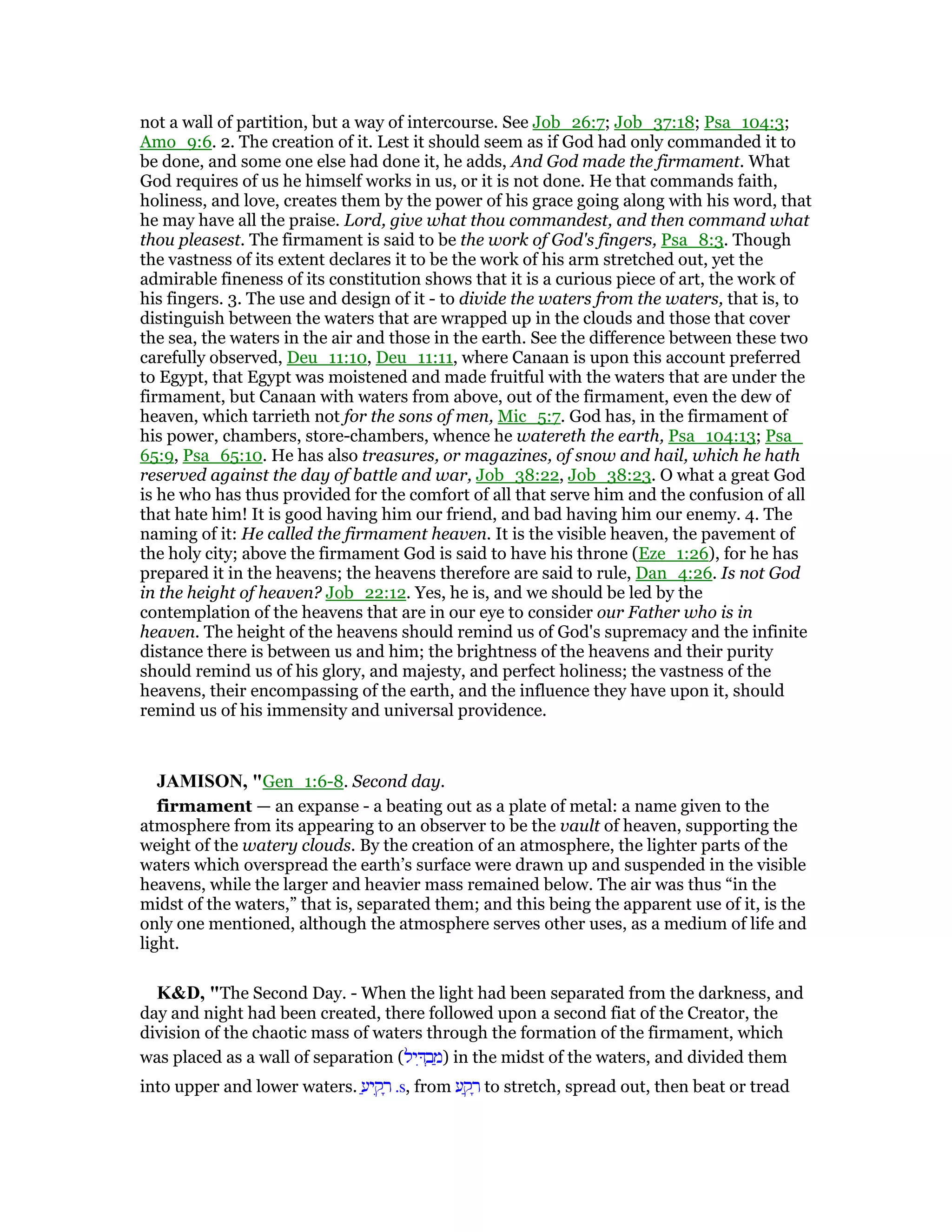 not a wall of partition, but a way of intercourse. See Job_26:7; Job_37:18; Psa_104:3;
Amo_9:6. 2. The creation of it. Lest it should seem as if God had only commanded it to
be done, and some one else had done it, he adds, And God made the firmament. What
God requires of us he himself works in us, or it is not done. He that commands faith,
holiness, and love, creates them by the power of his grace going along with his word, that
he may have all the praise. Lord, give what thou commandest, and then command what
thou pleasest. The firmament is said to be the work of God's fingers, Psa_8:3. Though
the vastness of its extent declares it to be the work of his arm stretched out, yet the
admirable fineness of its constitution shows that it is a curious piece of art, the work of
his fingers. 3. The use and design of it - to divide the waters from the waters, that is, to
distinguish between the waters that are wrapped up in the clouds and those that cover
the sea, the waters in the air and those in the earth. See the difference between these two
carefully observed, Deu_11:10, Deu_11:11, where Canaan is upon this account preferred
to Egypt, that Egypt was moistened and made fruitful with the waters that are under the
firmament, but Canaan with waters from above, out of the firmament, even the dew of
heaven, which tarrieth not for the sons of men, Mic_5:7. God has, in the firmament of
his power, chambers, store-chambers, whence he watereth the earth, Psa_104:13; Psa_
65:9, Psa_65:10. He has also treasures, or magazines, of snow and hail, which he hath
reserved against the day of battle and war, Job_38:22, Job_38:23. O what a great God
is he who has thus provided for the comfort of all that serve him and the confusion of all
that hate him! It is good having him our friend, and bad having him our enemy. 4. The
naming of it: He called the firmament heaven. It is the visible heaven, the pavement of
the holy city; above the firmament God is said to have his throne (Eze_1:26), for he has
prepared it in the heavens; the heavens therefore are said to rule, Dan_4:26. Is not God
in the height of heaven? Job_22:12. Yes, he is, and we should be led by the
contemplation of the heavens that are in our eye to consider our Father who is in
heaven. The height of the heavens should remind us of God's supremacy and the infinite
distance there is between us and him; the brightness of the heavens and their purity
should remind us of his glory, and majesty, and perfect holiness; the vastness of the
heavens, their encompassing of the earth, and the influence they have upon it, should
remind us of his immensity and universal providence.
JAMISO , "Gen_1:6-8. Second day.
firmament — an expanse - a beating out as a plate of metal: a name given to the
atmosphere from its appearing to an observer to be the vault of heaven, supporting the
weight of the watery clouds. By the creation of an atmosphere, the lighter parts of the
waters which overspread the earth’s surface were drawn up and suspended in the visible
heavens, while the larger and heavier mass remained below. The air was thus “in the
midst of the waters,” that is, separated them; and this being the apparent use of it, is the
only one mentioned, although the atmosphere serves other uses, as a medium of life and
light.
K&D, "The Second Day. - When the light had been separated from the darkness, and
day and night had been created, there followed upon a second fiat of the Creator, the
division of the chaotic mass of waters through the formation of the firmament, which
was placed as a wall of separation (‫יל‬ ִ ְ‫ב‬ ַ‫)מ‬ in the midst of the waters, and divided them
into upper and lower waters. ַ‫יע‬ ִ‫ק‬ ָ‫ר‬ .s, from ‫ע‬ ַ‫ק‬ ָ‫ר‬ to stretch, spread out, then beat or tread
 