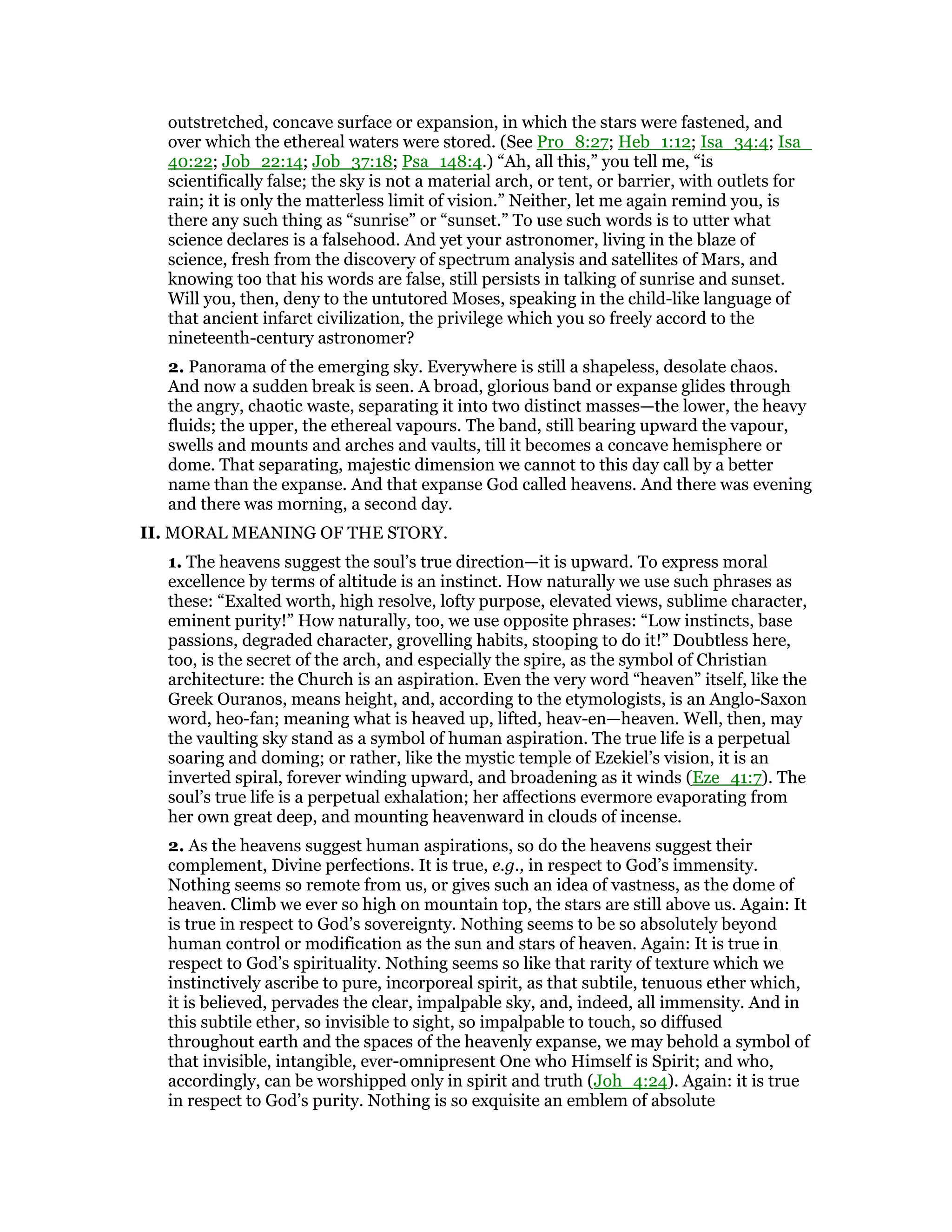 outstretched, concave surface or expansion, in which the stars were fastened, and
over which the ethereal waters were stored. (See Pro_8:27; Heb_1:12; Isa_34:4; Isa_
40:22; Job_22:14; Job_37:18; Psa_148:4.) “Ah, all this,” you tell me, “is
scientifically false; the sky is not a material arch, or tent, or barrier, with outlets for
rain; it is only the matterless limit of vision.” Neither, let me again remind you, is
there any such thing as “sunrise” or “sunset.” To use such words is to utter what
science declares is a falsehood. And yet your astronomer, living in the blaze of
science, fresh from the discovery of spectrum analysis and satellites of Mars, and
knowing too that his words are false, still persists in talking of sunrise and sunset.
Will you, then, deny to the untutored Moses, speaking in the child-like language of
that ancient infarct civilization, the privilege which you so freely accord to the
nineteenth-century astronomer?
2. Panorama of the emerging sky. Everywhere is still a shapeless, desolate chaos.
And now a sudden break is seen. A broad, glorious band or expanse glides through
the angry, chaotic waste, separating it into two distinct masses—the lower, the heavy
fluids; the upper, the ethereal vapours. The band, still bearing upward the vapour,
swells and mounts and arches and vaults, till it becomes a concave hemisphere or
dome. That separating, majestic dimension we cannot to this day call by a better
name than the expanse. And that expanse God called heavens. And there was evening
and there was morning, a second day.
II. MORAL MEANING OF THE STORY.
1. The heavens suggest the soul’s true direction—it is upward. To express moral
excellence by terms of altitude is an instinct. How naturally we use such phrases as
these: “Exalted worth, high resolve, lofty purpose, elevated views, sublime character,
eminent purity!” How naturally, too, we use opposite phrases: “Low instincts, base
passions, degraded character, grovelling habits, stooping to do it!” Doubtless here,
too, is the secret of the arch, and especially the spire, as the symbol of Christian
architecture: the Church is an aspiration. Even the very word “heaven” itself, like the
Greek Ouranos, means height, and, according to the etymologists, is an Anglo-Saxon
word, heo-fan; meaning what is heaved up, lifted, heav-en—heaven. Well, then, may
the vaulting sky stand as a symbol of human aspiration. The true life is a perpetual
soaring and doming; or rather, like the mystic temple of Ezekiel’s vision, it is an
inverted spiral, forever winding upward, and broadening as it winds (Eze_41:7). The
soul’s true life is a perpetual exhalation; her affections evermore evaporating from
her own great deep, and mounting heavenward in clouds of incense.
2. As the heavens suggest human aspirations, so do the heavens suggest their
complement, Divine perfections. It is true, e.g., in respect to God’s immensity.
Nothing seems so remote from us, or gives such an idea of vastness, as the dome of
heaven. Climb we ever so high on mountain top, the stars are still above us. Again: It
is true in respect to God’s sovereignty. Nothing seems to be so absolutely beyond
human control or modification as the sun and stars of heaven. Again: It is true in
respect to God’s spirituality. Nothing seems so like that rarity of texture which we
instinctively ascribe to pure, incorporeal spirit, as that subtile, tenuous ether which,
it is believed, pervades the clear, impalpable sky, and, indeed, all immensity. And in
this subtile ether, so invisible to sight, so impalpable to touch, so diffused
throughout earth and the spaces of the heavenly expanse, we may behold a symbol of
that invisible, intangible, ever-omnipresent One who Himself is Spirit; and who,
accordingly, can be worshipped only in spirit and truth (Joh_4:24). Again: it is true
in respect to God’s purity. Nothing is so exquisite an emblem of absolute
 