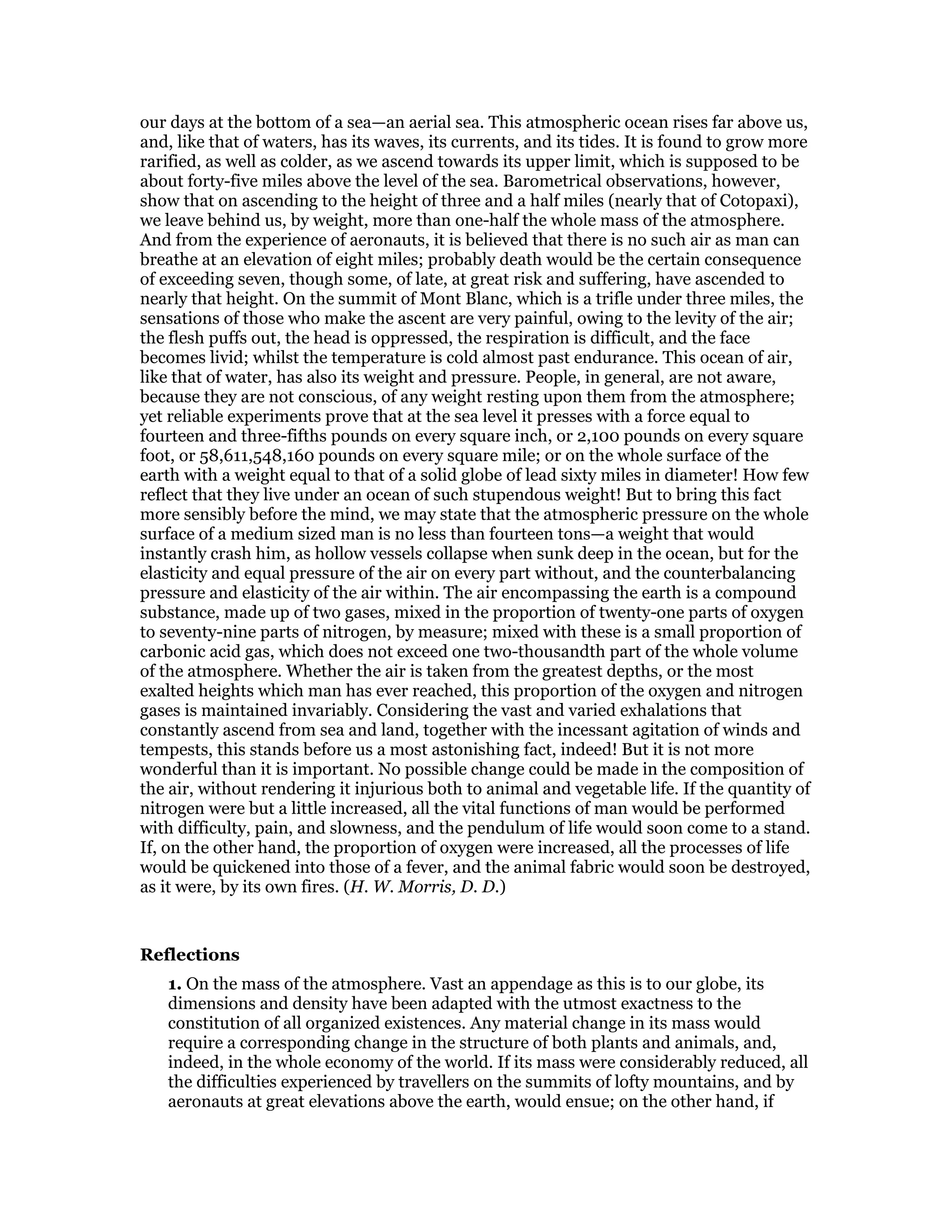 our days at the bottom of a sea—an aerial sea. This atmospheric ocean rises far above us,
and, like that of waters, has its waves, its currents, and its tides. It is found to grow more
rarified, as well as colder, as we ascend towards its upper limit, which is supposed to be
about forty-five miles above the level of the sea. Barometrical observations, however,
show that on ascending to the height of three and a half miles (nearly that of Cotopaxi),
we leave behind us, by weight, more than one-half the whole mass of the atmosphere.
And from the experience of aeronauts, it is believed that there is no such air as man can
breathe at an elevation of eight miles; probably death would be the certain consequence
of exceeding seven, though some, of late, at great risk and suffering, have ascended to
nearly that height. On the summit of Mont Blanc, which is a trifle under three miles, the
sensations of those who make the ascent are very painful, owing to the levity of the air;
the flesh puffs out, the head is oppressed, the respiration is difficult, and the face
becomes livid; whilst the temperature is cold almost past endurance. This ocean of air,
like that of water, has also its weight and pressure. People, in general, are not aware,
because they are not conscious, of any weight resting upon them from the atmosphere;
yet reliable experiments prove that at the sea level it presses with a force equal to
fourteen and three-fifths pounds on every square inch, or 2,100 pounds on every square
foot, or 58,611,548,160 pounds on every square mile; or on the whole surface of the
earth with a weight equal to that of a solid globe of lead sixty miles in diameter! How few
reflect that they live under an ocean of such stupendous weight! But to bring this fact
more sensibly before the mind, we may state that the atmospheric pressure on the whole
surface of a medium sized man is no less than fourteen tons—a weight that would
instantly crash him, as hollow vessels collapse when sunk deep in the ocean, but for the
elasticity and equal pressure of the air on every part without, and the counterbalancing
pressure and elasticity of the air within. The air encompassing the earth is a compound
substance, made up of two gases, mixed in the proportion of twenty-one parts of oxygen
to seventy-nine parts of nitrogen, by measure; mixed with these is a small proportion of
carbonic acid gas, which does not exceed one two-thousandth part of the whole volume
of the atmosphere. Whether the air is taken from the greatest depths, or the most
exalted heights which man has ever reached, this proportion of the oxygen and nitrogen
gases is maintained invariably. Considering the vast and varied exhalations that
constantly ascend from sea and land, together with the incessant agitation of winds and
tempests, this stands before us a most astonishing fact, indeed! But it is not more
wonderful than it is important. No possible change could be made in the composition of
the air, without rendering it injurious both to animal and vegetable life. If the quantity of
nitrogen were but a little increased, all the vital functions of man would be performed
with difficulty, pain, and slowness, and the pendulum of life would soon come to a stand.
If, on the other hand, the proportion of oxygen were increased, all the processes of life
would be quickened into those of a fever, and the animal fabric would soon be destroyed,
as it were, by its own fires. (H. W. Morris, D. D.)
Reflections
1. On the mass of the atmosphere. Vast an appendage as this is to our globe, its
dimensions and density have been adapted with the utmost exactness to the
constitution of all organized existences. Any material change in its mass would
require a corresponding change in the structure of both plants and animals, and,
indeed, in the whole economy of the world. If its mass were considerably reduced, all
the difficulties experienced by travellers on the summits of lofty mountains, and by
aeronauts at great elevations above the earth, would ensue; on the other hand, if
 