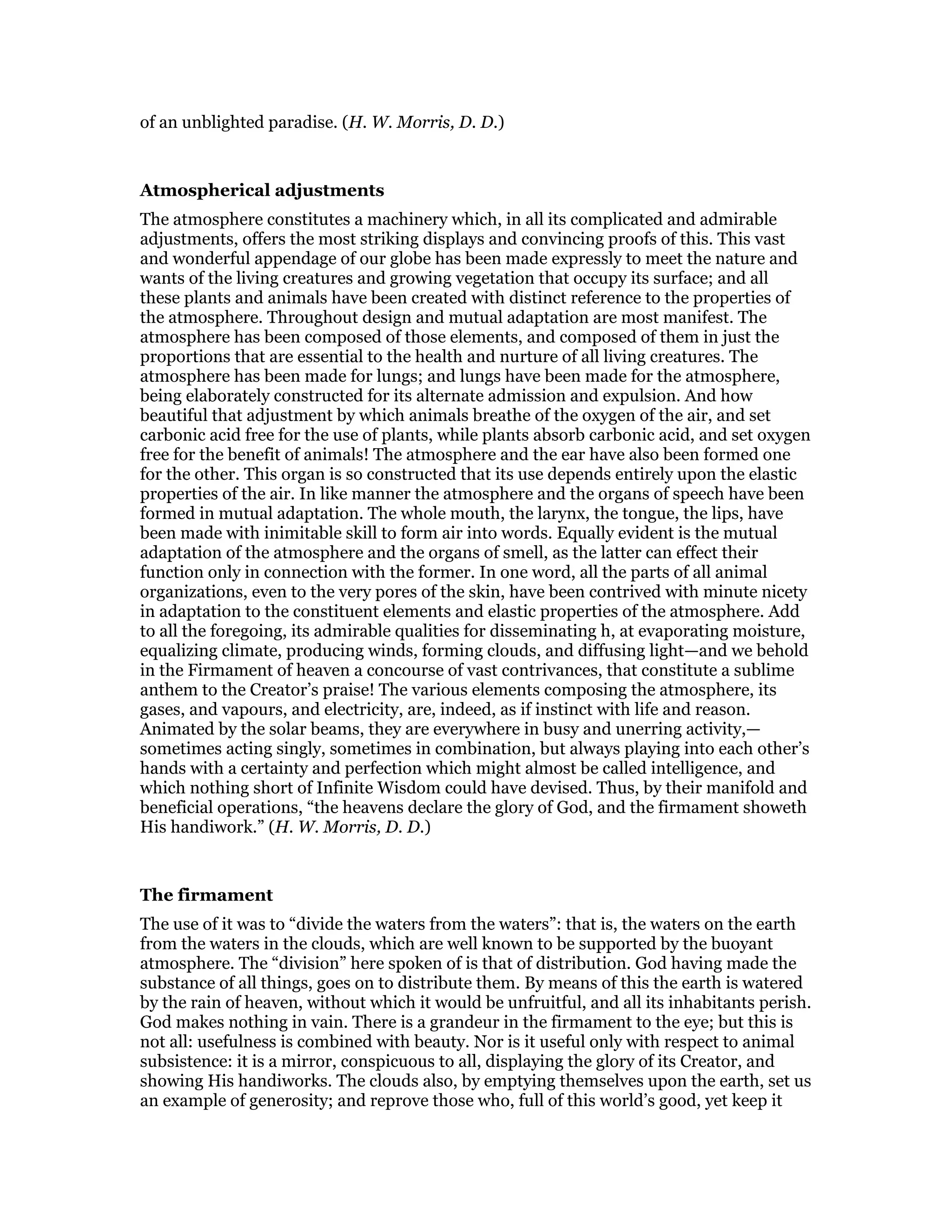 of an unblighted paradise. (H. W. Morris, D. D.)
Atmospherical adjustments
The atmosphere constitutes a machinery which, in all its complicated and admirable
adjustments, offers the most striking displays and convincing proofs of this. This vast
and wonderful appendage of our globe has been made expressly to meet the nature and
wants of the living creatures and growing vegetation that occupy its surface; and all
these plants and animals have been created with distinct reference to the properties of
the atmosphere. Throughout design and mutual adaptation are most manifest. The
atmosphere has been composed of those elements, and composed of them in just the
proportions that are essential to the health and nurture of all living creatures. The
atmosphere has been made for lungs; and lungs have been made for the atmosphere,
being elaborately constructed for its alternate admission and expulsion. And how
beautiful that adjustment by which animals breathe of the oxygen of the air, and set
carbonic acid free for the use of plants, while plants absorb carbonic acid, and set oxygen
free for the benefit of animals! The atmosphere and the ear have also been formed one
for the other. This organ is so constructed that its use depends entirely upon the elastic
properties of the air. In like manner the atmosphere and the organs of speech have been
formed in mutual adaptation. The whole mouth, the larynx, the tongue, the lips, have
been made with inimitable skill to form air into words. Equally evident is the mutual
adaptation of the atmosphere and the organs of smell, as the latter can effect their
function only in connection with the former. In one word, all the parts of all animal
organizations, even to the very pores of the skin, have been contrived with minute nicety
in adaptation to the constituent elements and elastic properties of the atmosphere. Add
to all the foregoing, its admirable qualities for disseminating h, at evaporating moisture,
equalizing climate, producing winds, forming clouds, and diffusing light—and we behold
in the Firmament of heaven a concourse of vast contrivances, that constitute a sublime
anthem to the Creator’s praise! The various elements composing the atmosphere, its
gases, and vapours, and electricity, are, indeed, as if instinct with life and reason.
Animated by the solar beams, they are everywhere in busy and unerring activity,—
sometimes acting singly, sometimes in combination, but always playing into each other’s
hands with a certainty and perfection which might almost be called intelligence, and
which nothing short of Infinite Wisdom could have devised. Thus, by their manifold and
beneficial operations, “the heavens declare the glory of God, and the firmament showeth
His handiwork.” (H. W. Morris, D. D.)
The firmament
The use of it was to “divide the waters from the waters”: that is, the waters on the earth
from the waters in the clouds, which are well known to be supported by the buoyant
atmosphere. The “division” here spoken of is that of distribution. God having made the
substance of all things, goes on to distribute them. By means of this the earth is watered
by the rain of heaven, without which it would be unfruitful, and all its inhabitants perish.
God makes nothing in vain. There is a grandeur in the firmament to the eye; but this is
not all: usefulness is combined with beauty. Nor is it useful only with respect to animal
subsistence: it is a mirror, conspicuous to all, displaying the glory of its Creator, and
showing His handiworks. The clouds also, by emptying themselves upon the earth, set us
an example of generosity; and reprove those who, full of this world’s good, yet keep it
 