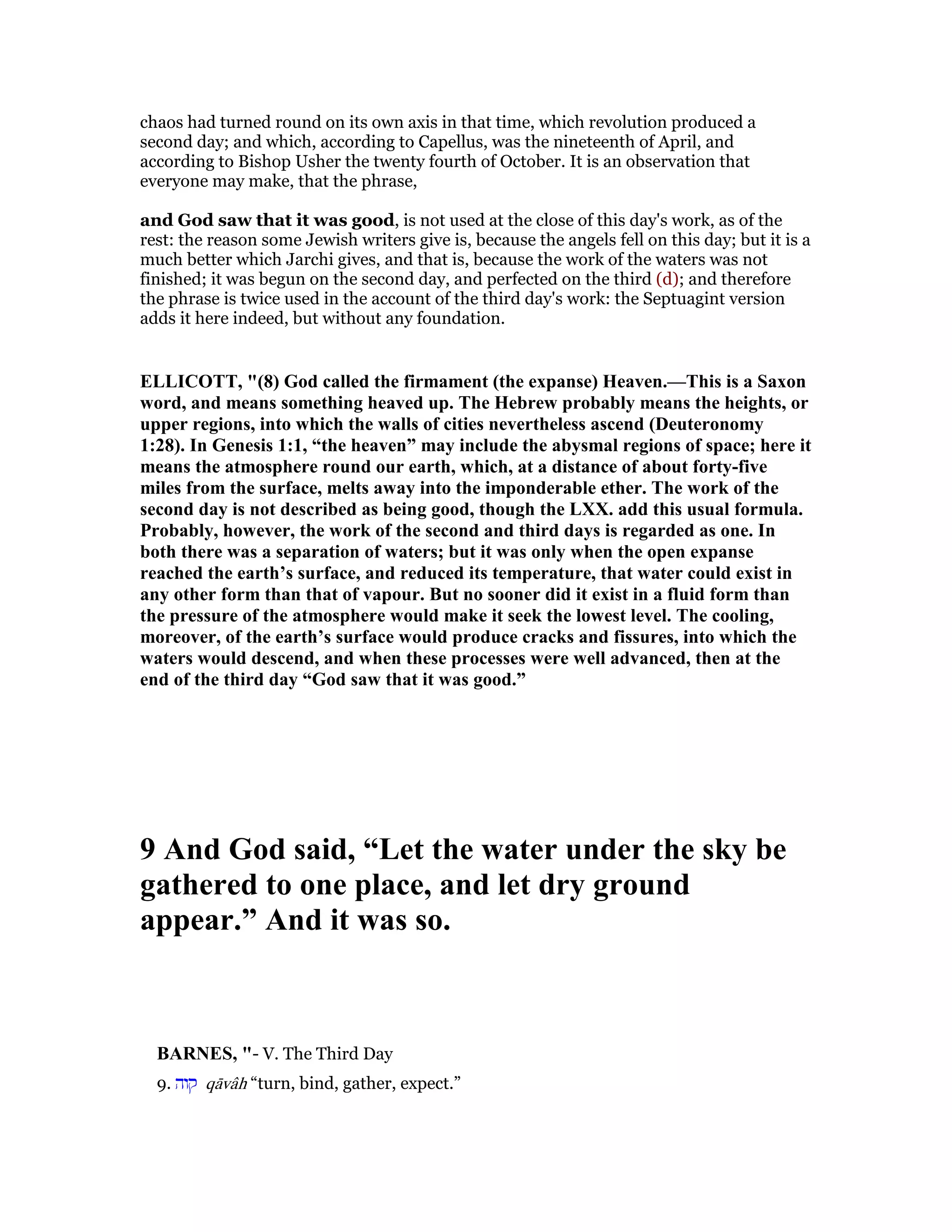 chaos had turned round on its own axis in that time, which revolution produced a
second day; and which, according to Capellus, was the nineteenth of April, and
according to Bishop Usher the twenty fourth of October. It is an observation that
everyone may make, that the phrase,
and God saw that it was good, is not used at the close of this day's work, as of the
rest: the reason some Jewish writers give is, because the angels fell on this day; but it is a
much better which Jarchi gives, and that is, because the work of the waters was not
finished; it was begun on the second day, and perfected on the third (d); and therefore
the phrase is twice used in the account of the third day's work: the Septuagint version
adds it here indeed, but without any foundation.
ELLICOTT, "(8) God called the firmament (the expanse) Heaven.—This is a Saxon
word, and means something heaved up. The Hebrew probably means the heights, or
upper regions, into which the walls of cities nevertheless ascend (Deuteronomy
1:28). In Genesis 1:1, “the heaven” may include the abysmal regions of space; here it
means the atmosphere round our earth, which, at a distance of about forty-five
miles from the surface, melts away into the imponderable ether. The work of the
second day is not described as being good, though the LXX. add this usual formula.
Probably, however, the work of the second and third days is regarded as one. In
both there was a separation of waters; but it was only when the open expanse
reached the earth’s surface, and reduced its temperature, that water could exist in
any other form than that of vapour. But no sooner did it exist in a fluid form than
the pressure of the atmosphere would make it seek the lowest level. The cooling,
moreover, of the earth’s surface would produce cracks and fissures, into which the
waters would descend, and when these processes were well advanced, then at the
end of the third day “God saw that it was good.”
9 And God said, “Let the water under the sky be
gathered to one place, and let dry ground
appear.” And it was so.
BAR ES, "- V. The Third Day
9. ‫קוה‬ qāvâh “turn, bind, gather, expect.”
 