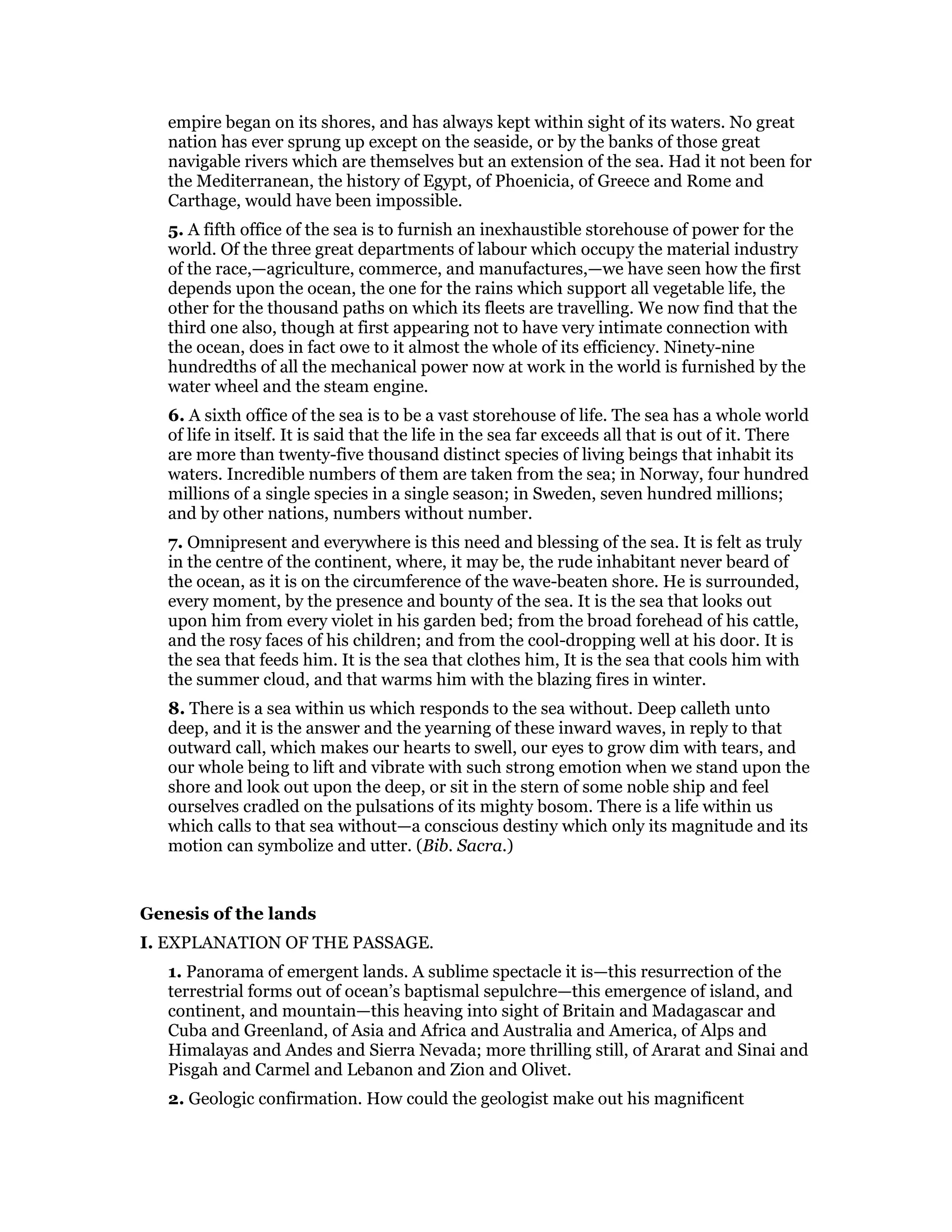 empire began on its shores, and has always kept within sight of its waters. No great
nation has ever sprung up except on the seaside, or by the banks of those great
navigable rivers which are themselves but an extension of the sea. Had it not been for
the Mediterranean, the history of Egypt, of Phoenicia, of Greece and Rome and
Carthage, would have been impossible.
5. A fifth office of the sea is to furnish an inexhaustible storehouse of power for the
world. Of the three great departments of labour which occupy the material industry
of the race,—agriculture, commerce, and manufactures,—we have seen how the first
depends upon the ocean, the one for the rains which support all vegetable life, the
other for the thousand paths on which its fleets are travelling. We now find that the
third one also, though at first appearing not to have very intimate connection with
the ocean, does in fact owe to it almost the whole of its efficiency. Ninety-nine
hundredths of all the mechanical power now at work in the world is furnished by the
water wheel and the steam engine.
6. A sixth office of the sea is to be a vast storehouse of life. The sea has a whole world
of life in itself. It is said that the life in the sea far exceeds all that is out of it. There
are more than twenty-five thousand distinct species of living beings that inhabit its
waters. Incredible numbers of them are taken from the sea; in Norway, four hundred
millions of a single species in a single season; in Sweden, seven hundred millions;
and by other nations, numbers without number.
7. Omnipresent and everywhere is this need and blessing of the sea. It is felt as truly
in the centre of the continent, where, it may be, the rude inhabitant never beard of
the ocean, as it is on the circumference of the wave-beaten shore. He is surrounded,
every moment, by the presence and bounty of the sea. It is the sea that looks out
upon him from every violet in his garden bed; from the broad forehead of his cattle,
and the rosy faces of his children; and from the cool-dropping well at his door. It is
the sea that feeds him. It is the sea that clothes him, It is the sea that cools him with
the summer cloud, and that warms him with the blazing fires in winter.
8. There is a sea within us which responds to the sea without. Deep calleth unto
deep, and it is the answer and the yearning of these inward waves, in reply to that
outward call, which makes our hearts to swell, our eyes to grow dim with tears, and
our whole being to lift and vibrate with such strong emotion when we stand upon the
shore and look out upon the deep, or sit in the stern of some noble ship and feel
ourselves cradled on the pulsations of its mighty bosom. There is a life within us
which calls to that sea without—a conscious destiny which only its magnitude and its
motion can symbolize and utter. (Bib. Sacra.)
Genesis of the lands
I. EXPLANATION OF THE PASSAGE.
1. Panorama of emergent lands. A sublime spectacle it is—this resurrection of the
terrestrial forms out of ocean’s baptismal sepulchre—this emergence of island, and
continent, and mountain—this heaving into sight of Britain and Madagascar and
Cuba and Greenland, of Asia and Africa and Australia and America, of Alps and
Himalayas and Andes and Sierra Nevada; more thrilling still, of Ararat and Sinai and
Pisgah and Carmel and Lebanon and Zion and Olivet.
2. Geologic confirmation. How could the geologist make out his magnificent
 