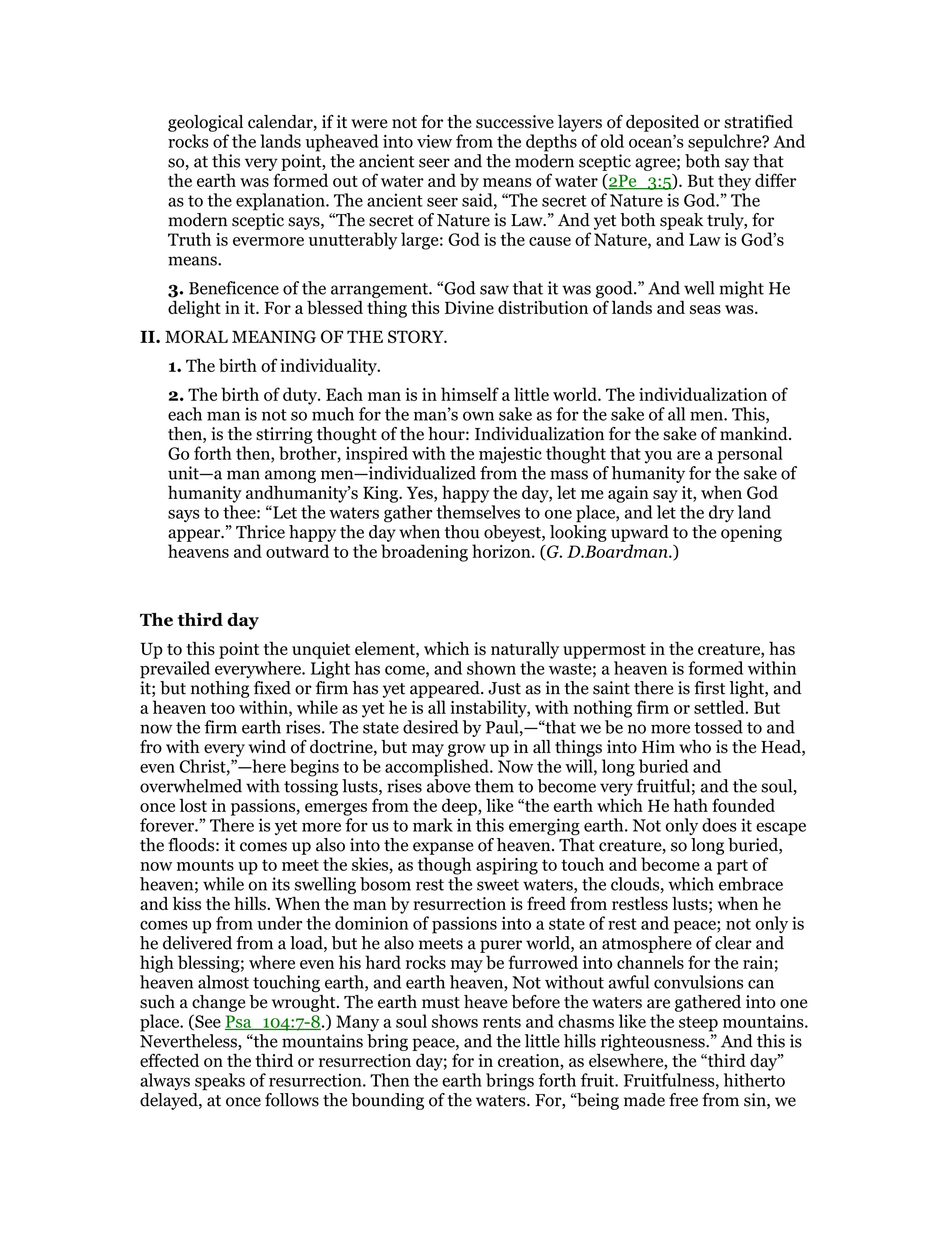 geological calendar, if it were not for the successive layers of deposited or stratified
rocks of the lands upheaved into view from the depths of old ocean’s sepulchre? And
so, at this very point, the ancient seer and the modern sceptic agree; both say that
the earth was formed out of water and by means of water (2Pe_3:5). But they differ
as to the explanation. The ancient seer said, “The secret of Nature is God.” The
modern sceptic says, “The secret of Nature is Law.” And yet both speak truly, for
Truth is evermore unutterably large: God is the cause of Nature, and Law is God’s
means.
3. Beneficence of the arrangement. “God saw that it was good.” And well might He
delight in it. For a blessed thing this Divine distribution of lands and seas was.
II. MORAL MEANING OF THE STORY.
1. The birth of individuality.
2. The birth of duty. Each man is in himself a little world. The individualization of
each man is not so much for the man’s own sake as for the sake of all men. This,
then, is the stirring thought of the hour: Individualization for the sake of mankind.
Go forth then, brother, inspired with the majestic thought that you are a personal
unit—a man among men—individualized from the mass of humanity for the sake of
humanity andhumanity’s King. Yes, happy the day, let me again say it, when God
says to thee: “Let the waters gather themselves to one place, and let the dry land
appear.” Thrice happy the day when thou obeyest, looking upward to the opening
heavens and outward to the broadening horizon. (G. D.Boardman.)
The third day
Up to this point the unquiet element, which is naturally uppermost in the creature, has
prevailed everywhere. Light has come, and shown the waste; a heaven is formed within
it; but nothing fixed or firm has yet appeared. Just as in the saint there is first light, and
a heaven too within, while as yet he is all instability, with nothing firm or settled. But
now the firm earth rises. The state desired by Paul,—“that we be no more tossed to and
fro with every wind of doctrine, but may grow up in all things into Him who is the Head,
even Christ,”—here begins to be accomplished. Now the will, long buried and
overwhelmed with tossing lusts, rises above them to become very fruitful; and the soul,
once lost in passions, emerges from the deep, like “the earth which He hath founded
forever.” There is yet more for us to mark in this emerging earth. Not only does it escape
the floods: it comes up also into the expanse of heaven. That creature, so long buried,
now mounts up to meet the skies, as though aspiring to touch and become a part of
heaven; while on its swelling bosom rest the sweet waters, the clouds, which embrace
and kiss the hills. When the man by resurrection is freed from restless lusts; when he
comes up from under the dominion of passions into a state of rest and peace; not only is
he delivered from a load, but he also meets a purer world, an atmosphere of clear and
high blessing; where even his hard rocks may be furrowed into channels for the rain;
heaven almost touching earth, and earth heaven, Not without awful convulsions can
such a change be wrought. The earth must heave before the waters are gathered into one
place. (See Psa_104:7-8.) Many a soul shows rents and chasms like the steep mountains.
Nevertheless, “the mountains bring peace, and the little hills righteousness.” And this is
effected on the third or resurrection day; for in creation, as elsewhere, the “third day”
always speaks of resurrection. Then the earth brings forth fruit. Fruitfulness, hitherto
delayed, at once follows the bounding of the waters. For, “being made free from sin, we
 