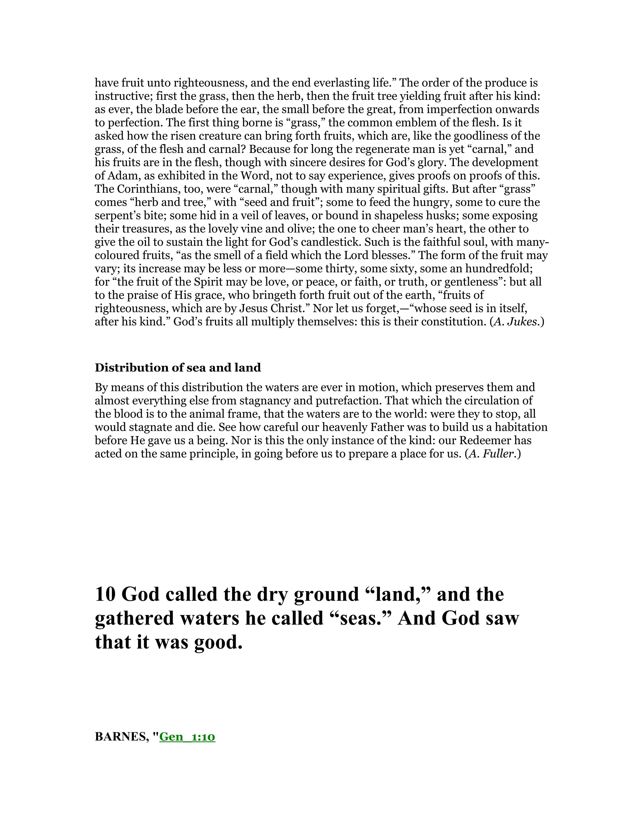 have fruit unto righteousness, and the end everlasting life.” The order of the produce is
instructive; first the grass, then the herb, then the fruit tree yielding fruit after his kind:
as ever, the blade before the ear, the small before the great, from imperfection onwards
to perfection. The first thing borne is “grass,” the common emblem of the flesh. Is it
asked how the risen creature can bring forth fruits, which are, like the goodliness of the
grass, of the flesh and carnal? Because for long the regenerate man is yet “carnal,” and
his fruits are in the flesh, though with sincere desires for God’s glory. The development
of Adam, as exhibited in the Word, not to say experience, gives proofs on proofs of this.
The Corinthians, too, were “carnal,” though with many spiritual gifts. But after “grass”
comes “herb and tree,” with “seed and fruit”; some to feed the hungry, some to cure the
serpent’s bite; some hid in a veil of leaves, or bound in shapeless husks; some exposing
their treasures, as the lovely vine and olive; the one to cheer man’s heart, the other to
give the oil to sustain the light for God’s candlestick. Such is the faithful soul, with many-
coloured fruits, “as the smell of a field which the Lord blesses.” The form of the fruit may
vary; its increase may be less or more—some thirty, some sixty, some an hundredfold;
for “the fruit of the Spirit may be love, or peace, or faith, or truth, or gentleness”: but all
to the praise of His grace, who bringeth forth fruit out of the earth, “fruits of
righteousness, which are by Jesus Christ.” Nor let us forget,—“whose seed is in itself,
after his kind.” God’s fruits all multiply themselves: this is their constitution. (A. Jukes.)
Distribution of sea and land
By means of this distribution the waters are ever in motion, which preserves them and
almost everything else from stagnancy and putrefaction. That which the circulation of
the blood is to the animal frame, that the waters are to the world: were they to stop, all
would stagnate and die. See how careful our heavenly Father was to build us a habitation
before He gave us a being. Nor is this the only instance of the kind: our Redeemer has
acted on the same principle, in going before us to prepare a place for us. (A. Fuller.)
10 God called the dry ground “land,” and the
gathered waters he called “seas.” And God saw
that it was good.
BAR ES, "Gen_1:10
 
