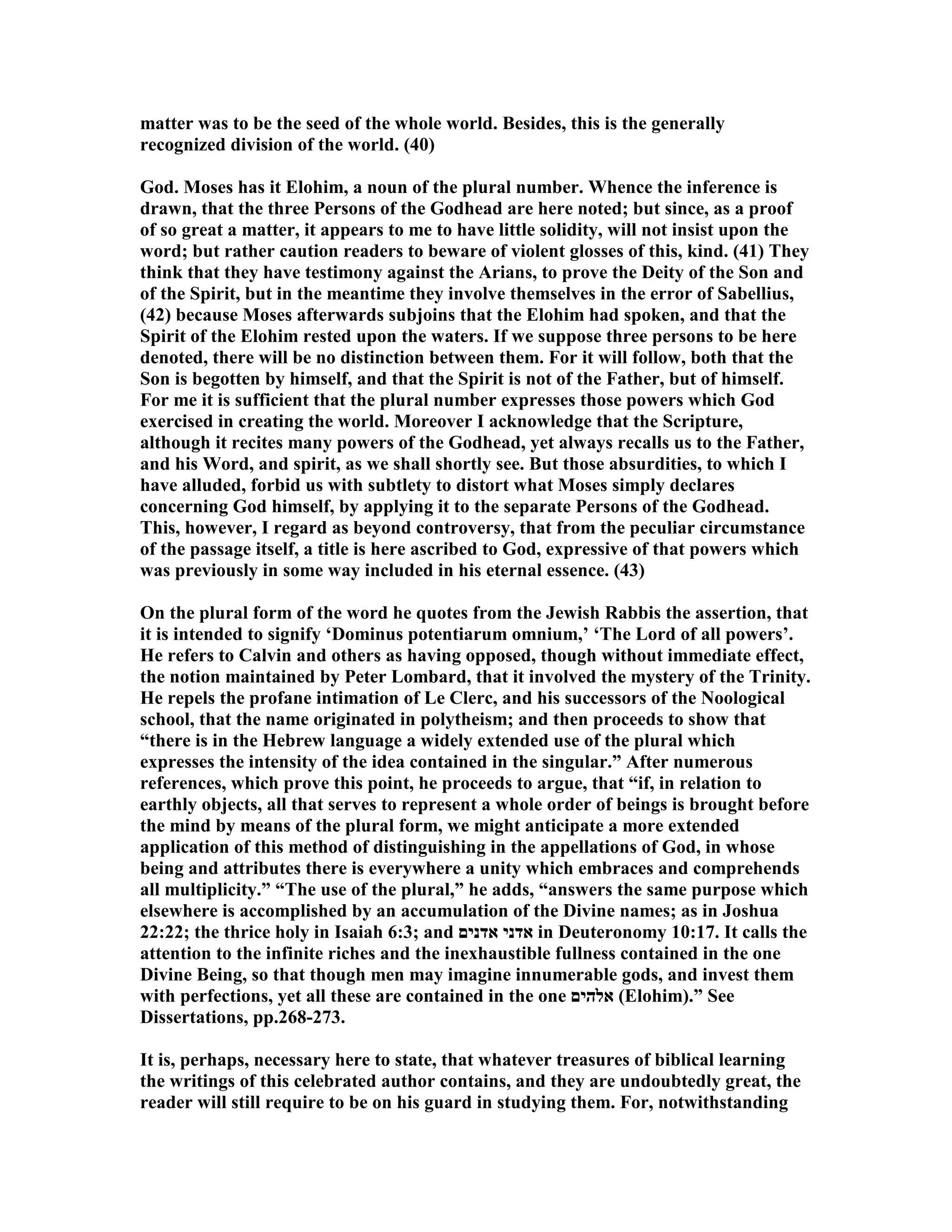 matter was to be the seed of the whole world. Besides, this is the generally
recognized division of the world. (40)
God. Moses has it Elohim, a noun of the plural number. Whence the inference is
drawn, that the three Persons of the Godhead are here noted; but since, as a proof
of so great a matter, it appears to me to have little solidity, will not insist upon the
word; but rather caution readers to beware of violent glosses of this, kind. (41) They
think that they have testimony against the Arians, to prove the Deity of the Son and
of the Spirit, but in the meantime they involve themselves in the error of Sabellius,
(42) because Moses afterwards subjoins that the Elohim had spoken, and that the
Spirit of the Elohim rested upon the waters. If we suppose three persons to be here
denoted, there will be no distinction between them. For it will follow, both that the
Son is begotten by himself, and that the Spirit is not of the Father, but of himself.
For me it is sufficient that the plural number expresses those powers which God
exercised in creating the world. Moreover I acknowledge that the Scripture,
although it recites many powers of the Godhead, yet always recalls us to the Father,
and his Word, and spirit, as we shall shortly see. But those absurdities, to which I
have alluded, forbid us with subtlety to distort what Moses simply declares
concerning God himself, by applying it to the separate Persons of the Godhead.
This, however, I regard as beyond controversy, that from the peculiar circumstance
of the passage itself, a title is here ascribed to God, expressive of that powers which
was previously in some way included in his eternal essence. (43)
On the plural form of the word he quotes from the Jewish Rabbis the assertion, that
it is intended to signify ‘Dominus potentiarum omnium,’ ‘The Lord of all powers’.
He refers to Calvin and others as having opposed, though without immediate effect,
the notion maintained by Peter Lombard, that it involved the mystery of the Trinity.
He repels the profane intimation of Le Clerc, and his successors of the oological
school, that the name originated in polytheism; and then proceeds to show that
“there is in the Hebrew language a widely extended use of the plural which
expresses the intensity of the idea contained in the singular.” After numerous
references, which prove this point, he proceeds to argue, that “if, in relation to
earthly objects, all that serves to represent a whole order of beings is brought before
the mind by means of the plural form, we might anticipate a more extended
application of this method of distinguishing in the appellations of God, in whose
being and attributes there is everywhere a unity which embraces and comprehends
all multiplicity.” “The use of the plural,” he adds, “answers the same purpose which
elsewhere is accomplished by an accumulation of the Divine names; as in Joshua
22:22; the thrice holy in Isaiah 6:3; and ‫אדנים‬ ‫אדני‬ in Deuteronomy 10:17. It calls the
attention to the infinite riches and the inexhaustible fullness contained in the one
Divine Being, so that though men may imagine innumerable gods, and invest them
with perfections, yet all these are contained in the one ‫אלהים‬ (Elohim).” See
Dissertations, pp.268-273.
It is, perhaps, necessary here to state, that whatever treasures of biblical learning
the writings of this celebrated author contains, and they are undoubtedly great, the
reader will still require to be on his guard in studying them. For, notwithstanding
 