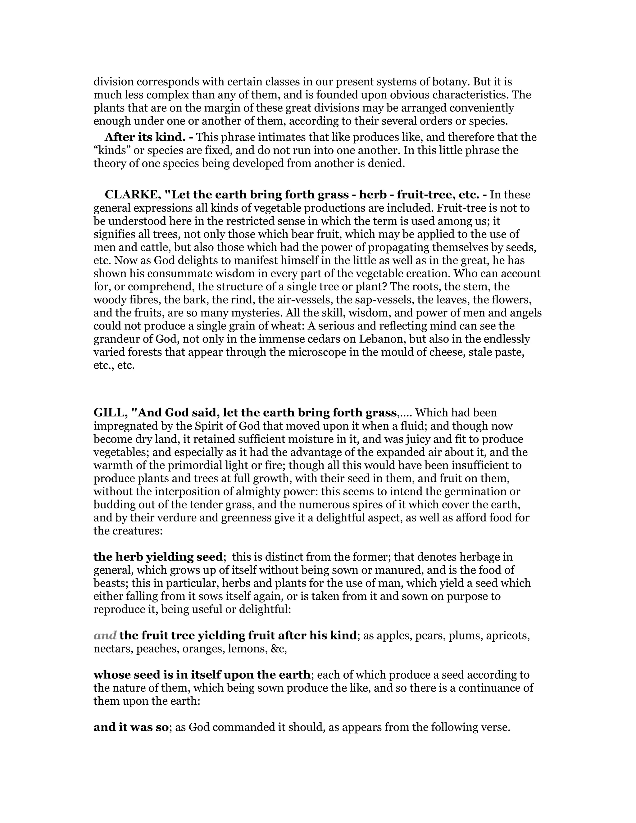 division corresponds with certain classes in our present systems of botany. But it is
much less complex than any of them, and is founded upon obvious characteristics. The
plants that are on the margin of these great divisions may be arranged conveniently
enough under one or another of them, according to their several orders or species.
After its kind. - This phrase intimates that like produces like, and therefore that the
“kinds” or species are fixed, and do not run into one another. In this little phrase the
theory of one species being developed from another is denied.
CLARKE, "Let the earth bring forth grass - herb - fruit-tree, etc. - In these
general expressions all kinds of vegetable productions are included. Fruit-tree is not to
be understood here in the restricted sense in which the term is used among us; it
signifies all trees, not only those which bear fruit, which may be applied to the use of
men and cattle, but also those which had the power of propagating themselves by seeds,
etc. Now as God delights to manifest himself in the little as well as in the great, he has
shown his consummate wisdom in every part of the vegetable creation. Who can account
for, or comprehend, the structure of a single tree or plant? The roots, the stem, the
woody fibres, the bark, the rind, the air-vessels, the sap-vessels, the leaves, the flowers,
and the fruits, are so many mysteries. All the skill, wisdom, and power of men and angels
could not produce a single grain of wheat: A serious and reflecting mind can see the
grandeur of God, not only in the immense cedars on Lebanon, but also in the endlessly
varied forests that appear through the microscope in the mould of cheese, stale paste,
etc., etc.
GILL, "And God said, let the earth bring forth grass,.... Which had been
impregnated by the Spirit of God that moved upon it when a fluid; and though now
become dry land, it retained sufficient moisture in it, and was juicy and fit to produce
vegetables; and especially as it had the advantage of the expanded air about it, and the
warmth of the primordial light or fire; though all this would have been insufficient to
produce plants and trees at full growth, with their seed in them, and fruit on them,
without the interposition of almighty power: this seems to intend the germination or
budding out of the tender grass, and the numerous spires of it which cover the earth,
and by their verdure and greenness give it a delightful aspect, as well as afford food for
the creatures:
the herb yielding seed; this is distinct from the former; that denotes herbage in
general, which grows up of itself without being sown or manured, and is the food of
beasts; this in particular, herbs and plants for the use of man, which yield a seed which
either falling from it sows itself again, or is taken from it and sown on purpose to
reproduce it, being useful or delightful:
and the fruit tree yielding fruit after his kind; as apples, pears, plums, apricots,
nectars, peaches, oranges, lemons, &c,
whose seed is in itself upon the earth; each of which produce a seed according to
the nature of them, which being sown produce the like, and so there is a continuance of
them upon the earth:
and it was so; as God commanded it should, as appears from the following verse.
 