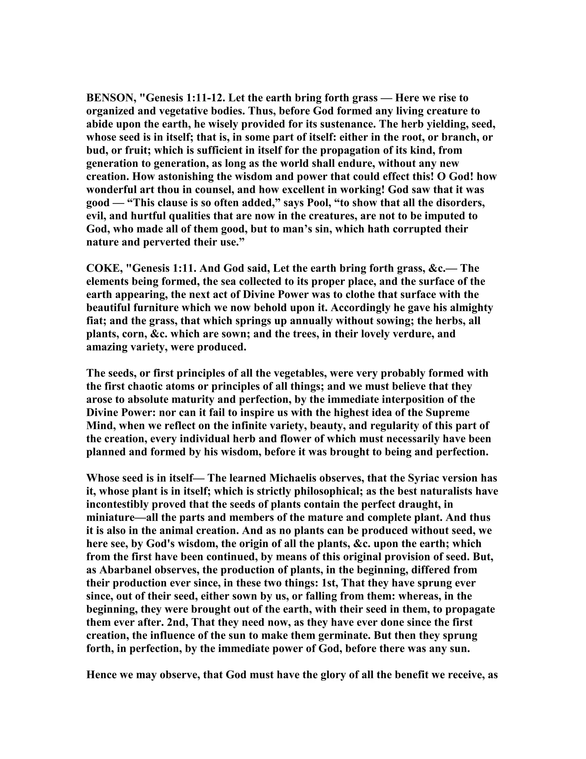 BE SO , "Genesis 1:11-12. Let the earth bring forth grass — Here we rise to
organized and vegetative bodies. Thus, before God formed any living creature to
abide upon the earth, he wisely provided for its sustenance. The herb yielding, seed,
whose seed is in itself; that is, in some part of itself: either in the root, or branch, or
bud, or fruit; which is sufficient in itself for the propagation of its kind, from
generation to generation, as long as the world shall endure, without any new
creation. How astonishing the wisdom and power that could effect this! O God! how
wonderful art thou in counsel, and how excellent in working! God saw that it was
good — “This clause is so often added,” says Pool, “to show that all the disorders,
evil, and hurtful qualities that are now in the creatures, are not to be imputed to
God, who made all of them good, but to man’s sin, which hath corrupted their
nature and perverted their use.”
COKE, "Genesis 1:11. And God said, Let the earth bring forth grass, &c.— The
elements being formed, the sea collected to its proper place, and the surface of the
earth appearing, the next act of Divine Power was to clothe that surface with the
beautiful furniture which we now behold upon it. Accordingly he gave his almighty
fiat; and the grass, that which springs up annually without sowing; the herbs, all
plants, corn, &c. which are sown; and the trees, in their lovely verdure, and
amazing variety, were produced.
The seeds, or first principles of all the vegetables, were very probably formed with
the first chaotic atoms or principles of all things; and we must believe that they
arose to absolute maturity and perfection, by the immediate interposition of the
Divine Power: nor can it fail to inspire us with the highest idea of the Supreme
Mind, when we reflect on the infinite variety, beauty, and regularity of this part of
the creation, every individual herb and flower of which must necessarily have been
planned and formed by his wisdom, before it was brought to being and perfection.
Whose seed is in itself— The learned Michaelis observes, that the Syriac version has
it, whose plant is in itself; which is strictly philosophical; as the best naturalists have
incontestibly proved that the seeds of plants contain the perfect draught, in
miniature—all the parts and members of the mature and complete plant. And thus
it is also in the animal creation. And as no plants can be produced without seed, we
here see, by God's wisdom, the origin of all the plants, &c. upon the earth; which
from the first have been continued, by means of this original provision of seed. But,
as Abarbanel observes, the production of plants, in the beginning, differed from
their production ever since, in these two things: 1st, That they have sprung ever
since, out of their seed, either sown by us, or falling from them: whereas, in the
beginning, they were brought out of the earth, with their seed in them, to propagate
them ever after. 2nd, That they need now, as they have ever done since the first
creation, the influence of the sun to make them germinate. But then they sprung
forth, in perfection, by the immediate power of God, before there was any sun.
Hence we may observe, that God must have the glory of all the benefit we receive, as
 