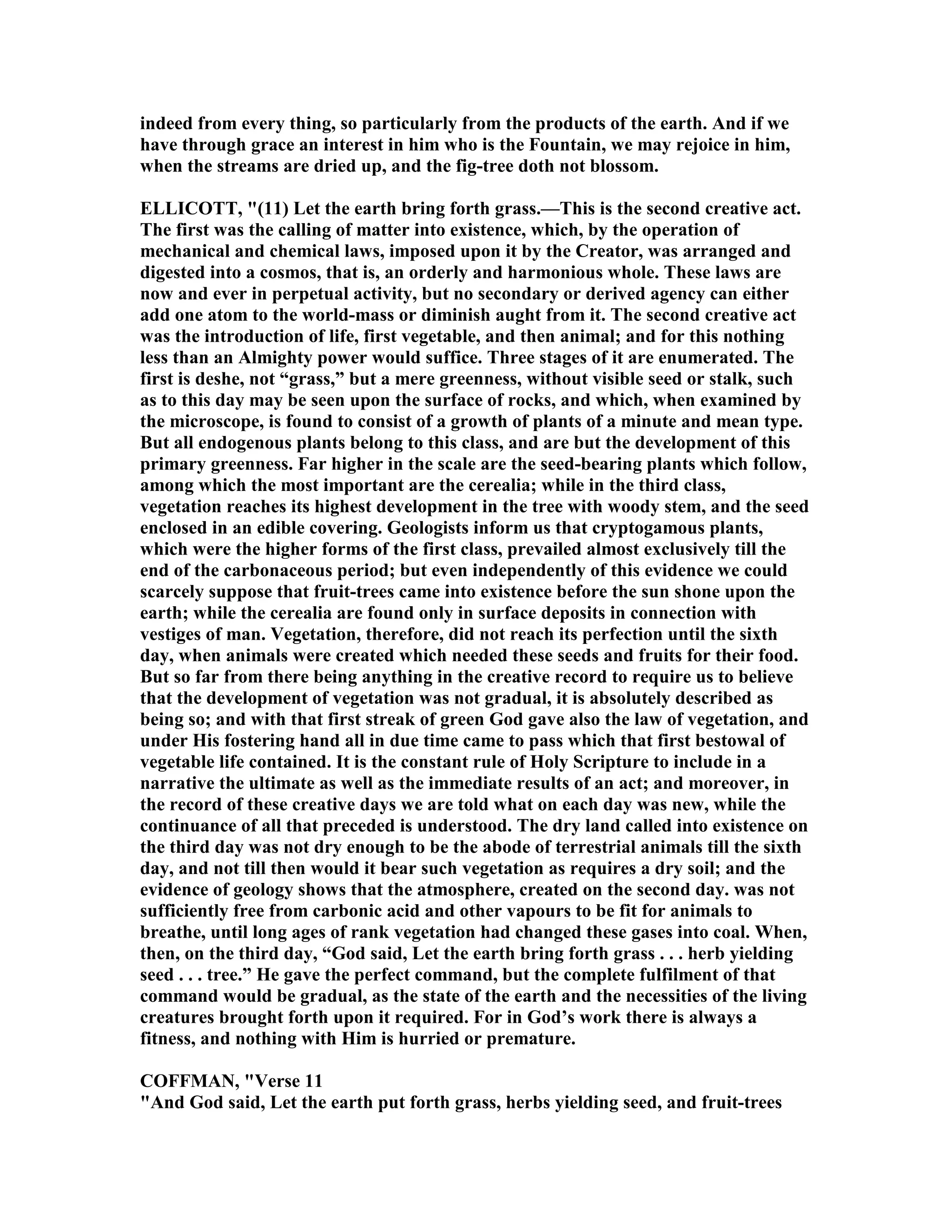 indeed from every thing, so particularly from the products of the earth. And if we
have through grace an interest in him who is the Fountain, we may rejoice in him,
when the streams are dried up, and the fig-tree doth not blossom.
ELLICOTT, "(11) Let the earth bring forth grass.—This is the second creative act.
The first was the calling of matter into existence, which, by the operation of
mechanical and chemical laws, imposed upon it by the Creator, was arranged and
digested into a cosmos, that is, an orderly and harmonious whole. These laws are
now and ever in perpetual activity, but no secondary or derived agency can either
add one atom to the world-mass or diminish aught from it. The second creative act
was the introduction of life, first vegetable, and then animal; and for this nothing
less than an Almighty power would suffice. Three stages of it are enumerated. The
first is deshe, not “grass,” but a mere greenness, without visible seed or stalk, such
as to this day may be seen upon the surface of rocks, and which, when examined by
the microscope, is found to consist of a growth of plants of a minute and mean type.
But all endogenous plants belong to this class, and are but the development of this
primary greenness. Far higher in the scale are the seed-bearing plants which follow,
among which the most important are the cerealia; while in the third class,
vegetation reaches its highest development in the tree with woody stem, and the seed
enclosed in an edible covering. Geologists inform us that cryptogamous plants,
which were the higher forms of the first class, prevailed almost exclusively till the
end of the carbonaceous period; but even independently of this evidence we could
scarcely suppose that fruit-trees came into existence before the sun shone upon the
earth; while the cerealia are found only in surface deposits in connection with
vestiges of man. Vegetation, therefore, did not reach its perfection until the sixth
day, when animals were created which needed these seeds and fruits for their food.
But so far from there being anything in the creative record to require us to believe
that the development of vegetation was not gradual, it is absolutely described as
being so; and with that first streak of green God gave also the law of vegetation, and
under His fostering hand all in due time came to pass which that first bestowal of
vegetable life contained. It is the constant rule of Holy Scripture to include in a
narrative the ultimate as well as the immediate results of an act; and moreover, in
the record of these creative days we are told what on each day was new, while the
continuance of all that preceded is understood. The dry land called into existence on
the third day was not dry enough to be the abode of terrestrial animals till the sixth
day, and not till then would it bear such vegetation as requires a dry soil; and the
evidence of geology shows that the atmosphere, created on the second day. was not
sufficiently free from carbonic acid and other vapours to be fit for animals to
breathe, until long ages of rank vegetation had changed these gases into coal. When,
then, on the third day, “God said, Let the earth bring forth grass . . . herb yielding
seed . . . tree.” He gave the perfect command, but the complete fulfilment of that
command would be gradual, as the state of the earth and the necessities of the living
creatures brought forth upon it required. For in God’s work there is always a
fitness, and nothing with Him is hurried or premature.
COFFMA , "Verse 11
"And God said, Let the earth put forth grass, herbs yielding seed, and fruit-trees
 