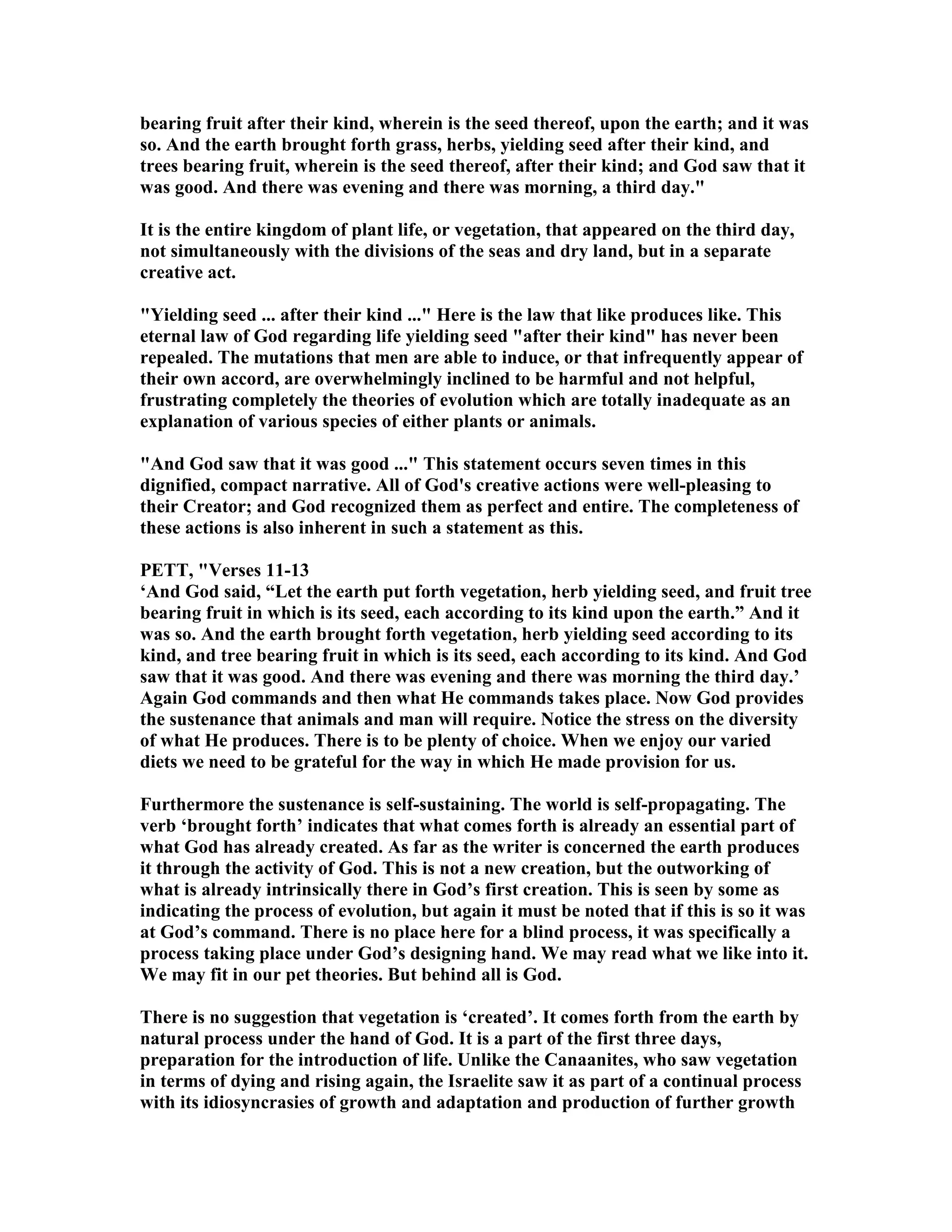 bearing fruit after their kind, wherein is the seed thereof, upon the earth; and it was
so. And the earth brought forth grass, herbs, yielding seed after their kind, and
trees bearing fruit, wherein is the seed thereof, after their kind; and God saw that it
was good. And there was evening and there was morning, a third day."
It is the entire kingdom of plant life, or vegetation, that appeared on the third day,
not simultaneously with the divisions of the seas and dry land, but in a separate
creative act.
"Yielding seed ... after their kind ..." Here is the law that like produces like. This
eternal law of God regarding life yielding seed "after their kind" has never been
repealed. The mutations that men are able to induce, or that infrequently appear of
their own accord, are overwhelmingly inclined to be harmful and not helpful,
frustrating completely the theories of evolution which are totally inadequate as an
explanation of various species of either plants or animals.
"And God saw that it was good ..." This statement occurs seven times in this
dignified, compact narrative. All of God's creative actions were well-pleasing to
their Creator; and God recognized them as perfect and entire. The completeness of
these actions is also inherent in such a statement as this.
PETT, "Verses 11-13
‘And God said, “Let the earth put forth vegetation, herb yielding seed, and fruit tree
bearing fruit in which is its seed, each according to its kind upon the earth.” And it
was so. And the earth brought forth vegetation, herb yielding seed according to its
kind, and tree bearing fruit in which is its seed, each according to its kind. And God
saw that it was good. And there was evening and there was morning the third day.’
Again God commands and then what He commands takes place. ow God provides
the sustenance that animals and man will require. otice the stress on the diversity
of what He produces. There is to be plenty of choice. When we enjoy our varied
diets we need to be grateful for the way in which He made provision for us.
Furthermore the sustenance is self-sustaining. The world is self-propagating. The
verb ‘brought forth’ indicates that what comes forth is already an essential part of
what God has already created. As far as the writer is concerned the earth produces
it through the activity of God. This is not a new creation, but the outworking of
what is already intrinsically there in God’s first creation. This is seen by some as
indicating the process of evolution, but again it must be noted that if this is so it was
at God’s command. There is no place here for a blind process, it was specifically a
process taking place under God’s designing hand. We may read what we like into it.
We may fit in our pet theories. But behind all is God.
There is no suggestion that vegetation is ‘created’. It comes forth from the earth by
natural process under the hand of God. It is a part of the first three days,
preparation for the introduction of life. Unlike the Canaanites, who saw vegetation
in terms of dying and rising again, the Israelite saw it as part of a continual process
with its idiosyncrasies of growth and adaptation and production of further growth
 
