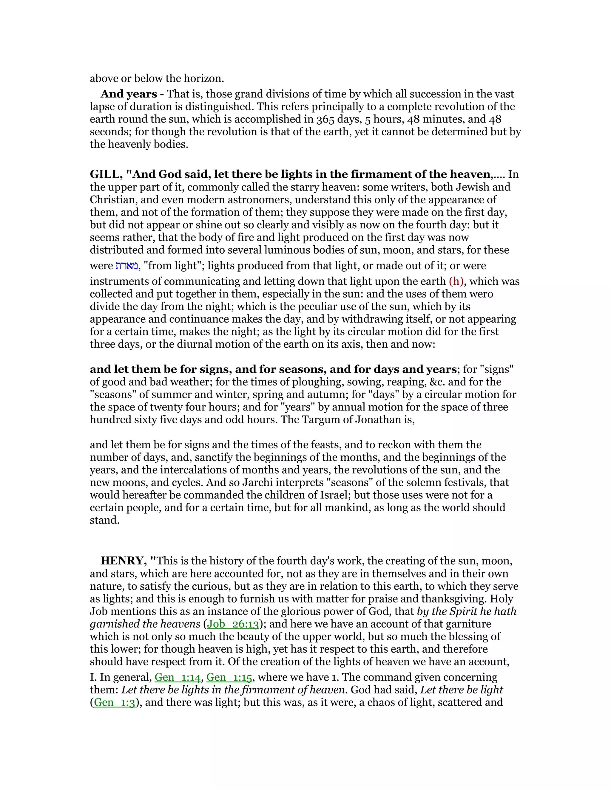 above or below the horizon.
And years - That is, those grand divisions of time by which all succession in the vast
lapse of duration is distinguished. This refers principally to a complete revolution of the
earth round the sun, which is accomplished in 365 days, 5 hours, 48 minutes, and 48
seconds; for though the revolution is that of the earth, yet it cannot be determined but by
the heavenly bodies.
GILL, "And God said, let there be lights in the firmament of the heaven,.... In
the upper part of it, commonly called the starry heaven: some writers, both Jewish and
Christian, and even modern astronomers, understand this only of the appearance of
them, and not of the formation of them; they suppose they were made on the first day,
but did not appear or shine out so clearly and visibly as now on the fourth day: but it
seems rather, that the body of fire and light produced on the first day was now
distributed and formed into several luminous bodies of sun, moon, and stars, for these
were ‫,מארת‬ "from light"; lights produced from that light, or made out of it; or were
instruments of communicating and letting down that light upon the earth (h), which was
collected and put together in them, especially in the sun: and the uses of them wero
divide the day from the night; which is the peculiar use of the sun, which by its
appearance and continuance makes the day, and by withdrawing itself, or not appearing
for a certain time, makes the night; as the light by its circular motion did for the first
three days, or the diurnal motion of the earth on its axis, then and now:
and let them be for signs, and for seasons, and for days and years; for "signs"
of good and bad weather; for the times of ploughing, sowing, reaping, &c. and for the
"seasons" of summer and winter, spring and autumn; for "days" by a circular motion for
the space of twenty four hours; and for "years" by annual motion for the space of three
hundred sixty five days and odd hours. The Targum of Jonathan is,
and let them be for signs and the times of the feasts, and to reckon with them the
number of days, and, sanctify the beginnings of the months, and the beginnings of the
years, and the intercalations of months and years, the revolutions of the sun, and the
new moons, and cycles. And so Jarchi interprets "seasons" of the solemn festivals, that
would hereafter be commanded the children of Israel; but those uses were not for a
certain people, and for a certain time, but for all mankind, as long as the world should
stand.
HE RY, "This is the history of the fourth day's work, the creating of the sun, moon,
and stars, which are here accounted for, not as they are in themselves and in their own
nature, to satisfy the curious, but as they are in relation to this earth, to which they serve
as lights; and this is enough to furnish us with matter for praise and thanksgiving. Holy
Job mentions this as an instance of the glorious power of God, that by the Spirit he hath
garnished the heavens (Job_26:13); and here we have an account of that garniture
which is not only so much the beauty of the upper world, but so much the blessing of
this lower; for though heaven is high, yet has it respect to this earth, and therefore
should have respect from it. Of the creation of the lights of heaven we have an account,
I. In general, Gen_1:14, Gen_1:15, where we have 1. The command given concerning
them: Let there be lights in the firmament of heaven. God had said, Let there be light
(Gen_1:3), and there was light; but this was, as it were, a chaos of light, scattered and
 
