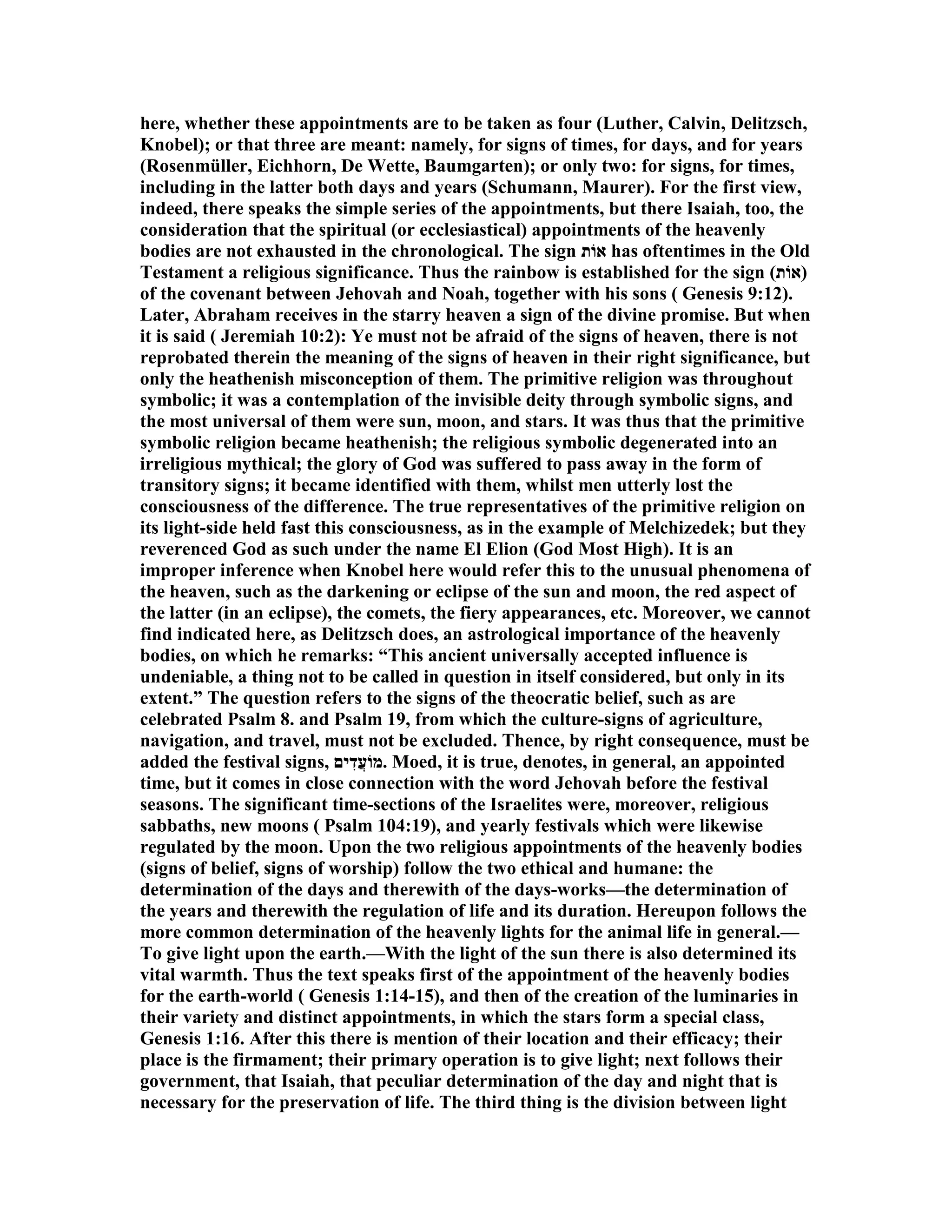here, whether these appointments are to be taken as four (Luther, Calvin, Delitzsch,
Knobel); or that three are meant: namely, for signs of times, for days, and for years
(Rosenmüller, Eichhorn, De Wette, Baumgarten); or only two: for signs, for times,
including in the latter both days and years (Schumann, Maurer). For the first view,
indeed, there speaks the simple series of the appointments, but there Isaiah, too, the
consideration that the spiritual (or ecclesiastical) appointments of the heavenly
bodies are not exhausted in the chronological. The sign ‫אוֹת‬ has oftentimes in the Old
Testament a religious significance. Thus the rainbow is established for the sign (‫)אוֹת‬
of the covenant between Jehovah and oah, together with his sons ( Genesis 9:12).
Later, Abraham receives in the starry heaven a sign of the divine promise. But when
it is said ( Jeremiah 10:2): Ye must not be afraid of the signs of heaven, there is not
reprobated therein the meaning of the signs of heaven in their right significance, but
only the heathenish misconception of them. The primitive religion was throughout
symbolic; it was a contemplation of the invisible deity through symbolic signs, and
the most universal of them were sun, moon, and stars. It was thus that the primitive
symbolic religion became heathenish; the religious symbolic degenerated into an
irreligious mythical; the glory of God was suffered to pass away in the form of
transitory signs; it became identified with them, whilst men utterly lost the
consciousness of the difference. The true representatives of the primitive religion on
its light-side held fast this consciousness, as in the example of Melchizedek; but they
reverenced God as such under the name El Elion (God Most High). It is an
improper inference when Knobel here would refer this to the unusual phenomena of
the heaven, such as the darkening or eclipse of the sun and moon, the red aspect of
the latter (in an eclipse), the comets, the fiery appearances, etc. Moreover, we cannot
find indicated here, as Delitzsch does, an astrological importance of the heavenly
bodies, on which he remarks: “This ancient universally accepted influence is
undeniable, a thing not to be called in question in itself considered, but only in its
extent.” The question refers to the signs of the theocratic belief, such as are
celebrated Psalm 8. and Psalm 19, from which the culture-signs of agriculture,
navigation, and travel, must not be excluded. Thence, by right consequence, must be
added the festival signs, ‫ים‬ִ‫ֲד‬‫ע‬‫.מוֹ‬ Moed, it is true, denotes, in general, an appointed
time, but it comes in close connection with the word Jehovah before the festival
seasons. The significant time-sections of the Israelites were, moreover, religious
sabbaths, new moons ( Psalm 104:19), and yearly festivals which were likewise
regulated by the moon. Upon the two religious appointments of the heavenly bodies
(signs of belief, signs of worship) follow the two ethical and humane: the
determination of the days and therewith of the days-works—the determination of
the years and therewith the regulation of life and its duration. Hereupon follows the
more common determination of the heavenly lights for the animal life in general.—
To give light upon the earth.—With the light of the sun there is also determined its
vital warmth. Thus the text speaks first of the appointment of the heavenly bodies
for the earth-world ( Genesis 1:14-15), and then of the creation of the luminaries in
their variety and distinct appointments, in which the stars form a special class,
Genesis 1:16. After this there is mention of their location and their efficacy; their
place is the firmament; their primary operation is to give light; next follows their
government, that Isaiah, that peculiar determination of the day and night that is
necessary for the preservation of life. The third thing is the division between light
 