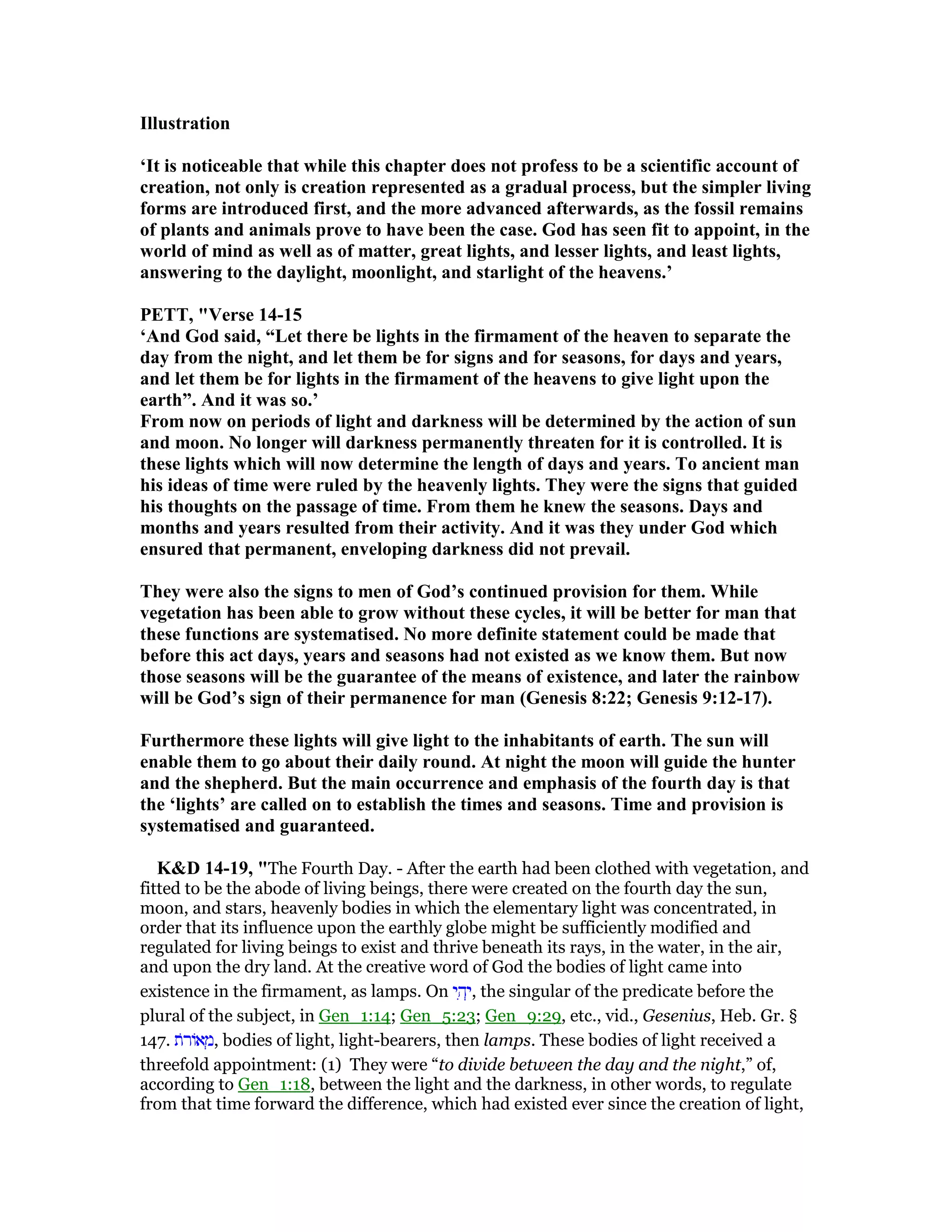 Illustration
‘It is noticeable that while this chapter does not profess to be a scientific account of
creation, not only is creation represented as a gradual process, but the simpler living
forms are introduced first, and the more advanced afterwards, as the fossil remains
of plants and animals prove to have been the case. God has seen fit to appoint, in the
world of mind as well as of matter, great lights, and lesser lights, and least lights,
answering to the daylight, moonlight, and starlight of the heavens.’
PETT, "Verse 14-15
‘And God said, “Let there be lights in the firmament of the heaven to separate the
day from the night, and let them be for signs and for seasons, for days and years,
and let them be for lights in the firmament of the heavens to give light upon the
earth”. And it was so.’
From now on periods of light and darkness will be determined by the action of sun
and moon. o longer will darkness permanently threaten for it is controlled. It is
these lights which will now determine the length of days and years. To ancient man
his ideas of time were ruled by the heavenly lights. They were the signs that guided
his thoughts on the passage of time. From them he knew the seasons. Days and
months and years resulted from their activity. And it was they under God which
ensured that permanent, enveloping darkness did not prevail.
They were also the signs to men of God’s continued provision for them. While
vegetation has been able to grow without these cycles, it will be better for man that
these functions are systematised. o more definite statement could be made that
before this act days, years and seasons had not existed as we know them. But now
those seasons will be the guarantee of the means of existence, and later the rainbow
will be God’s sign of their permanence for man (Genesis 8:22; Genesis 9:12-17).
Furthermore these lights will give light to the inhabitants of earth. The sun will
enable them to go about their daily round. At night the moon will guide the hunter
and the shepherd. But the main occurrence and emphasis of the fourth day is that
the ‘lights’ are called on to establish the times and seasons. Time and provision is
systematised and guaranteed.
K&D 14-19, "The Fourth Day. - After the earth had been clothed with vegetation, and
fitted to be the abode of living beings, there were created on the fourth day the sun,
moon, and stars, heavenly bodies in which the elementary light was concentrated, in
order that its influence upon the earthly globe might be sufficiently modified and
regulated for living beings to exist and thrive beneath its rays, in the water, in the air,
and upon the dry land. At the creative word of God the bodies of light came into
existence in the firmament, as lamps. On ‫י‬ ִ‫ה‬ְ‫,י‬ the singular of the predicate before the
plural of the subject, in Gen_1:14; Gen_5:23; Gen_9:29, etc., vid., Gesenius, Heb. Gr. §
147. ‫ּת‬‫ר‬‫אוֹ‬ ְ‫,מ‬ bodies of light, light-bearers, then lamps. These bodies of light received a
threefold appointment: (1) They were “to divide between the day and the night,” of,
according to Gen_1:18, between the light and the darkness, in other words, to regulate
from that time forward the difference, which had existed ever since the creation of light,
 