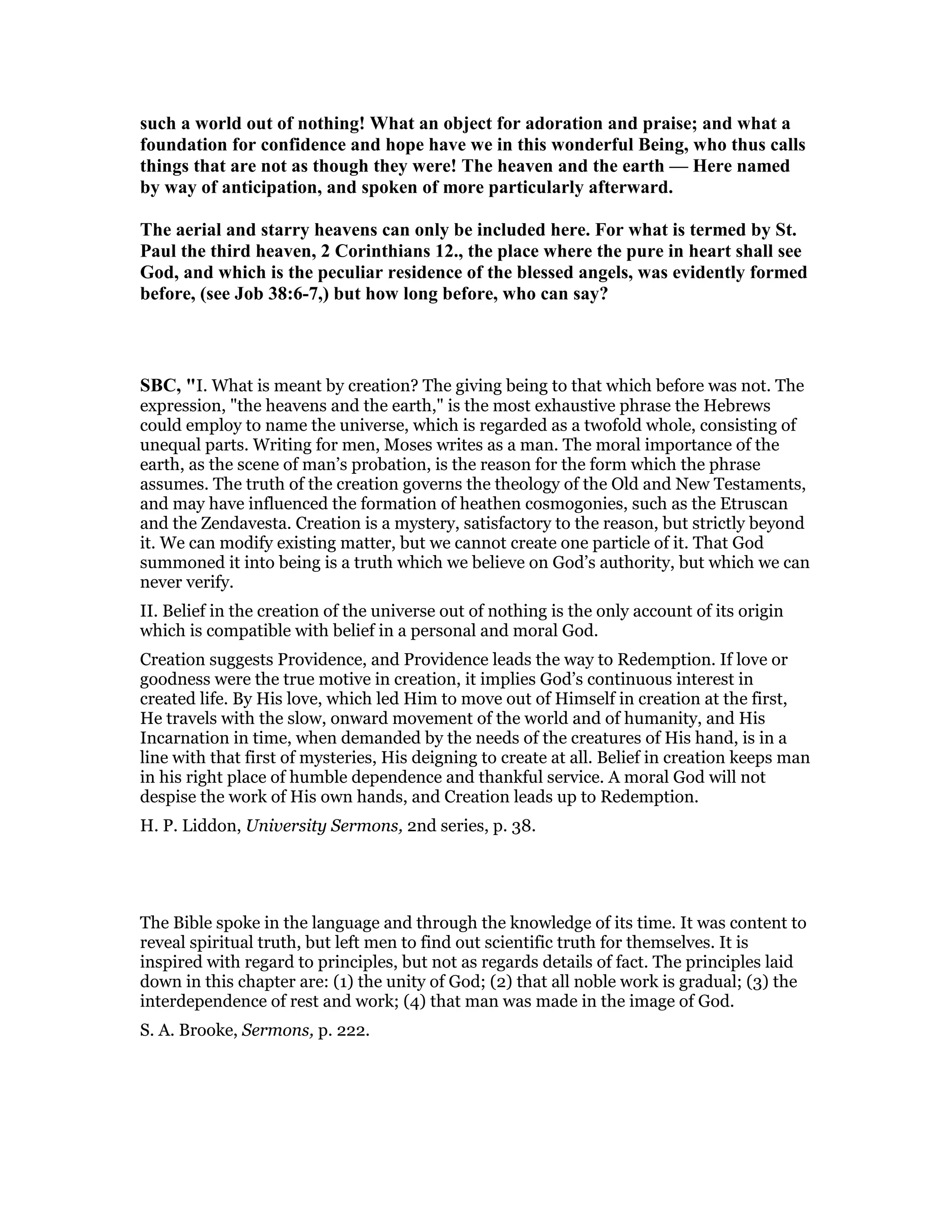such a world out of nothing! What an object for adoration and praise; and what a
foundation for confidence and hope have we in this wonderful Being, who thus calls
things that are not as though they were! The heaven and the earth — Here named
by way of anticipation, and spoken of more particularly afterward.
The aerial and starry heavens can only be included here. For what is termed by St.
Paul the third heaven, 2 Corinthians 12., the place where the pure in heart shall see
God, and which is the peculiar residence of the blessed angels, was evidently formed
before, (see Job 38:6-7,) but how long before, who can say?
SBC, "I. What is meant by creation? The giving being to that which before was not. The
expression, "the heavens and the earth," is the most exhaustive phrase the Hebrews
could employ to name the universe, which is regarded as a twofold whole, consisting of
unequal parts. Writing for men, Moses writes as a man. The moral importance of the
earth, as the scene of man’s probation, is the reason for the form which the phrase
assumes. The truth of the creation governs the theology of the Old and New Testaments,
and may have influenced the formation of heathen cosmogonies, such as the Etruscan
and the Zendavesta. Creation is a mystery, satisfactory to the reason, but strictly beyond
it. We can modify existing matter, but we cannot create one particle of it. That God
summoned it into being is a truth which we believe on God’s authority, but which we can
never verify.
II. Belief in the creation of the universe out of nothing is the only account of its origin
which is compatible with belief in a personal and moral God.
Creation suggests Providence, and Providence leads the way to Redemption. If love or
goodness were the true motive in creation, it implies God’s continuous interest in
created life. By His love, which led Him to move out of Himself in creation at the first,
He travels with the slow, onward movement of the world and of humanity, and His
Incarnation in time, when demanded by the needs of the creatures of His hand, is in a
line with that first of mysteries, His deigning to create at all. Belief in creation keeps man
in his right place of humble dependence and thankful service. A moral God will not
despise the work of His own hands, and Creation leads up to Redemption.
H. P. Liddon, University Sermons, 2nd series, p. 38.
The Bible spoke in the language and through the knowledge of its time. It was content to
reveal spiritual truth, but left men to find out scientific truth for themselves. It is
inspired with regard to principles, but not as regards details of fact. The principles laid
down in this chapter are: (1) the unity of God; (2) that all noble work is gradual; (3) the
interdependence of rest and work; (4) that man was made in the image of God.
S. A. Brooke, Sermons, p. 222.
 
